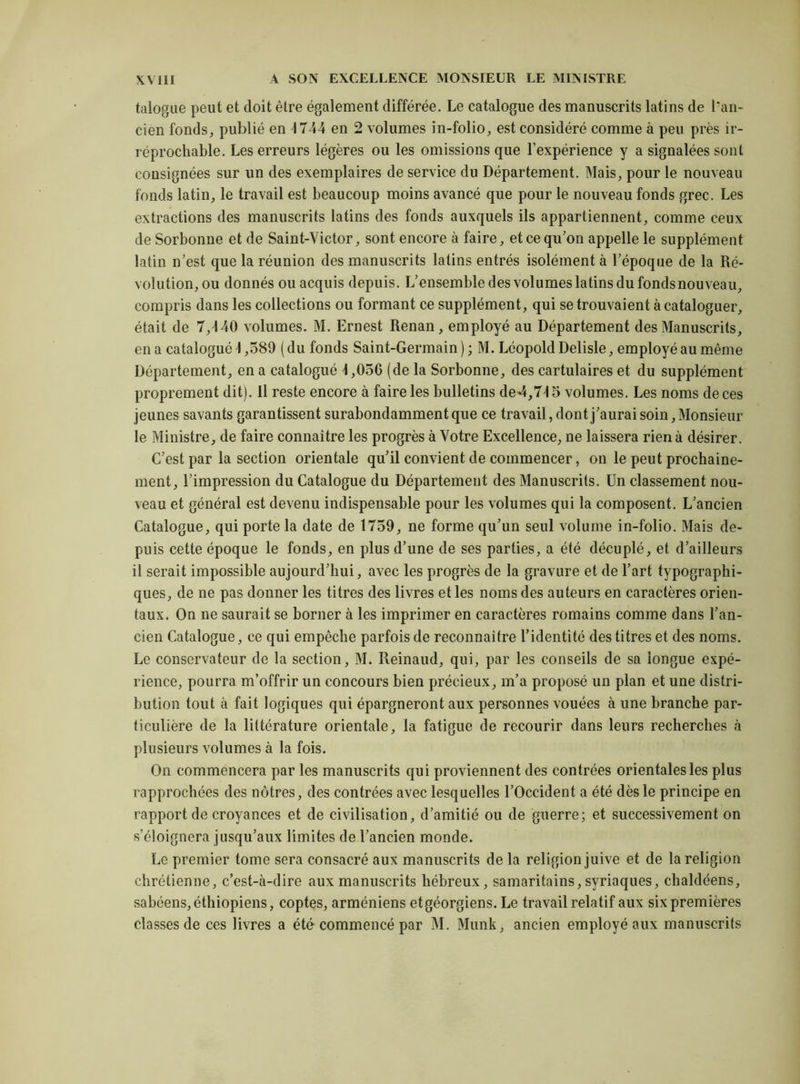 talogue peut et doit être également différée. Le catalogue des manuscrits latins de l’an- cien fonds, publié en 4 744 en 2 volumes in-folio, est considéré comme à peu près ir- réprochable. Les erreurs légères ou les omissions que l’expérience y a signalées sont consignées sur un des exemplaires de service du Département. Mais, pour le nouveau fonds latin, le travail est beaucoup moins avancé que pour le nouveau fonds grec. Les extractions des manuscrits latins des fonds auxquels ils appartiennent, comme ceux de Sorbonne et de Saint-Victor, sont encore à faire, et ce qu’on appelle le supplément latin n’est que la réunion des manuscrits latins entrés isolément à l’époque de la Ré- volution, ou donnés ou acquis depuis. L’ensemble des volumes latins du fonds nouveau, compris dans les collections ou formant ce supplément, qui se trouvaient à cataloguer, était de 7,4 40 volumes. M. Ernest Renan, employé au Département des Manuscrits, en a catalogué 4 ,589 ( du fonds Saint-Germain ) ; M. Léopold Delisle, employé au même Département, en a catalogué 4,056 (de la Sorbonne, des cartulaires et du supplément proprement dit). Il reste encore à faire les bulletins de4,74 5 volumes. Les noms de ces jeunes savants garantissent surabondamment que ce travail, dont j’aurai soin. Monsieur le Ministre, de faire connaître les progrès à Votre Excellence, ne laissera rien à désirer. C’est par la section orientale qu’il convient de commencer, on le peut prochaine- ment, l’impression du Catalogue du Département des Manuscrits. Un classement nou- veau et général est devenu indispensable pour les volumes qui la composent. L’ancien Catalogue, qui porte la date de 1759, ne forme qu’un seul volume in-folio. Mais de- puis cette époque le fonds, en plus d’une de ses parties, a été décuplé, et d’ailleurs il serait impossible aujourd’hui, avec les progrès de la gravure et de l’art typographi- ques, de ne pas donner les titres des livres et les noms des auteurs en caractères orien- taux. On ne saurait se borner à les imprimer en caractères romains comme dans l’an- cien Catalogue, ce qui empêche parfois de reconnaître l’identité des titres et des noms. Le conservateur de la section, M. Reinaud, qui, par les conseils de sa longue expé- rience, pourra m’offrir un concours bien précieux, m’a proposé un plan et une distri- bution tout à fait logiques qui épargneront aux personnes vouées à une branche par- ticulière de la littérature orientale, la fatigue de recourir dans leurs recherches à plusieurs volumes à la fois. On commencera par les manuscrits qui proviennent des contrées orientales les plus rapprochées des nôtres, des contrées avec lesquelles l’Occident a été dès le principe en rapport de croyances et de civilisation, d’amitié ou de guerre; et successivement on s’éloignera jusqu’aux limites de l’ancien monde. Le premier tome sera consacré aux manuscrits de la religion juive et de la religion chrétienne, c’est-à-dire aux manuscrits hébreux, samaritains, syriaques, chaldéens, sabéens, éthiopiens, coptes, arméniens etgéorgiens. Le travail relatif aux six premières classes de ces livres a été commencé par M. Munk, ancien employé aux manuscrits