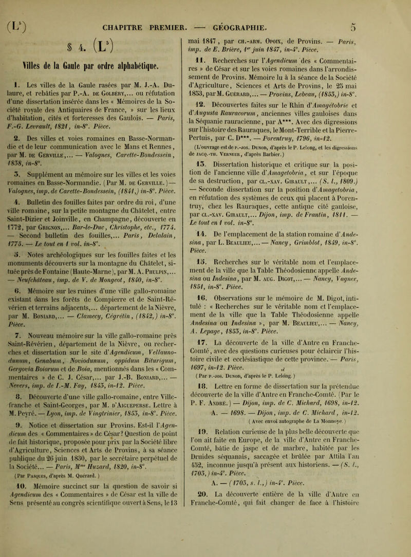 S 4. (L5) Villes de la Gaule par ordre alphabétique. 1. Les villes de la Gaule rasées par M. J.-A. Du- laure, et rebâties par P.-A. de Golbéry,... ou réfutation d’une dissertation insérée dans les « Mémoires de la So- ciété royale des Antiquaires de France, » sur les lieux d’habitation, cités et forteresses des Gaulois. — Paris, F.-G. Levrault, 1821, in-8u. Pièce. 2. Des villes et voies romaines en Basse-Norman- die et de leur communication avec le Mans et Rennes, par M. de Gerville,... — Valognes, Carette-Bondessein, 1838, in-8°. 3. Supplément au mémoire sur les villes et les voies romaines en Basse-Normandie. (Par M. de Gerville. ) — Valognes, imp. de Carette-Bondessein, (1841,) in-8°. Pièce. 4. Bulletin des fouilles faites par ordre du roi, d’une ville romaine, sur la petite montagne du Châtelet, entre Saint-Dizier et Joinville, en Champagne, découverte en 1772, par Grignon,... Bar-le-Duc, Christophe, etc., 1774. — Second bulletin des fouilles,... Paris, Delalain, 1775. — Le tout en 1 vol. in-8°. 5. Notes archéologiques sur les fouilles faites et les monuments découverts sur la montagne du Châtelet, si- tuée près deFontaine (Haute-Marne), parM. A. Phulpin,... — Neufchâteau, imp. de V. de Mongeot, 1840, in-8°. 6. Mémoire sur les ruines d’ime ville gallo-romaine existant dans les forêts de Compierre et de Saint-Ré- vérien et terrains adjacents,... département de la Nièvre, par M. Boniard,... — Clamecy, Cégrétin, (1842,) in-8°. Pièce. 7. Nouveau mémoire sur la ville gallo-romaine près Saint-Révérien, département de la Nièvre, ou recher- ches et dissertation sur le site d! Agendicum, Vellauno- dunum, Genabum, Noviodunum, oppidum Biturigum, Gergovia Boiorum et de Boia, mentionnés dans les « Com- mentaires » de C. J. César,... par J.-B. Boniard,... — Nevers, imp. de I.-M. Fay, 1843, in-12. Pièce. B. Découverte d’une ville gallo-romaine, entre Ville- franche et Saint-Georges, par M. d’Aigueperse. Lettre à M. Peyré. — Lyon, imp. de Vingtrinier, 1853, in-8°. Pièce. 9. Notice et dissertation sur Provins. Est-il X Agen- dicum des « Commentaires » de César? Question de point de fait historique, proposée pour prix par la Société libre (l’Agriculture, Sciences et Arts de Provins, à sa séance publique du 26 juin 1830, par le secrétaire perpétuel de la Société... — Paris, Mme Huzard, 1820, in-8°. (Par Pasques, d’après M. Quérard. ) 10. Mémoire succinct sur la question de savoir si Agendicum des « Commentaires » de César est la ville de Sens présenté au congrès scientifique ouvert à Sens, le 13 mai 1847 , par ch.-arm. Opoix, de Provins. — Paris, imp. de E. Briere, 1 juin 1847, in-4°. Pièce. 11. Recherches sur XAgendicum des « Commentai- res » de César et sur les voies romaines dans l’arrondis- sement de Provins. Mémoire lu à la séance delà Société d’Agriculture, Sciences et Arts de Provins, le 25 mai 1853, parM. Guérard,... — Provins, Lebeau, (1853,) in-8°. 12. Découvertes faites sur le Rhin d'Amagétobrie et d'Augusta Rauracorum, anciennes villes gauloises dans -la Séquanie rauracienne, par A***. Avec des digressions sur l’histoire des Rauraques, le Mont-Terrible et la Pierre- Pertuis, par C. l>***. — Porentruy, 1796, in-12. (L’ouvrage est de p.-jos. Dunod, d’après le P. Le'.ong, et les digressions de jacq.-th. Verneur, d’après Barbier.) 15. Dissertation historique et critique sur la posi- tion de l’ancienne ville d'Amagetobria, et sur l’époque de sa destruction, par cl.-xav. Girault,... (S. L, 1809.) — Seconde dissertation sur la position d’Amagetobria, en réfutation des systèmes de ceux qui placent à Poren- truy, chez les Rauraques, cette antique cité gauloise, par cl.-xav. Girault,... Dijon, imp. deFrantin, 1811. — Le tout en 1 vol. in-8°. 14. De l’emplacement de la station romaine d'Ande- sina, par L. Beaulieu,... — Nancy, Grimblot, 1849, in-8°. Pièce. 15. Recherches sur le véritable nom et l’emplace- ment de la ville que la Table Théodosienne appelle Ande- sina ou Indesina, par M. aug. Digot,... — Nancy, Vagner, 1851, in-8°. Pièce. 16. Observations sur le mémoire de M. Digot, inti- tulé : « Recherches sur le véritable nom et l’emplace- ment de la ville que la Table Théodosienne appelle Andesina ou Indesina », par M. Beaulieu,... — Nancy, A. Lepage, 1853, in-8°. Pièce. 17. La découverte de la ville d’Antre en Franche- Comté , avec des questions curieuses pour éclaircir l’his- toire civile et ecclésiastique de cette province. — Paris, 1697, in-12. Pièce. „* ( Par p.-jos. Dunod, d’après le P. Lelong. ) 18. Lettre en forme de dissertation sur la prétendue découverte de la ville d’Antre en Franche-Comté. (Par le P. F. André.) — Dijon, imp. de C. Michard, 1698, in-12. A. — 1698. — Dijon, imp. de C. Michard, in-12. ( Avec envoi autographe de La Monnoye. ) 19. Relation curieuse de la plus belle découverte que l’on ait faite en Europe, de la ville d’Antre en Franche- Comté, bâtie de jaspe et de marbre, habitée par les Druides séquanais, saccagée et brûlée par Attila l’an 452, inconnue jusqu’à présent aux historiens. — (S. L, 1703,) in-4°. Pièce. A. — (1703, s. L,) in-4°. Pièce. 20. La découverte entière de la ville d’Anlre en Franche-Comté, qui fait changer de face à l’histoire