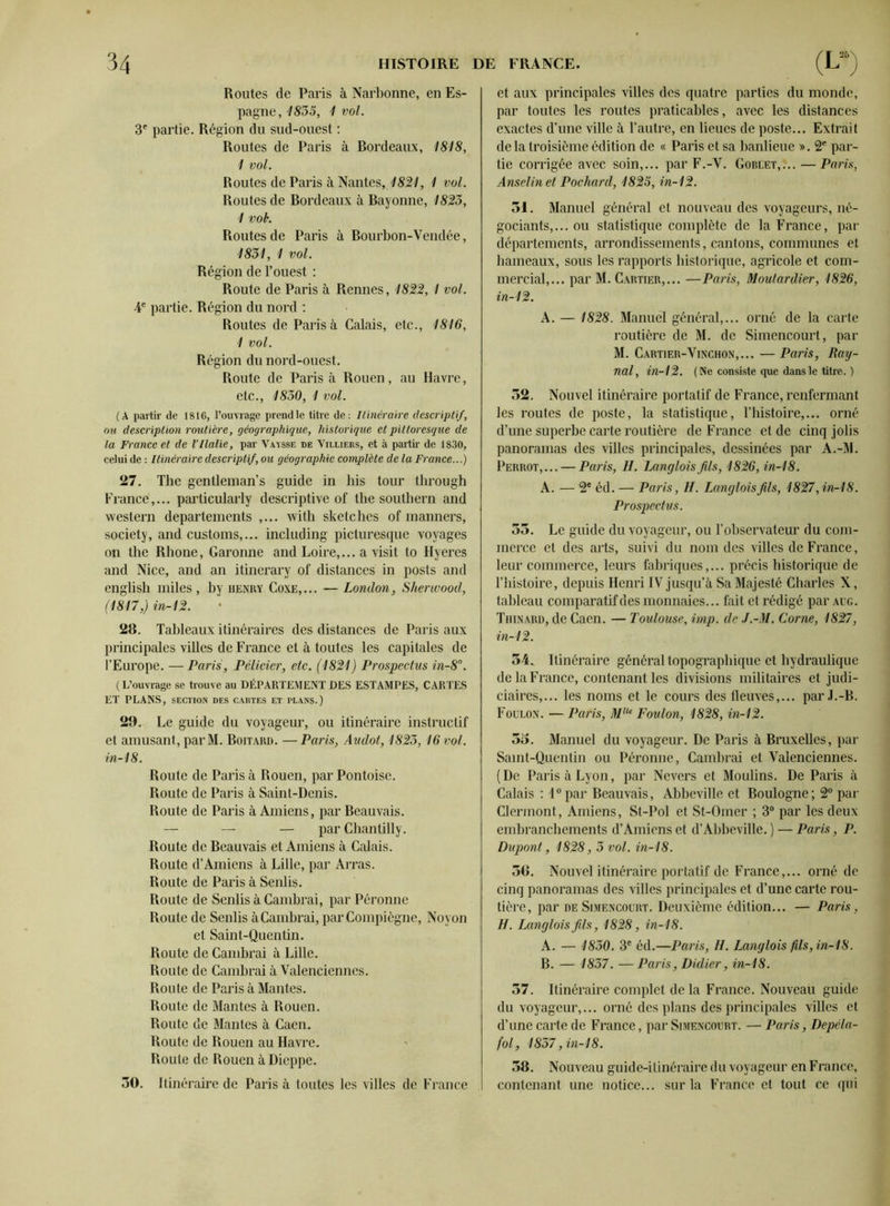 Routes de Paris à Narbonne, en Es- pagne, 1835, 1 vol. 3e partie. Région du sud-ouest : Routes de Paris à Bordeaux, 4818, 1 vol. Routes de Paris à Nantes, 4821, 1 vol. Routes de Bordeaux à Bayonne, 1823, 1 vob. Routes de Paris à Bourbon-Vendée, 1831, 1 vol. Région de l’ouest : Route de Paris à Rennes, 1822,1 vol. 4e partie. Région du nord : Routes de Paris à Calais, etc., 1816, 1 vol. Région du nord-ouest. Route de Paris à Rouen, au Havre, etc., 1830, 1 vol. (A partir de 1816, l’ouvrage prend le titre de: Itinéraire descriptif, ou description routière, géographique, historique et pittoresque de la France et de VItalie, par Vaysse de Villiers, et à partir de 1830, celui de : Itinéraire descriptif, ou géographie complète de la France...) 27. The gentleman’s guide in his tour through France,... particularly descriptive of the Southern and western departements ,... with sketches of manners, society, and customs,... including picturesque voyages on the Rhône, Garonne and Loire,... a visit to Hyeres and Nice, and an itinerary of distances in posts and english miles , by henry Coxe,... — London, Sherwood, (1817,) in-12. 28. Tableaux itinéraires des distances de Paris aux principales villes de France et à toutes les capitales de l’Europe. — Paris, Pélicier, etc. (1821) Prospectus in-8°. (L’ouvrage se trouve au DÉPARTEMENT DES ESTAMPES, CARTES ET PLANS, section des cartes et plans.) 29. Le guide du voyageur, ou itinéraire instructif et amusant, par M. Boitard. — Paris, Audot, 1823,16 vol. in-18. Route de Paris à Rouen, par Pontoise. Route de Paris à Saint-Denis. Route de Paris à Amiens, par Beauvais. — — — par Chantilly. Route de Beauvais et Amiens à Calais. Route d’Amiens à Lille, par Arras. Route de Paris à Senlis. Route de Senlis à Cambrai, par Péronne Route de Senlis à Cambrai, par Compiègne, Noyon et Saint-Quentin. Route de Cambrai à Lille. Route de Cambrai à Valenciennes. Route de Paris à Mantes. Route de Mantes à Rouen. Route de Mantes à Caen. Route de Rouen au Havre. Route de Rouen à Dieppe. ÔO. Itinéraire de Paris à toutes les villes de France et aux principales villes des quatre parties du monde, par toutes les routes praticables, avec les distances exactes d’une ville à l’autre, en lieues de poste... Extrait de la troisième édition de « Paris et sa banlieue ». 2fi par- tie corrigée avec soin,... par F.-V. Goblet,... —Paris, Anselin et Packard, 4823, in-12. 51. Manuel général et nouveau des voyageurs, né- gociants,... ou statistique complète de la France, par départements, arrondissements, cantons, communes et hameaux, sous les rapports historique, agricole et com- mercial,... par M. Cartier,... —Paris, Moutardier, 1826, in-12. A. — 1828. Manuel général,... orné de la carte routière de M. de Simencourt, par M. Cartier-Vinchon,... — Paris, Ray- nal, in-12. (Ne consiste que dans le titre. ) 32. Nouvel itinéraire portatif de France, renfermant les routes de poste, la statistique, l’histoire,... orné d’une superbe carte routière de France et de cinq jolis panoramas des villes principales, dessinées par A.-M. Perrot,... — Paris, H. Langlois fils, 1826, in-18. A. — 2e éd. — Paris, H. Langlois fils, 1827, in-18. Prospectus. 53. Le guide du voyageur, ou l’observateur du com- merce et des arts, suivi du nom des villes de France, leur commerce, leurs fabriques,... précis historique de l’histoire, depuis Henri IV jusqu’à Sa Majesté Charles X, tableau comparatif des monnaies... fait et rédigé par aug. Thinard, de Caen. — Toulouse, imp. de J.-M. Corne, 1827, in-12. 54. Itinéraire général topographique et hydraulique de la France, contenant les divisions militaires et judi- ciaires,... les noms et le cours des fleuves,... par J.-B. Foulon. — Paris, MUe Foulon, 1828, in-12. 55. Manuel du voyageur. De Paris à Bruxelles, par Saint-Quentin ou Péronne, Cambrai et Valenciennes. (De Paris à Lyon, par Nevers et Moulins. De Paris à Calais : l°par Beauvais, Abbeville et Boulogne; 2° par Clermont, Amiens, St-Pol et St-Omer ; 3° par les deux embranchements d’Amiens et d’Abbeville. ) — Paris, P. Dupont, 1828 , 3 vol. in-18. 36. Nouvel itinéraire portatif de France,... orné de cinq panoramas des villes principales et d’une carte rou- tière, par de Simencourt. Deuxième édition... — Paris, H. ÏMngloisfils, 1828, in-18. A. — 1830. 3e éd.—Paris, H. Langlois fils, in-18. B. — 1837. — Paris, Didier, in-18. 57. Itinéraire complet de la France. Nouveau guide du voyageur,... orné des plans des principales villes et d’une carte de France, par Simencourt. — Paris, Depéla- fol, 1837, in-18. 58. Nouveau guide-itinéraire du voyageur en France, contenant une notice... sur la France et tout ce qui