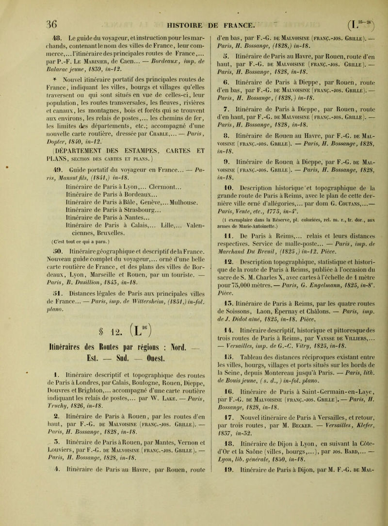 48. Le guide du voyageur, et instruction pour les mar- chands, contenant le nom des villes de France, leur com- merce, ... l’itinéraire des principales routes de France,... par P.-F. Le Marinier, de Caen... — Bordeaux, imp. de Balarac jeune, 1839, in-12. * Nouvel itinéraire portatif des principales routes de France, indiquant les villes, bourgs et villages qu’elles traversent ou qui sont situés en vue de celles-ci, leur population, les routes transversales, les fleuves, rivières et canaux, les montagnes, bois et forêts qui se trouvent aux environs, les relais de postes,... les chemins de fer, les limites des départements, etc.; accompagné d’une nouvelle carte routière, dressée par Charle,... — Paris, Dopler, 1830, in-12. (DÉPARTEMENT DES ESTAMPES, CARTES ET PLANS, SECTION DES CARTES ET PLANS.) 49. Guide portatif du voyageur en France... — Pa- ris, Mansutfils, (1831,) in-18. Itinéraire de Paris à Lyon,... Clermont... Itinéraire de Paris à Bordeaux... Itinéraire de Paris à Bâle, Genève,... Mulhouse. Itinéraire de Paris à Strasbourg... Itinéraire de Paris à Nantes... Itinéraire de Paris à Calais,... Lille,... Valen- ciennes, Bruxelles. (C’est tout ee qui a paru. ) 50. Itinéraire géographique et descriptif de la France. Nouveau guide complet du voyageur,... orné d’une belle carte routière de France, et des plans des villes de Bor- deaux, Lyon, Marseille et Rouen, par un touriste. — Paris, B. Dusillion, 1833, in-18. 51. Distances légales de Paris aux principales villes de France... — Paris, imp. de Wittersheim, (1831,) in-fol. piano. % 12. (L“) Itinéraires des Routes par régions : Nord. — Est, — Sud. — Ouest. 1. Itinéraire descriptif et topographique des routes de Paris à Londres, par Calais, Boulogne, Rouen, Dieppe, Douvres etBrighton,... accompagné d’une carte routière indiquant les relais de postes,... par W. Lake. — Paris, Truchy, 1826, in-18. 2. Itinéraire de Paris à Rouen, par les routes d'en haut, par F.-G. de Malvoisine (franç.-jos. Grille).— Paris, H. Bossange, 1828, in-18. 5. Itinéraire de Paris à Rouen, par Mantes, Vernon et Louviers, par F.-G. de Malvoisine (franç.-jos. Grille), — Paris, H. Bossange, 1828, in-18. 4. Itinéraire de Paris au Havre, par Rouen, route d’en bas, par F.-G. de Malvoisine (franç.-jos. Grille). — Paris, H. Bossange, (1828,) in-18. 5. Itinéraire de Paris au Havre, par Rouen, route d’en haut, par F.-G. de Malvoisine (franç.-jos. Grille).— Paris, H. Bossange, 1828, in-18. 6. Itinéraire de Paris à Dieppe, par Rouen, route d’en bas, par F.-G. de Malvoisine (franç.-jos. Grille). — Paris, H. Bossange, (1828,) in-18. 7. Itinéraire de Paris à Dieppe, par Rouen, route d’en haut, par F.-G. de Malvoisine (franç.-jos. Grille). — Paris, H. Bossange, 1828, in-18. 8. Itinéraire de Rouen au Havre, par F.-G. de Mal- voisine (franç.-jos. Grille). — Paris, H. Bossange, 1828, in-18. 9. Itinéraire de Rouen à Dieppe, par F.-G. de Mal- voisine (franç.-jos. Grille). —Paris, H. Bossange, 1828, in-18. 10. Description historique'et topographique de la grande route de Paris à Reims, avec le plan de cette der- nière ville orné d’allégories,... par dom G. Coutans,...— Paris, Vente, etc., 1775, in-3°. (1 exemplaire dans la Réserve, pl. coloriées, rel. m. r., tr. dor., aux armes de Marie-Antoinette.) 11. De Paris à Reims,... relais et leurs distances respectives. Service de malle-poste... —Paris, imp.de Marchand Du Breuil, (1825,) in-12. Pièce. 12. Description topographique, statistique et histori- que de la route de Paris à Reims, publiée à l’occasion du sacre de S. M. Charles X, avec cartes à l’échelle de 1 mètre pour 75,000 mètres. — Paris, G. Engelmann, 1825, in-8°. Pièce. 13. Itinéraire de Paris à Reims, par les quatre routes de Soissons, Laon, Épernay et Châlons. — Paris, imp. de J. Didot aîné, 1825, in-18. Pièce. 14. Itinéraire descriptif, historique et pittoresque des trois routes de Paris à Reims, par Vaysse de Villiers,... — Versailles, imp. de G.-C. Vitry, 1825, in-18. 15. Tableau des distances réciproques existant entre les villes, bourgs, villages et ports situés sur les bords de la Seine, depuis Montereau jusqu’à Paris. — Paris, lith. de Bouis jeune, ( s. d., ) in-fol. piano. 16. Itinéraire de Paris à Saint-Germain-en-Laye, par F.-G. de Malvoisine (franç.-jos. Grille). — Paris, H. Bossange, 1828, in-18. 17. Nouvel itinéraire de Paris à Versailles, et retour, par trois routes, par M. Becker. — Versailles, Klefer, 1837, in-52. 18. Itinéraire de Dijon à Lyon, en suivant la Côte- d’Or et la Saône (villes, bourgs,...), par jos. Bard,... — Lyon, lib. générale, 1850, in-18. 19. Itinéraire de Paris à Dijon, par M. F.-G. de Mal-