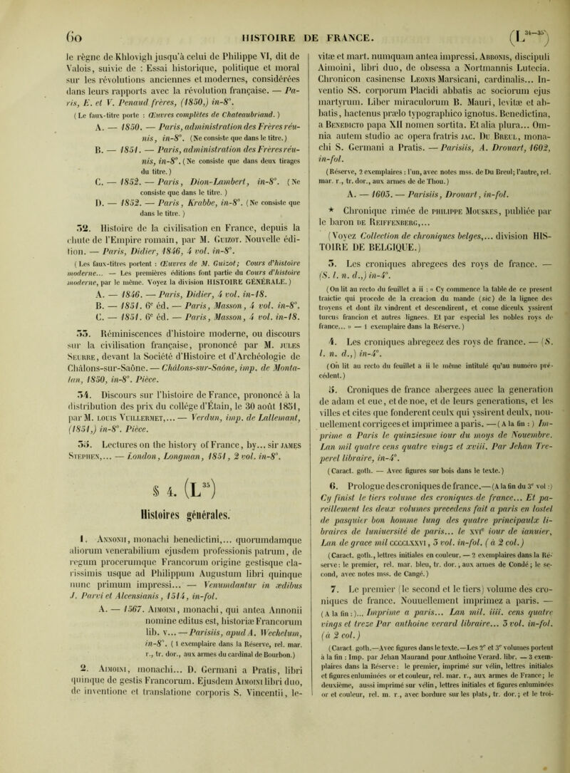 le règne de Khiovigh jusqu’à celui de Philippe VI, dit de Valois, suivie de : Essai historique, politique et moral sur les révolutions anciennes et modernes, considérées dans leurs rapports avec la révolution française. — Pa- ris, E. et V. Penaud frères, (1850,) in-8°. ( Le faux-titre porte : Œtivres complètes de Chateaubriand. ) A. — 1850. —Paris, administration des Frères réu- nis , in-8°. (Ne consiste que dans le titre. ) B. — 1851. — Paris, administration desFrèresréu- nis, in-8°.{Ne consiste que dans deux tirages du titre. ) C. — 1852.— Paris, Dion-Lambert, in-8°. (Ne consiste que dans le titre. ) D. — 1852. — Paris, Krabbe, in-8°. (Ne consiste que dans le titre. ) 32. Histoire de la civilisation en France, depuis la chute de l’Empire romain, par M. Guizot. Nouvelle édi- tion. — Paris, Didier, 1846, 4 vol. in-8°. (Les faux-titres portent : Œuvres de M. Guizot; Cours d'histoire moderne... — Les premières éditions font partie du Cours d'histoire moderne, par le même. Voyez la division HISTOIRE GÉNÉRALE.) A. — 1846. — Paris, Didier, 4 vol. in-18. B. — 1851. 6e éd. — Paris, Masson, 4 vol. in-8°. C. — 1851. 6e éd. — Paris, Masson, 4 vol. in-18. 35. Réminiscences d’histoire moderne, ou discours sur la civilisation française, prononcé par M. jules Seurre, devant la Société d’Histoire et d’Archéologie de Chàlons-sur-Saône. — Châlons-sur-Saône, imp. de Monta- ient, 1850, in-8°. Pièce. 34. Discours sur l’histoire de France, prononcé à la distribution des prix du collège d’Étain, le 30 août 1851, parM. louis Vuillermet,... — Verdun, imp. de Lallemant, (1851,) in-8°. Pièce. 3o. Lectures on the history of France, by... sir james Stephen,... —London, Longman, 1851, 2 vol. in-8°. % 4. (L“) Histoires générales. t. Annonii, monachi benedictini,... quorumdamque aliorum venerabilium ejusdem professionis patrum, de regum procerumque Francorum origine gestisque cla- rissimis usque ad Philippum Augustum libri quinque mine primum impressi... — Venumdantur in ædibus ■/. Parvi et Alcensianis, 1514, in-fol. A. — 1567. Aimoini, monachi, qui antea Annonii nomine editus est, historiæ Francorum lib. v...—Parisiis, apudA. Wechelum, in-8. ( 1 exemplaire dans la Réserve, rel. mar. r., tr. dor., aux armes du cardinal de Bourbon.) 2. Aimoini, monachi... D. Germani a Pratis, libri quinque de gestis Francorum. Ejusdem Aimoini libri duo, de inventione et translatione corporis S. Vincentii, le- vitæ et mart. numquam antea impressi. Abbonis, discipuli Aimoini, libri duo, de obsessa a Nortmannis Lutécia. Chronicon casincnsc Leonis Marsicani, cardinalis... In- ventio SS. corporum Placidi abbatis ac sociorum ejus martyrum. Liber miraculorum B. Mauri, levitæ et ab- batis, hactenus prælo typographico ignotus. Bcnedictina, a Benedicto papa XII nomen sortita. Et alia plura... Om- nia autem studio ac opéra fratris jac. Du Breul, mona- chi S. Germani a Pratis. — Parisiis, A. Drouart, 1602, in-fol. (Réserve, 2 exemplaires : l’un, avec notes mss. de Du Breul; l’autre, rel. mar. r., tr. dor., aux armes de de Thou.) A. — 1603. — Parisiis, Drouart, in-fol. * Chronique rimée de Philippe Mouskes, publiée par le baron de Reiffenberg,... (Voyez Collection de chroniques belges,... division HIS- TOIRE DE BELGIQUE.) 3. Les croniques abrégées des roys de franco. — (S. I. n. d.,) in-4°. ( On lit au recto du feuillet a ii : « Cy commence la table de ce présent traictie qui procédé de la creacion du mande (sic) de la lignee des troyens et dont ilz vindrent et descendirent, et corne diceulx yssirent turcus francion et autres lignées. Et par espccial les nobles roys de fiance... » — 1 exemplaire dans la Réserve.) 4. Les croniques abregeez des roys de franco. — [S. I. n. d.,) in-4°. (Oii lit au recto du feuillet a ii le même intitulé qu’au numéro pré- cédent. ) 5. Croniques de france abergees auec la génération de adam et eue, etdenoe, et de leurs générations, et les villes et cites que fondèrent ceulx qui yssirent deulx, nou- uellement corrigées et imprimée a paris. —(A la fin :) Im- prime a Paris le quinziesme tour du moys de Nouembre. Lan mil quatre cens quatre vingz et xviii. Par Jehan Tre- perel libraire, in-4°. ( Caract. gotli. — Avec figures sur bois dans le texte. ) 6. Prologue des croniques de france.—(A la fin du 3e vol.-) Cy finist le tiers volume des croniques de france... Et pa- reillement les deux volumes precedens fait a paris en lostel de pasquier bon homme lung des quatre principaulx li- braires de luniuersité de paris... le xvic iour de ianuier, Lan de grâce mil cccclxxvi , 5 vol. in-fol. (à 2 col.) (Caract. gotli., lettres initiales en couleur, — 2 exemplaires dans la Ré- serve : le premier, rel. mar. bleu, tr. dor., aux armes de Condé ; le se- cond, avec notes mss. de Cangé. ) 7. Le premier (le second et le tiers) volume des cro- niques de franco. Nouuelleinent imprimez a paris. — (A la fin -.)... Imprime a paris... Lan mil. iiii. cens quatre vingset treze Par anthoine verard libraire... 3 vol. in-fol. (à 2 col.) (Caract. goth.—Avec figures dans le texte.—Les 2' et 3e volumes portent à la fin : Imp. par Jehan Maurand pour Anthoine Verard. libr. — 3 exem- plaires dans la Réserve : le premier, imprimé sur vélin, lettres initiales et figures enluminées or et couleur, rel. mar. r., aux armes de France; le deuxième, aussi imprimé sur vélin, lettres initiales et figures enluminées or et couleur, rel. m. r., avec bordure sur les plats, tr. dor. ; et le troi-