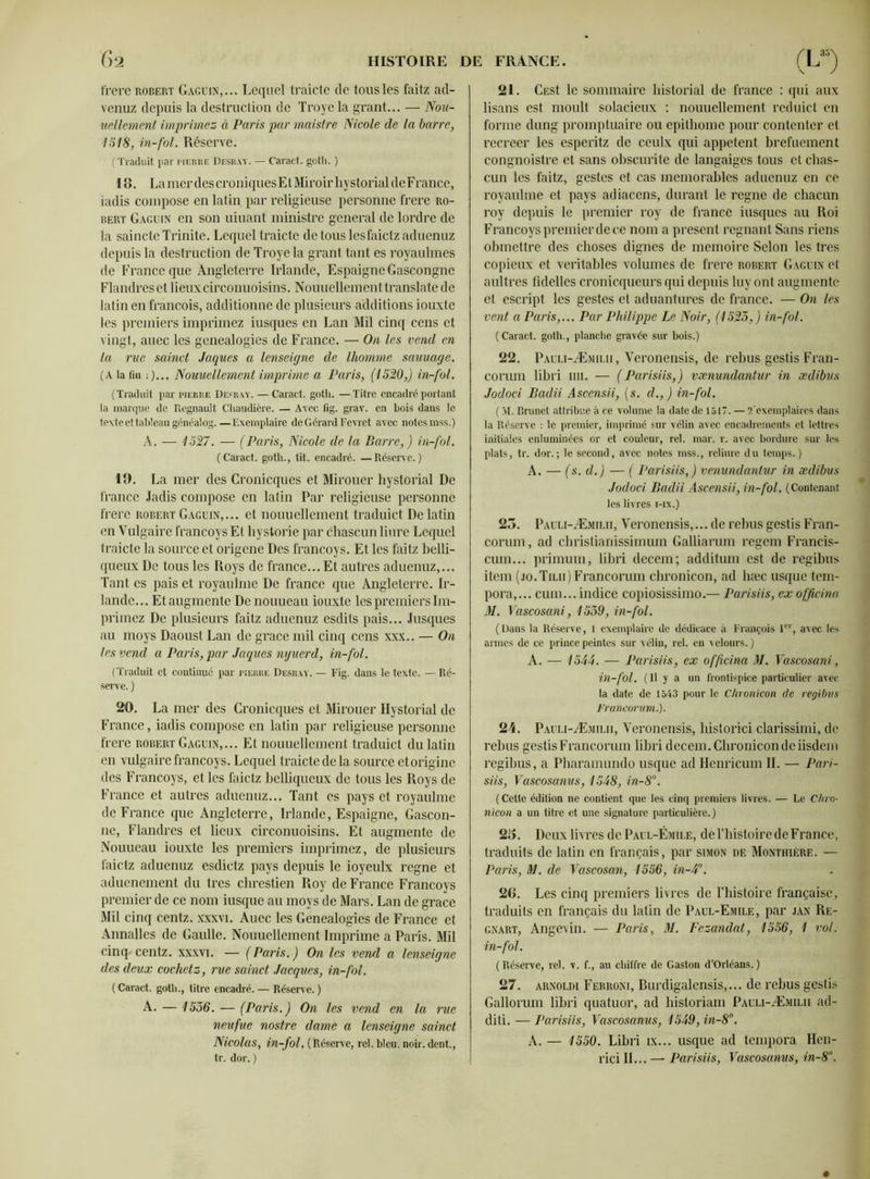 frere robert Gaguin,... Lequel traicte de tous les faitz ad- venuz depuis la destruction de Troyela grant... — Nou- uellement imprimez à Paris par maistre Nicole de la barre, 1518, in-fol. Réserve. ( Traduit par pierre Desray. — Caract. gotli. ) l G. La mer des croniques E l Miroir hystorial de France, jadis compose en latin par religieuse personne frere Ro- bert Gage in en son uiuant ministre general de lordre de la saincte Trinité. Lequel traicte de tous lesfaictz aduenuz depuis la destruction de Troyela grant tant es royaulmes de France que Angleterre Irlande, EspaigneGascongne Flandres et lieux circonuoisins. Nouuellement translate de latin en francois, additionne de plusieurs additions iouxte les premiers imprimez iusques en Lan Mil cinq cens et vingt, aucc les généalogies de France. — On les vend en la rue sainct Jaques a lenseigne de Ihomme saunage. (A la fin : )... Nouuellement imprime a Paris, (1520,) in-fol. (Traduit par pierre Desray. — Caract. gotli. — Titre encadré portant la marque de Régnault Chaudière. — Avec fig. grav. en bois dans le texteettableaugénéalog.—Exemplaire de Gérard Fevret avec notes mss.) A. — 1527. — (Paris, Nicole de la Barre, ) in-fol. (Caract. gotli., tit. encadré. —Réserve.) 19. La mer des Cronicques et Mirouer hystorial De franco Jadis compose en latin Par religieuse personne frere robert Gaguin,... et nouuellement traduict De latin en Vulgaire francoys Et hystorie par chascun liure Lequel traicte la source et origene Des francoys. Et les faitz belli- queux De tous les Roys de france... Et autres aduenuz,... Tant es pais et royaulme De france que Angleterre. Ir- lande... Et augmente De nouueau iouxte les premiers Im- primez De plusieurs faitz aduenuz esdits pais... Jusques au moys Daoust Lan de grâce mil cinq cens xxx.. — On les vend a Paris, par Jaques nijuerd, in-fol. (Traduit et continué par pierre Desray. — Fig. dans le texte. — Ré- serve. ) 20. La mer des Cronicques et Mirouer Hystorial de France, iadis compose en latin par religieuse personne frere robert Gaguin,... Et nouuellement traduict du latin en vulgaire francoys. Lequel traicte de la source et origine des Francoys, et les faietz belliqueux de tous les Roys de France et autres aduenuz... Tant es pays et royaiüme de France que Angleterre, Irlande, Espaigne, Gascon- ne, Flandres et lieux circonuoisins. Et augmente de Nouueau iouxte les premiers imprimez, de plusieurs faietz aduenuz esdietz pays depuis le ioyeulx régné et aduenement du très chrestien Roy de France Francoys premier de ce nom iusque au moys de Mars. Lan de grâce Mil cinq centz. xxxvi. Auec les Généalogies de France et Annalles de Gaulle. Nouuellement Imprime a Paris. Mil cinq*centz. xxxvr. — (Paris.) On les vend a lenseigne des deux cochetz, rue sainct Jacques, in-fol. ( Caract. gotli., titre encadré. — Réserve. ) A. — 1536. — (Paris.) On les vend en la rue neufue nostre dame a lenseigne sainct Nicolas, in-fol. (Réserve, rel. bleu. noir, dent., tr. dor. ) 21. CESt le sommaire liistorial de france : qui aux lisans est moult solacieux : nouuellement rcduicl en forme dung promptuaire ou epithome pour contenter et recreer les esperitz de ceulx qui appetent brefuement congnoistre et sans obscurité de langaiges tous et chas- cun les faitz, gestes et cas mémorables aduenuz en ce royaulme et pays adiacens, durant le régné de chacun roy depuis le premier roy de france iusques au Roi Francoys premier de ce nom a présent régnant Sans riens obmettre des choses dignes de mémoire Selon les très copieux et véritables volumes de frere robert Gaguin et aultres fidelles cronicqueurs qui depuis luy ont augmente et escript les gestes et aduantures de france. — On les vent a Paris,... Par Philippe Le Noir, (1523,) in-fol. (Caract. goth., planche gravée sur bois.) 22. Pauli-Æmilii, Veronensis, de rebus gestis Fran- conun libri mi. — ( Parisiis,) vænundantur in ædibus Jodoci Badii Ascensii, [s. d.,) in-fol. ( M. Brunet attribue à ce volume la date de 1517. — 2'exemplaires dans la Réserve : le premier, imprimé sur vélin avec encadrements et lettres ] initiales enluminées or et couleur, rel. mar. r. avec bordure sur les plats, tr. dor.; le second, avec notes mss., reliure du temps.) A. — (s. d.) — ( Parisiis,) venundaniur in ædibus Jodoci Badii Ascensii, in-fol. (Contenant les livres i-ix.) 23. Pauli-Æmilii, Veronensis,... de rebus gestis Fran- corum, ad christianissimum Galliarum regem Francis- cum... primum, libri decem; additum est de regibus item ( jo . Tilii ) Francorum chronicon, ad hæc usque tem- 1 pora,... cum... indice copiosissimo.— Parisiis, ex officina 1 M. Vascosani, 1539, in-fol. (Dans la Réserve, 1 exemplaire de dédicace à François 1er, avec les 1 armes de ce prince peintes sur vélin, rel. en velours. ) A. — 1544. — Parisiis, ex officina M. Vascosani, in-fol. (Il y a un frontispice particulier avec la date de 1543 pour le Chronicon de regibus 1 Francorum.). 24. Pauli-Æmilii, Veronensis, historici clarissimi, de 1 rebus gestis Francorum libri decem. Chronicon de iisdem regibus, a Pharamundo usque ad Henricum IL — Pari- siis, Vascosanus, 1548, in-8°. ( Cette édition ne contient que les cinq premiers livres. — Le Chro■ J nicon a un titre et une signature particulière.) 23. Deux livres de Paul-Émile, de l’histoire de France, traduits de latin en français, par simon de Monthièrf,. — Paris, M. de Vascosan, 1556, in-4°. - fl 26. Les cinq premiers livres de l’histoire française, traduits en français du latin de Paul-Emile, par jan Re- gnart, Angevin. — Paris, M. Fczandat, 1556, 1 vol. 1 in-fol. (Réserve, rel. v. f., au chiffre de Gaston d’Orléans.) 27. arnoldi Ferroni, Burdigalensis,... de rebus gestis Gallorum libri quatuor, ad historiam Pauli-Æmilii ad- diti. — Parisiis, Vascosanus, 1549, in-8°. A. — 1550. Libri ix... usque ad tempora Hcn- rici II... — Parisiis, Vascosanus, in-8°.