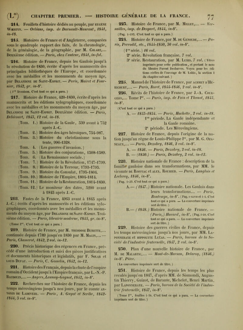 214. Feuillets d’histoire dédiés au peuple, par eugène Woestyn. — Orléans, imp. de Darnault-Maurant, 1841, in-18. 215. Histoires de France et d’Angleterre, comparées sous le quadruple rapport des faits, de la chronologie, de la généalogie, de la géographie, par M. Colart,... Deuxième édition. —Paris, chez l’auteur, 1841, in-fol. 216. Histoire de France, depuis les Gaulois jusqu’à la révolution de 1830, écrite d’après les manuscrits des principales bibliothèques de l’Europe, et coordonnée avec les médailles et les monuments du moyen âge, par Delandine de Saint-Esprit. — Paris, Mairet et Four- nier, 1842, gr. in-8°. ( 1re livraison. C’est tout ce qui a para. ) 217. Histoire de France, 420-1830, écrite d’après les manuscrits et les éditions xylographiques, coordonnée avec les médailles et les monuments du moyen âge, par Delandine de Saint-Esprit. Deuxième édition. — Paris, Debécourt, 1843, 12 vol. in-18. (Tom. 1.) Histoire de la Gaule, 539 avant à 752 après J.-C. (Tom. 2.) Histoire des âges héroïques, 754-987. (Tom. 3.) Histoire du christianisme sous la tente, 996-1328. Tom. 4. ( Les guerres d’invasion. ) (Tom. 5.) Histoire des conjurations, 1508-1589. Tom. 6. (La Renaissance sociale.) (Tom. 7.) Histoire de la Révolution, 1747-1799. (Tom. 8.) Histoire de la Terreur, 1793-1795. (Tom. 9.) Histoire du Consulat, 1795-1804. (Tom. 10.) Histoire de l’Empire, 1804-1814. (Tom. 11.) Histoire de la Restauration, 1814-1830. (Tom. 12.) Le moniteur des dates, 5200 avant à 1845 après J.-C. 218. Fastes de la France, 4963 avant à 1845 après J.-C.; écrits d’après les manuscrits et les éditions xylo- graphiques, coordonnés avec les médailles et les monu- ments du moyen âge, par Delandine de Saint-Esprit. Troi- sième édition. — Paris, librairie moderne, 1845, gr. in-8°. (Tome 1er. C’est tout ce qui a para.) 219. Histoire de France, par M. théodose Burette,... continuée depuis 1789 jusqu’en 1830 par M. Magin,... — Paris, Chamerot, 1842,2 vol. in-12. 220. Précis historique des régences en France, pré- cédé d’une introduction et suivi des pièces justificatives et documents historiques et législatifs, par F. Solar et louis Dufau. — Paris, C. Gosselin, 1842, in-12. 221. Histoire des Français, depuis la chute de l’empire romain d’Occident jusqu’à l’Empire français, par L.-N.-P. Baudouin,... — Angers,Launay-Gagnot, 1842, in-8°. 222. Recherches sur l’histoire de France, depuis les temps mérovingiens jusqu’à nos jours, par le comte an- tonin de Ladevèze. — Paris, A. Guyot et Scribe, 1842- 1844, 3 vol. in-8°. 77 225. Histoire de France, par M. Millet,... — Ver- sailles, imp. de Despart, 1844, in-8°. (Pag. 1-192. C’est tout ce qui a para.) 224. Histoire de France,par M. de Genoudf.,... — Pa- ris, Perrodil, etc., 1844-1850, 30 vol. in-8°. (lre série. ) 16 vol. 2e série. Révolution française. 7 vol. 3e série. Restauration, par M. Lubis. 7 vol. ( Titres imprimés pour cette publication, et portant le nom du libraire Parent Desbarres. Voyez pour les édi- tions réelles de l’ouvrage de M. Lubis, la section I du chapitre suivant. ) 225. Manuel de l’histoire de France, par achmf.t d’Hé- ricourt,... — Paris, Boret, 1844-1846, 2 vol. in-8°. 226. Récits de l’histoire de France, par J.-A. Cour- geon,... Tome Ier. — Paris, imp. de Fain et Thunot, 1845, in-8°. (C’est tout ce qui a para.) A. — 1853-1854. — Paris, Hachette, 2 vol. in-18. lre période. La Gaule indépendante et la Gaule romaine. 2e période. Les Mérovingiens. 227. Histoire de France, depuis l’origine de la na- tion jusqu’au règne de Louis-Philippe Ier, par M. G. Oza- neaux,... —Paris, Dezobry, 1846, 2 vol. in-8°. A. — 1846. — Paris, Dezobry, 2 vol. in-18. B. — (1850.) — Paris, Dezobry, 2 vol. in-12. 228. Histoire nationale de France : description de la famille gauloise dans ses transformations, par MM. le vicomte de Boffiac et alex. Rouhier. — Paris, Langlois et Leclercq, 1846, in-8°. ( Pag. 1-32. C’est tout ce qui a para.) A. — (1847.) Histoire nationale. Les Gaulois dans leurs transformations... — Paris, Bontemps, in-8°. ( Pag. i-xlvii et 1-4. C’est tout ce qui a paru. — La couverture imprimée sert de titre. ) B. — ( 1848.) Histoire nationale de France. — (Paris,) Havard, in-8°. (Pag. 1-48. C’est tout ce qui a para. — La couverture imprimée sert de titre. ) 229. Histoire des guerres civiles de France, depuis les temps mérovingiens jusqu’à nos jours, par MM. La- ponneraye et hippolyte LuCas. — Paris, bureau de la So- ciété de l’industrie fraternelle, 1847, 2 vol. in-8°. 250. Plan d’une nouvelle histoire de France, par M. de Malartic,... — Mont-de-Marsan, Delaroy, (1846,) in-8°. Pièce. ( La couverture imprimée sert de titre. ) 251. Histoire de France, depuis les temps les plus reculés jusqu’en 1847, d’après MM. de Sismondi, Augus- tin Thierry, Guizot, de Barante, Michelet, Henri Martin, par Laponneraye. — Paris, bureau de la Société de l’indus- trie fraternelle, 1847, in-8°. (Tome Ier, feuilles 1-28. C’est tout ce qui a para. — La couverture imprimée sert de titre. )