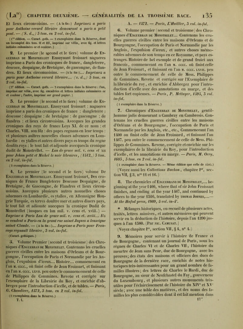 Et lieux circonvoisins. — (A la fin:) Imprimez a paris pour Anthoine verard libraire demourant a paris a petit pont. •— (S. d., ) 3 tom. en 2 vol. in-fol. ( lre édition. — Caract. gotli. — 2 exemplaires dans la Réserve, dont un incomplet des tom. II et III, imprimé sur vélin, avec fig. et lettres initiales enluminées or et couleur. ) 2. Le premier (le second et le tiers) volume de En- guerran de Monstrellet Ensuyuant froissart nagueres imprime a Paris des cronicques de france, dangleterre, descoce, despaigne, de Bretaigne, de gascongne, de flan- dres. Et lieux circonuoisins. —(ala fin:)... Imprimez a paris pour Anthoine verard libraire... fs. d.,) 3 tom. en 2 vol. in-fol. (2e édition. — Caract. goth. — 2 exemplaires dans la Réserve : l’un, imprimé sur vélin, avec fig. encadrées et lettres initiales enluminées or et couleur ; l’autre, imprimé sur grand papier. ) 5. Le premier (le second et le tiers) volume de En- cuerran de Monstrellet. Ensuyvant froissart : nagueres imprime a paris des croniques de france : dangleterre : descosse : despaigne : de bretaigne : de gascongne : de flandres : et lieux circonvoisins. Avecques les grandes croniques des roys de france Loys XI. de ce nom : et Charles. VIII. son filz : des papes regnans en leur temps : et plusieurs aultres nouvelles choses advenues en Lom- bardie : es ytalles et autres divers pays es temps du régné desdits roys : le tout fait etadjouste avecques la cronique dudit de Monstrellet. — Lan de grâce mil. v. cens et xu pour Jehan petit et Michel le noir libraires, (1512, J 3 tom. en 2 vol. in-fol. ( 2 exemplaires dans la Réserve. ) 4. Le premier (le second et le tiers) volume De Exguerran de Monstrellet. Ensuyuant froissart, Des cro- niques de France Dangleterre Descosse Despaigne, de Bretaigne, de Gascongne, de Flandres et lieux circon- uoisins. Auecques plusieurs autres nouuelles choses aduenues en Lombardie, es ytalles, en Allemaigne Hon- grie Turquie, es terres doultre mer et autres diuers pays, le tout fait et adiouste auecques la cronique Dudit de Monstrellet (iusques en lan mil. v. cens et. xviii.) — Imprime a Paris Lan de grâce mil. v. cens et. xviii... Ilz se vendent a Paris en la grant rue sainct Jaques a lenseigne sainct Claude. — (A la lin : )... Imprime a Paris pour Fran- coys regnault libraire, 3 vol. in-fol. (Caract. gothiques. ) 5. Volume Premier (second et troisiesme) des Chro- niques d’ENGUERRAN de Monstrelet. Contenans les cruelles guerres civilles entre les maisons d’Orléans et de Bour- gongne, l’occupation de Paris et Normandie par les An- glois, l’expulsion d’iceux... Histoire... commenceant en l’an m. cccc., où finist celle de Jean Froissart, et finissant en l’an m. cccc. lxyii. peu outre le commencement de celle de Philippcs de Coinmines. Revcüe et corrigée sur l’exemplaire de la Librairie du Roy, et enrichie d’ab- bregez pour l’introduction d’icelle, et de tables. — Paris, G. Chaudière, 1572, 3 tom. en 2 vol. in-fol. (2 exemplaires dans la Réserve.) T. I. A. — 1572. — Paris, L'Huillier, 5 vol. in-fol. 6. Volume premier (second et troisiesme) des Chro- niques d’ENGUERRAN de Monstrelet... Contenans les cru- elles guerres civilles entre les maisons d’Orléans et de Bourgongne, l’occupation de Paris et Normandie par les Anglois, l’expulsion d’iceux, et autres choses mémo- rables advenues de son temps en ce Royaume, et pays es- tranges. Histoire de bel exemple et de grand fruict aux francois, commenceant en l’an m. cccc. où finist celle de Jean Froissart, et finissant en l’an m. cccc. lxvii. peu outre le commencement de celle de Mess. Philippes de Conunines. Reveüe et corrigée sur l’Exemplaire de la librairie du roy, et enrichie d’Abbregez pour l’intro- duction d’icelle avec des annotations en marge, et des tables fort copieuses. — Paris, P. Mettayer, 1595, 3 vol. in-fol. ( 1 exemplaire dans la Réserve. ) 7. Chroniques d’ENGUERRAN de Monstrelet, gentil- homme jadis demeurant a Cambray en Cambresis. Con- tenans les cruelles guerres civilles entre les maisons d’Orléans et de Bourgongne, l’occupation de Paris et Normandie parles Anglois, etc., etc., Commenceant l’an 1400 ou finist celle de Jean Froissard, et finissant l’an 4467. peu outre le commencement de celle de Mess. Phi- lippes de Coinmines. Reveue, corrigée et enrichie sur les exemplaires de la librairie du Roy, pour l’introduction d’icelle, et les annotations en marge. —Paris, M. Orry, 1603, 3 tom. en 2 vol. in-fol. ( 1 exemplaire dans la Réserve. — Même édition que celle de 1595.) (Voyez aussi les Collections Buchon, chapitre Ier, sec- tion VII, §3, nos 11 et 16.)- 8. The chronicles of Encuerrand de Monstrelet,... bc- ginningat the year 1400, where lhat of sir John Froissart finishes, and ending at the year 1467, and continued by others to the year 1516, translated by thomas Johnes,...— At the Hafodpress, 1809, 5 vol. in-4°. * Mélanges historiques, ou recueil de plusieurs actes, traités, lettres missives, et autres mémoires qui peuvent servir en la déduction de l’histoire, depuis l’an 1390 jus- ques à l’an 1580. (Par nic. Camusat.) (Voyez chapitre Ier, section VII, § 4, n° 4.) 9. Mémoires pour servir à l’histoire ‘de France et de Bourgogne, contenant un journal de Paris, sous les règnes de Charles VI et de Charles VII, l’histoire du meurtre de Jean sans Peur, duc de Bourgogne, avec les preuves; des états des maisons et officiers des ducs de Bourgogne de la dernière race, enrichis de notes his- toriques très-intéressantes pour un grand nombre de fa- milles illustres ; des lettres de Charles le Hardi, duc de Bourgogne, au sieur de Neufchastel du Fay, gouverneur du Luxembourg, et plusieurs autres monuments très- utiles pour l’éclaircissement de l’histoire du XIVe et XV' siècle; avec une table des matières, et des noms des fa- milles les plus considérables dont il est fait mention dans 17*