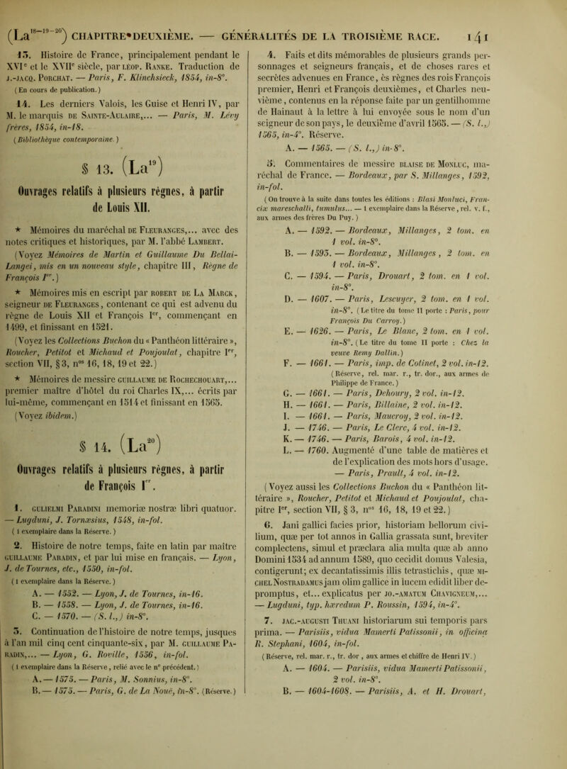 15. Histoire de France, principalement pendant le XVIe et le XVIIe siècle, parLéop. Ranke. Traduction de j.-jacq. Porchat. — Paris, F. Klinchsicck, 1854, in-8°. ( En cours de publication. ) 14. Les derniers Valois, les Guise et Henri IV, par M. le marquis de Sainte-Aulaire,... — Paris, M. Lévy frères, 1854, in-18. (Bibliothèque contemporaine. ) S 13. (La19) Ouvrages relatifs à plusieurs règnes, à partir de Louis XII. * Mémoires du maréchal de Fleuranges,... avec des notes critiques et historiques, par M. l’abbé Lambert. (Voyez Mémoires de Martin et Guillaume Du Bellai- Langei, mis en un nouveau style, chapitre III, Règne de François I. ) * Mémoires mis en escript par robert de La Marck , seigneur de Fleuranges , contenant ce qui est advenu du règne de Louis XII et François Ier, commençant en 1499, et finissant en 1521. (Voyez les Collections Buchon du « Panthéon littéraire », Boucher, Petitot et Michaud et Poujoulat, chapitre Ier, section VII, §3, nos 16,18,19 et 22.) * Mémoires de messire Guillaume de Rochechouart,... premier maître d’hôtel du roi Charles IX,... écrits par lui-même, commençant en 1514 et finissant en 1565. (Voyez ibidem.) § 14. (La20) Ouvrages relatifs à plusieurs règnes, à partir de François Ier. 1. gulielmi Paradini memoriæ nostræ libri quatuor. — Lugduni, J. Tornæsius, 1548, in-fol. ( 1 exemplaire dans la Réserve. ) 2. Histoire de notre temps, faite en latin par maître Guillaume Paradin, et par lui mise en français. — Lyon, J. de Tournes, etc., 1550, in-fol. ( l exemplaire dans la Réserve. ) A. — 1552. — Lyon, J. de Tournes, in-16. B. — 1558. — Lyon, J. de Tournes, in-16. C. — 1570. — (S. I.,) in-8°. 5. Continuation de l’histoire de notre temps, jusques à l’an mil cinq cent cinquante-six, par M. Guillaume Pa- radin,... — Lyon, G. Boville, 1556, in-fol. ( 1 exemplaire dans la Réserve, relié avec le n° précédent. ) A. —1575. — Paris, M. Sonnius, in-8°. B. — 1575. — Paris, G. de La Noué, ùi-8°. (Réserve. ) 4. Faits et dits mémorables de plusieurs grands per- sonnages et seigneurs français, et de choses rares et secrètes advenues en France, ès règnes des rois François premier, Henri et François deuxièmes, et Charles neu- vième , contenus en la réponse faite par un gentilhomme de Hainaut à la lettre à lui envoyée sous le nom d’un seigneur de son pays, le deuxième d’avril 1565. — (S. l.J 1565, in-4°. Réserve. K. — 1565. — (S. l.J in-8°. 5. Commentaires de messire blaise de Monluc, ma- réchal de France. — Bordeaux, par S. Millanges, 1592, in-fol. ( On trouve à la suite dans toutes les éditions : Blasi Monluci, Fran- cise mareschalli, tumultes... — 1 exemplaire dans la Réserve, rel. v. f., aux armes des frères Du Puy. ) A. — 1592. — Bordeaux, Millanges, 2 torn. en 1 vol. in-8°. B. — 1593. — Bordeaux, Millanges , 2 torn. en 1 vol. in-8°. C. — 1594. —Paris, Drouart, 2 tom. en 1 vol. in-8°. D. — 1607. — Paris, Lescuyer, 2 tom. en 1 vol. in-8°. ( Le titre du tome II porte : Paris, pour François Du Carroij.) E. — 1626. — Paris, Le Blanc, 2 tom. en I vol. in-8°. (Le titre du tome II porte : Chez la veuve Remy Dallin.) F. — 1661. — Paris, imp. de Cotinet, 2vol.in-12. (Réserve, rel. mar. r., tr. dor., aux armes de Philippe de France. ) G. — 1661. — Paris, Dehoury, 2 vol, in-12. H. — 1661. — Paris, Billaine, 2 vol. in-12. I. — 1661. — Paris, Maucroy, 2 vol. in-12. J. — 1746. — Paris, Le Clerc, 4 vol. in-12. K. — 1746. — Paris, Barois, 4 vol. in-12. L. — 1760. Augmenté d’une table de matières et de l’explication des mots hors d’usage. — Paris, Prault, 4 vol. in-12. ( Voyez aussi les Collections Buchon du « Panthéon lit- téraire », Boucher, Petitot et Michaud et Poujoulat, cha- pitre Ier, section VII, § 3, nos 16, 48, 49 et 22.) G. Jani gallici faciès prior, liistoriam bellorum civi- lium, quæ per tôt annos in Gallia grassata sunt, breviter complectens, simul et præclara alia multa quæ ab anno Domini4534 adannum 4589, quo cecidit doinus Valesia, contigerunt; ex decantatissimis illis tetrastichis, quæ Mi- chel Nostradamus jam olim gallice in lucem edidit liber de- promptus, et... explicatus per jo.-amatum Chavigneum,... — Lugduni, typ. hæredum P. Roussin, 1594, in-4°. 7. jac.-augusti Thuani historiarum sui temporis pars prima. — Parisiis, vidua Mamerti Patissonii, in offeing B. Stephani, 1604, in-fol. ( Réserve, rel. mar. r., tr. dor , aux armes et chiffre de Henri IV.) A. — 1604. — Parisiis, vidua Mamerti Patissonii, 2 vol. in-8°. B. — 1604-1608. — Parisiis, A. et H. Drouart,