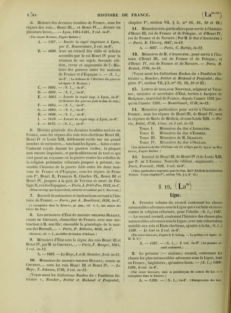 o. Histoire des derniers troubles de France, sous les règnes des rois... Henri III... et Henri IV,... divisée en plusieurs livres,... — Lyon, 1594-1595 , 2 vol. in-8°. ( Par pierre Mathieu, d’après Barbier.) A. — 1597. — Jouxte la copie imprimée à Lyon, par E. Bonaventure, 2 vol. in-8°. B. — 1600. Avec un recueil des édits et articles accordés par le roi Henri IV pour la réunion de ses sujets. Seconde édi- tion, revue et augmentée de l’« His- toire des guerres entre les maisons de France et d’Espagne ». — (S. l.J in-8°. ( La dédicace de Y Histoire des guerres est signée : P. Mathieu. ) G. — 1601. — fS. l.J in-8°. D. — 1601. — (S. l.J in-8°. E. — 1604. — Iouxte la copie imp. à Lyon, in-8°. ( VHistoire des guerres porte la date de 1G03.) F. — 1604. — fS. l.J in-8\ G. — 1604. — (S. l.J in-8°. H. — 1606. — fS. l.J in-8°. I. — 1610. — Iouxte la copie imp. à Lyon, in-8°. J. — 1613. — fS. l.J in-8°. G. Histoire générale des derniers troubles arrivés en France, sous les règnes des rois très-chrétiens Henri III, Henri IV et Louis NUI, fidèlement écrite sur un grand nombre de mémoires... touchant les ligues... faites contre l’autorité royale durant les guerres civiles, la plupart non encore imprimés, et particulièrement de tout ce qui s’est passé au royaume en la guerre contre les rebelles de la religion prétendue réformée jusques à présent; en- semble l’iiistoire de la guerre faite entre les deux mai- sons de France et d’Espagne, sous les règnes de Fran- çois Ier, Henri II, François II, Charles IX, Henri III et Henri IV, jusques à la paix de Vervins et mort de Phi- lippe II, roi des Espagnes. —Paris, J. Petit-Pas, 1622, in-4°. (Même ouvrage que le précédent, retouché et continué par C. Malingre.) 7. Recueil de mémoires et instructions servant à l’his- toire de France. — Paris, par J. Bouïllerot, 1626, in-4°. (I exemplaire dans la Réserve, gr. pap., rel. v. f., aux armes des Itères Du Puy.) B. Les mémoires d’État de messire philippes Hurault, comte de Chiverny, chancelier de France, avec une ins- truction à M. son fils ; ensemble la généalogie de la mai- son des Hurault,... — Paris, P. Billaine, 1636, in-4°. (Réserve, rel. v. f., au chiffre de Gaston d’Orléans.) 9. Mémoires d’État sous le règne des rois Henri III et Henri IV, parM. peCheverny,...—Paris,F. Mauger, 1664, 2 vol. in-12. A. —1669. —La Haye, J. ctD. Steucker, 2vol. in-12. 10. Mémoires de messire Philippe Hérault, comte de Chiverny,... sous les rois Henri III et Henri IV. — La Haye, T. Johnson, 1720, 2 vol. in-12. (Voyez aussi les Collections Buchon du « Panthéon lit- téraire », Boucher, Petitot et Micliaud et Povjoulat, chapitre Ier, section VII, § 3, nos 16, 18, 19 et 22.) 11. Mémoires très-particuliers pour servir à l’histoire d’Henri III, roi de France et de Pologne, et d’Henri IV, roi de France et de Navarre.(ParM. le duc d’Angoulême.) — Paris, D. Thierry, 1667, in-12. A. — 1667. —Paris, C. Barbin, in-12. 12. Mémoires de M. d’Angoulême , pour servir à l’his- toire d’Henri III, roi de France et de Pologne, et d’Henri IV, roi de France et de Navarre. — Paris, M. Brunet, 1706, in-12. (Voyez aussi les Collections Buchon du « Panthéon lit- téraire », Boucher, Petitot et Michaud et Poujoulat, cha- pitre Ier, section VII, § 3, nos 16, 18,19 et 22.) 15. Lettres de Nicolas de Neufville, seigneur de Ville- roy, ministre et secrétaire d’État, écrites à Jacques de Matignon, maréchal de France, depuis l’année 1581 jus- qu’en l’année 1596. — Montclimart, 1749, in-12. 14. Mémoires particuliers pour servir à l’histoire de France, sous les règnes de Henri III, de Henri IV, sous la régence de Marie de Médicis, et sous Louis XIII. — Pa- ris, Didot, 1756, 4 tom. en 3 vol. in-12. Tome I. Mémoires du duc d’Angoulême. Tome IL Mémoires du duc d’Estrées. Tome III. Mémoires de M. Déageant. Tome IV. Mémoires du duc d’Orléans. ( Les mémoires du duc d’Orléans ont été rédigés par et. Algay de Mar- ticnac, d’après Barbier. ) 15. Journal de Henri III, de Henri IV et de Louis XIII, par P. de L’Estoile. Nouvelle édition, augmentée... — Paris, Foucault, 1826, 5 vol. in-8°. (Titres particuliers imprimés pour les tom. XLV-XLIXde la Collection Petitot. Voyez chapitre 1er, section VII, § 3, n° 19.) $ 19. (Laï5) Ligue. 1. Premier volume du recueil contenant les choses mémorables advenues sous la Ligue qui s’est faite et élevée contre la religion réformée, pour l’abolir. (S. l.J 1587. — Le second recueil, contenant l’histoire des choses plus mémorables advenues sous la Ligue, avec une exhortation notable aux rois et États chrétiens, ajoutée à la fin. fS. I.,) 1589. — Le tout en 2 vol. in-8°. ( Par simon Goulart, d’après le P. Lelong. — La préface est signée : I). H. B. C.) A. — 1587. — (S. l.J 2 vol. in-8°. (Le premier re- cueil seulement.) 2. Le premier (•— sixième) recueil, contenant les choses les plus mémorables advenues sous la Ligue, tant en France, Angleterre, qu’autres lieux. — (S. I.,) 1590- 1599, 6 vol. in-8. (Par simon Goulart, sous le pseudonyme de Samuel Du Lis. — 1 exemplaire dans la Réserve.) A. —1590. —f S. l.Jin-80. (Réimpression des toin.