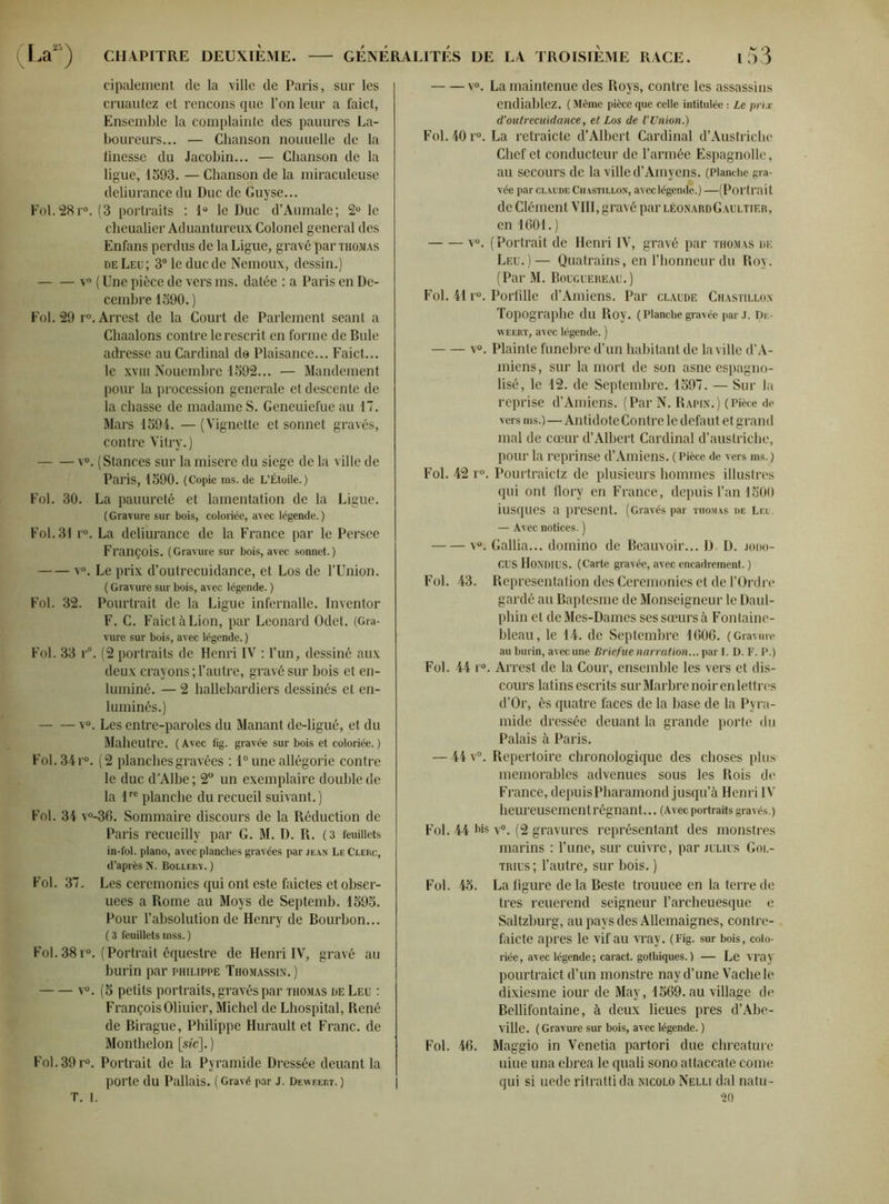 cipalement de la ville de Paris, sur les cruautez et rencons que l’on leur a faict, Ensemble la complainte des pauures La- boureurs... — Chanson nouuelle de la finesse du Jacobin... — Chanson de la ligue, 1593. — Chanson de la miraculeuse deliurance du Duc de Guyse... Fol.28r°. (3 portraits : 1° le Duc d’Aumale; 2° le cheualier Aduantureux Colonel general des Enfans perdus de la Ligue, gravé par thomas de Leu; 3° le duc de Nemoux, dessin.) v° ( Une pièce de vers ms. datée : a Paris en Dé- cembre 1590.) Fol. 29 r°.Arrest de la Court de Parlement séant a Chaalons contre lerescrit en forme de Bule adresse au Cardinal de Plaisance... Faict... le xviii Nouembrc 1592... — Mandement pour la procession generale et descente de la chasse de madame S. Geneuiefue au 17. Mars 1594. — (Vignette et sonnet gravés, contre Vitry. ) v°. (Stances sur lamisere du siégé de la ville de Paris, 1590. (Copie ms. de L’Étoile.) Fol. 30. La pauureté et lamentation de la Ligue. (Gravure sur bois, coloriée, avec légende.) Fol. 31 r°. La deliurance de la France par le Persee François. (Gravure sur bois, avec sonnet.) v°. Le prix d’outrecuidance, et Los de l’Union. ( Gravure sur bois, avec légende. ) Fol. 32. Pourtrait de la Ligue infernalle. Inventor F. C. Faict à Lion, par Leonard Odet. (Gra- vure sur bois, avec légende. ) Fol. 33 r°. (2 portraits de Henri IV : l’un, dessiné aux deux crayons ; l’autre, gravé sur bois et en- luminé. — 2 hallebardiers dessinés et en- luminés.) v°. Les entre-paroles du Manant de-ligué, et du Maheutre. (Avec fig. gravée sur bois et coloriée.) Fol.34r°. (2 planches gravées : 1° une allégorie contre le duc d’Albe; 2° un exemplaire double de la lre planche du recueil suivant.) Fol. 34 v°-36. Sommaire discours de la Réduction de Paris recueillv par G. M. D. R. (3 feuillets in-fol. piano, avec planches gravées par jean Le Clerc, d’après N. Bollery. ) Fol. 37. Les ceremonies qui ont este faictes et obser- uees a Rome au Moys de Septemb. 1595. Pour l’absolution de Henry de Bourbon... ( 3 feuillets mss. ) Fol. 38r°. (Portrait équestre de Henri IV, gravé au burin par Philippe Thomassin. ) v°. (5 petits portraits, gravés par thomas de Leu : François Oliuier, Michel de Lhospital, René de Birague, Philippe Hufault et Franc, de Monthelon [«'c]. ) Fol.39r°. Portrait de la Pyramide Dressée deuant la porte du Pallais. ( Gravé par J. Deweert. ) T. 1. v°. La maintenue des Roys, contre les assassins endiablez. (Même pièce que celle intitulée : Le prix d’outrecuidance, et Los de l'Union.) Fol.40r°. La retraicte d’Albert Cardinal d’Austriche Chef et conducteur de l’armée Espagnolle, au secours de la ville d’Amyens. (Planche gra- vée par Claude Chastillon, avec légende.) —(Portrait de Clément VIII, gravé par léonard Gaultier, en 1601. ) v°. ( Portrait de Henri IV, gravé par thomas de Leu.)— Quatrains, en l’honneur du Roy. (Par M. Bouguereau.) Fol. 41 r°. Porfille d’Amiens. Par claude Chastillon Topographe du Roy. ( Planche gravée par J. De- weert, avec légende. ) v°. Plainte funebre d’un habitant de la ville d’A- miens , sur la mort de son asne espagno- lisé, le 12. de Septembre. 1597. — Sur la reprise d’Amiens. (Par N. Rapin.) (Pièce de vers ms.)—Antidote Contre le defaut et grand mal de cœur d’Albert Cardinal d’auslriche, pour la reprinse d’Amiens. ( Pièce de vers ms.) Fol. 42 r°. Pourtraictz de plusieurs hommes illustres qui ont flory en France, depuis l’an 1500 iusques a présent. (Gravés par thomas de Lel. — Avec notices. ) v°. Galba... domino de Beauvoir... D- D. jodo- CUS HONDIUS. (Carte gravée, avec encadrement. ) Fol. 43. Représentation des Ceremonies et de l’Ordre gardé au Baptesme de Monseigneur le Daul- phin et de Mes-Dames ses sœurs à Fontaine- bleau, le 14. de Septembre 1606. (Gravure au burin, avec une Briefue narration... par I. D. F. P.) Fol. 44 r°. Arrest de la Cour, ensemble les vers et dis- cours latins escrits sur Marbre noir en lettres d’Or, ès quatre faces de la base de la Pyra- mide dressée deuant la grande porte du Palais à Paris. — 44 v°. Répertoire chronologique des choses plus mémorables advenues sous les Rois de France, depuisPharamond jusqu’à Henri IV heureusement régnant... (Avec portraits gravés.) Fol. 44 Ms v°. (2 gravures représentant des monstres marins : l’une, sur cuivre, par julius Gol- trius ; l’autre, sur bois. ) Fol. 45. La figure de la Beste trouuee en la terre de très reuerend seigneur l’archeuesque e Saltzburg, au pays des Allemaignes, contre- faicte apres le vif au vray. (Fig. sur bois, colo- riée, avec légende; caract. gothiques.) — Le vray pourtraict d’un monstre nay d’une Vache le dixiesme iour de May, 1569. au village de Bellifontaine, à deux lieues près d’Abe- ville. ( Gravure sur bois, avec légende. ) Fol. 46. Maggio in Venetia partori due chreature uiue una ebrea le quali sono attaccate corne qui si uede ritratti da nicolo Nelli dal natu- 20