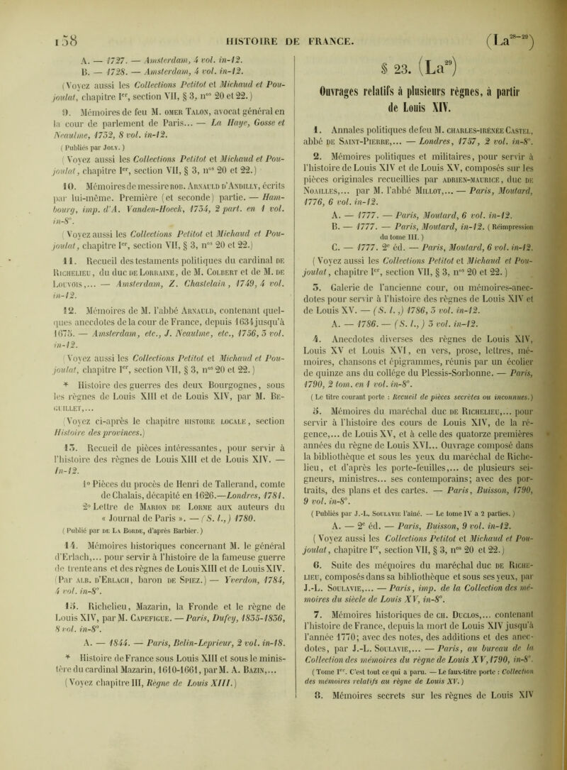 A. — 1727. — Amsterdam, 4 vol. in-42. B. — 4728. — Amsterdam, 4 vol. in-42. (Voyez aussi les Collections Petitot et Michaud et Pou- joulat, chapitre Ier, section VII, § 3, nos 20 et 22. ) 9. Mémoires de feu M. omer Talon, avocat général en la cour de parlement de Paris... — La Haye, Gosse et Neaulme, 4732, 8 vol. in-42. ( Publiés par Joly. ) ( Voyez aussi les Collections Petitot et Michaud et Pou- joulat, chapitre Ier, section VII, § 3, nos 20 et 22. ) 10. Mémoires de messire rob. Arnauld d’Andilly, écrits par lui-même. Première (et seconde) partie. — Ham- bourg, imp.d’A. Vanden-Hoeck, 4734, 2 part, en 4 vol. in-8°. ( Voyez aussi les Collections Petitot et Michaud et Pou- joulat, chapitre Ier, section VII, § 3, nos 20 et 22.) 11. Recueil des testaments politiques du cardinal de Richelieu, du duc de Lorraine, de M. Colbert et de M. de Locvois,... — Amsterdam, Z. Chastelain, 4749,4 vol. in-42. S 2. Mémoires de M. l’abbé Arnauld, contenant quel- ques anecdotes de la cour de France, depuis 1634 jusqu’à 1675. — Amsterdam, etc., J. Neaulme, etc., 4756, 3 vol. in-12. Voyez aussi les Collections Petitot et Michaud et Pou- joulat, chapitre Ier, section VII, § 3, nos 20 et 22. ) * Histoire des guerres des deux Bourgognes, sous les règnes de Louis XIII et de Louis XIV, par M. Be- GUILLET,... (Voyez ci-après le chapitre histoire locale, section Histoire des provinces.) 15. Recueil de pièces intéressantes, pour servir à l’histoire des règnes de Louis XIII et de Louis XIV. — ln-42. 1° Pièces du procès de Henri de Tallerand, comte deChalais, décapité en 1626.—Londres, 4784. 2° Lettre de Marion de Lorme aux auteurs du « Journal de Paris ». — (S. I.,) 4780. ( Publié par de La. Borde, d’après Barbier. ) 14. Mémoires historiques concernant M. le général d’Erlach,... pour servir à l’histoire de la fameuse guerre de trente ans et des règnes de Louis XIII et de Louis XIV. (Par alb. d’Erlach, baron de Spiez.) — Yverdon, 4784, 4 vol. in-8°. 15. Richelieu, Mazarin, la Fronde et le règne de Louis XIV, par M. Capefigue. —Paris, Dufey, 4835-4836, 8 vol. in-8°. A. — 4844. — Paris, Belin-Leprieur, 2 vol. in-48. * Histoire de France sous Louis XIII et sous le minis- tère du cardinal Mazarin, 1610-1661, parM. A. Bazin,... (Voyez chapitreIII, Règne de Louis XIII.) S 23. (La29) Ouvrages relatifs à plusieurs règnes, à partir de Louis XIV. 1. Annales politiques de feu M. charles-irénée Castel, abbé de Saint-Pierre,... — Londres, 4757 , 2 vol. in-8°. 2. Mémoires politiques et militaires, pour servir à l’histoire de Louis XIV et de Louis XV, composés sur les pièces originales recueillies par adrien-maurice, duc de Noailles,... par M. l’ahbé Millot,... — Paris, Moutard, 4776, 6 vol. in-42. A. — 4777. — Paris, Moutard, 6 vol. in-42. B. — 4777. — Paris, Moutard, in-42. ( Réimpression du tome III. ) C. — 4777. 2e éd. — Paris, Moutard, 6 vol. in-42. ( Voyez aussi les Collections Petitot et Michaud et Pou- joulat, chapitre Ier, section VII, § 3, noS 20 et 22. ) 5. Galerie de l’ancienne cour, ou mémoires-anec- dotes pour servir à l’histoire des règnes de Louis XIV et de Louis XV. — (S. I.,) 4786, 3 vol. in-42. A. — 4786. — (S. I., J 3 vol. in-42. A. Anecdotes diverses des règnes de Louis XIV, Louis XV et Louis XVI, en vers, prose, lettres, mé- moires, chansons et épigrammes, réunis par un écolier de quinze ans du collège du Plessis-Sorbonne. — Paris, 4790, 2 tom. en 4 vol. in-8°. (Le titre courant porte : Recueil de pièces secrètes ou inconnues.) 5. Mémoires du maréchal duc de Richelieu,... pour servir à Thistoire des cours de Louis XIV, de la ré- gence,... de Louis XV, et à celle des quatorze premières années du règne de Louis XVI... Ouvrage composé dans la bibliothèque et sous les yeux du maréchal de Riche- lieu, et d’après les porte-feuilles,... de plusieurs sei- gneurs, ministres... ses contemporains; avec des por- traits, des plans et des cartes. — Paris, Buisson, 4790, 9 vol. in-8°. ( Publiés par J.-L. Soulavie l’aîné. — Le tome IV a 2 parties. ) A. — 2e éd. — Paris, Buisson, 9 vol. in-42. ( Voyez aussi les Collections Petitot et Michaud et Pou- joulat, chapitre Ier, section VII, § 3, nos 20 et 22. ) 6. Suite des méçioires du maréchal duc de Riche- lieu, composés dans sa bibliothèque et sous ses yeux, par J.-L. Soulavie,... —Paris, imp. de la Collection des mé- moires du siècle de Louis XV, in-8°. 7. Mémoires historiques de ch. Duclos,.., contenant l’histoire de France, depuis la mort de Louis XIV jusqu’à l’année 1770; avec des notes, des additions et des anec- dotes, par J.-L. Soulavie,... —Paris, au bureau de la Collection des mémoires du règne de Louis XV, 4790, in-8°. ( Tome Ier. C’est tout ce qui a paru. — Le faux-titre porte : Collection des mémoires relatifs au règne de Louis XV. ) 8. Mémoires secrets sur les règnes de Louis XIV