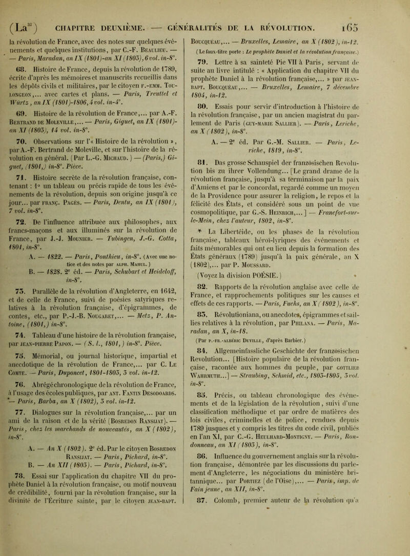 la révolution de France, avec des notes sur quelques évé- nements et quelques institutions, par C.-F. Beaulieu. — — Paris, Maradan, anIX (1801)-an XI (1805), 6vol. in-8°. 68. Histoire de France, depuis la révolution de 1789, écrite d’après les mémoires et manuscrits recueillis dans les dépôts civils et militaires, par le citoyen f.-emm. Tou- longeon,... avec cartes et plans. — Paris, Treuttel et Würtz, anIX (1801)-1806,4vol. in-4°. 60. Histoire de la révolution de France,... par A .-F. Bertrand de Moleville,... — Paris, Giguet, an IX (1801)- an XI (1803), 14 vol. in-8°. 70. Observations sur l’« Histoire de la révolution ®, par A.-F. Bertrand de Moleville, et sur l’histoire de la ré- volution en général. (Par L.-G. Michaud. ) — (Paris,) Gi- guet, fl 801,) in-8°. Pièce. 71. Histoire secrète de la révolution française, con- tenant : 1° un tableau ou précis rapide de tous les évé- nements de la révolution, depuis son origine jusqu’à ce jour... par franç. Pagès. — Paris, Dentu, an IX (1801), 7 vol. in-8°. 72. De l’influence attribuée aux philosophes, aux francs-maçons et aux illuminés sur la révolution de France, par J.-J. Mounier. — Tubingcn, J.-G. Cotta, 1801, in-8\ A. — 1822. — Paris, Ponthieu, in-8°. (Avec une no- tice et des notes par alph. Mahul. ) B. — 1828. 2e éd. — Paris, Schubart et Heideloff, in-8°. 73. Parallèle de la révolution d’Angleterre, en 1642, et de celle de France, suivi de poésies satyriques re- latives à la révolution française, d’épigrammes, de contes, etc., par P.-J.-B. Nougaret,... — Metz, P. An- toine, (1801,) in-8°. 74. Tableau d’une histoire de la révolution française, par jean-pierre Papon. — ( S. I., 1801,) in-8°. Pièce. 75. Mémorial, ou journal historique, impartial et anecdotique de la révolution de France,... par C. Le Comte. —Paris, Duponcet, 1801-1803, 3 vol. in-12. 76. Abrégé chronologique delà révolution de France, à l’usage des écoles publiques, par ant. Fantin Desodoards. Paris, Barba, an X (1802), 3 vol. in-12. 77. Dialogues sur la révolution française,... par un ami de la raison et de la vérité (Bosredon Ransijat). — Paris, chez les marchands de nouveautés, an X ( 1802), in-8. A. — An X ( 1802). 2e éd. Par le citoyen Bosredon Ransijat. — Paris, Pichard, in-8°. B. — An XII ( 1803). — Paris, Pichard, in-8°. 76. Essai sur l’application du chapitre VII du pro- phète Daniel à la révolution française, ou motif nouveau de crédibilité, fourni par la révolution française, sur la divinité de l’Écriture sainte, par le citoyen jean-bapt. Boucquéau,... — Bruxelles, Lemaire, an X (1802), in-12. ( Le faux-titre porte : Le prophète Daniel et la révolution française.) 79. Lettre à sa sainteté Pie VII à Paris, servant de suite au livre intitulé : « Application du chapitre VII du prophète Daniel à la révolution française,... » par jean- bapt. Boucquéau,... — Bruxelles, Lemaire, 7 décembre 1804, in-12. 80. Essais pour servir d’introduction à l’histoire do la révolution française, par un ancien magistrat du par- lement de Paris (guy-marie Saluer). —Paris, Leriche, an X (1802 ), in-8°. A.—2e éd. Par G.-M. Saluer. — Paris, Le- riche, 1819, in-8°. 81. Das grosse Schauspiel der franzôsischen Révolu- tion bis zu ihrer Vollendung... [Le grand drame de la révolution française, jusqu’à sa terminaison par la paix d’Amiens et par le concordat, regardé comme un moyen de la Providence pour assurer la religion, le repos et la félicité des États, et considéré sous un point de vue cosmopolitique, par G.-S. Heinrich,... ] — Francfort-sur- le-Mein, chez l’auteur, 1802, in-8°. * La Libertéide, ou les phases de la révolution française, tableaux héroï-lyriques des événements et faits mémorables qui ont eu lieu depuis la formation des États généraux (1789) jusqu’à la paix générale, an X (1802),... par P. Moussard. (Voyez la division POÉSIE. ) 82. Rapports de la révolution anglaise avec celle de France, et rapprochements politiques sur les causes et effets de ces rapports. —Paris, Fuchs, an Xf 1802 ), in-8°. 83. Révolutioniana, ou anecdotes, épigrammes et sail- lies relatives à la révolution, par Philana. — Paris, Ma- radan, an X, in-18. (Par p.-fr.-albéric Deville, d’après Barbier.) 84. Allgemeinfassliche Geschichte der franzôsischen Révolution... [Histoire populaire de la révolution fran- çaise, racontée aux hommes du peuple, par gottlieb Wahrmuth...] — Straubing, Schmid, etc., 1803-1805, 3vol. in-8°. 85. Précis, ou tableau chronologique des événe- ments et de la législation de la révolution, suivi d’une classification méthodique et par ordre de matières des lois civiles, criminelles et de police, rendues depuis 1789 jusques et y compris les titres du code civil, publiés en l’an XI, par C.-G. Heulhard-Montigny. — Paris, Ron- donneau, an XI (1803 ), in-8°. 86. Influence du gouvernement anglais sur la révolu- tion française, démontrée par les discussions du parle- ment d’Angleterre, les négociations du ministère bri- tannique... par Portiez (de l’Oise),... —Paris, imp.de Fain jeune, an XII, in-8°. 87. Colomb, premier auteur de la révolution qu’a