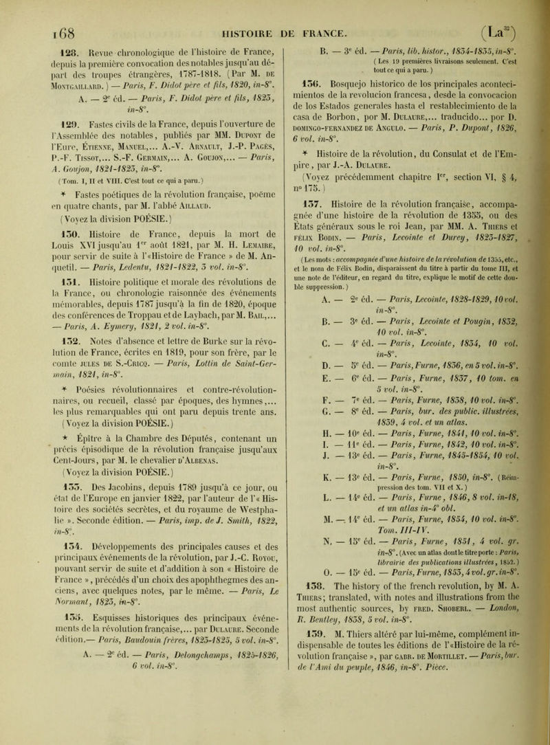 128. Revue chronologique de l’histoire de France, depuis la première convocation des notables jusqu’au dé- part des troupes étrangères, 1787-1818. (Par M. de Montgaillard. ) — Paris, F. Didot père et fils, 1820, in-8°. A. — 2e éd. — Paris, F. Didot père et fis, 1823, in-8°. 128. Fastes civils de la France, depuis l’ouverture de l’Assemblée des notables, publiés par MM. Dupont de l’Eure, Étienne, Manuel,... A.-Y. Arnault, J.-P. Pagès, P.-F. Tissot,... S.-F. Germain,... A. Goujon,... — Paris, A. Goujon, 1821-1823, in-8°. (Tom. I, II et VIII. C’est tout ce qui a paru.) * Fastes poétiques de la révolution française, poème en quatre chants, par M. l’abbé Aillaud. ( Voyez la division POÉSIE. ) 130. Histoire de France, depuis la mort de Louis XVI jusqu’au 1er août 1821, par M. H. Lemaire, pour servir de suite à 1’«Histoire de France » de M. An- quetil. — Paris, Ledentu, 1821-1822, 3 vol. in-8°. 131. Histoire politique et morale des révolutions de la France, ou chronologie raisonnée des événements mémorables, depuis 1787 jusqu’à la ün de 1820, époque des conférences de Troppau et de Laybach, par M. Bail, ... — Paris, A. Eymery, 1821, 2vol.in-8°. 152. Notes d’absence et lettre de Burke sur la révo- lution de France, écrites eh 1819, pour son frère, par le comte jules de S.-Cricq. — Paris, Lottin de Saint-Ger- main, 1821, in-8°. * Poésies révolutionnaires et contre-révolution- naires, ou recueil, classé par époques, des hymnes,... les plus remarquables qui ont paru depuis trente ans. ( Voyez la division POÉSIE. ) * Épître à la Chambre des Députés, contenant un * précis épisodique de la révolution française jusqu’aux Cent-Jours, par M. le chevalier d’Albenas. (Voyez la division POÉSIE.) 133. Des Jacobins, depuis 1789 jusqu’à ce jour, ou état de l’Europe en janvier 1822, par l’auteur de l’« His- toire des sociétés secrètes, et du royaume de Westpha- lie ». Seconde édition. — Paris, imp. de J. Smith, 1822, in-8% 134. Développements des principales causes et des principaux événements de la révolution, par J.-C. Royou, pouvant servir de suite et d’addition à son « Histoire de France », précédés d’un choix des apophthegmes des an- ciens, avec quelques notes, parle même. —Paris, Le formant, 1823, in-8°. 155. Esquisses historiques des principaux événe- ments de la révolution française,... par Dulaure. Seconde édition.— Paris, Baudouin frères, 1823-1825, 5 vol. in-8°. A. — 2e éd. — Paris, Delong champs, 1825-1826, 6 vol. in-8°. B. — 3e éd. —Paris, lib. histor., 1834-1835, in-8°. ( Les 19 premières livraisons seulement. C’est tout ce qui a para. ) 15G. Bosquejo historico de los principales aconteci- mientos de la revolucion francesa, desde la convocacion de los Estados generales hasta el restablecimiento de la casa de Borbon, por M. Dulaure,... traducido... por D. domingo-fernandez de Angulo. — Paris, P. Dupont, 1826, 6 vol. in-8°. * Histoire de la révolution, du Consulat et de l’Em- pire, par J.-A. Dulaure. (Voyez précédemment chapitre Ier, section VI, § 4, n°173.) 137. Histoire de la révolution française, accompa- gnée d’une histoire de la révolution de 4355, ou des Etats généraux sous le roi Jean, par MM. A. Thiers et Félix Bodin. — Paris, Lecointe et Durey, 1823-1827, 10 vol. in-8°. (Les mots : accompagnée d'une histoire de la révolution de 1355, etc., et le nom de Félix Bodin, disparaissent du titre à partir du tome III, et une note de l’éditeur, en regard du titre, explique le motif de cette dou- ble suppression. ) A. — 2e éd. — Paris, Lecointe, 1828-1829,10vol. in-8°. B. — 3e éd. — Paris, Lecointe et Pougin, 1832, 10 vol. in-8°. C. — 4e éd. — Paris, Lecointe, 1834, 10 vol. in-8°. D. — 5e éd. — Paris, Fume, 1836, en 5 vol. in-8°. E. — 6e éd. — Paris, Fume, 1837, 10 tom. en 5 vol. in-8°. F. — 7e éd. — Paris, Fume, 1838, 10 vol. in-8°. G. — 8e éd. — Paris, bur. des public, illustrées, 1839, 4 vol. et un atlas. H. — 10e éd. — Paris, Fume, 1841,10 vol. in-8°. I. — 41e éd. — Paris, Fume, 1842, 10 vol. in-8°. J. — 43e éd. — Paris, Fume, 1845-1854, 10 vol. in-8°. K. — 43e éd. — Paris, Fume, 1850, in-8°. (Réim- pression des tom. VII et X. ) L. — 44e éd. — Paris, Fume, 1846, 8 vol. in-18, et un atlas in-4° obi. M. —-, 14e éd. — Paris, Fume, 1854, 10 vol. in-8°. Tom. III-IV. N. — 45e éd. — Paris, Fume, 1851, 4 vol. gr. in-8°. (Avec un atlas dont le titre porte : Paris, librairie des publications illustrées, 1852.) O. — 15e éd. — Paris, Fume, 1853,4 vol. gr.in-80. 138. The history of the french révolution, by M. A. Thiers; translated, with notes and illustrations from the most authentiç sources, by fred. Shoberl. — London, R. Bentley, 1838, 5 vol. in-8°. 159. M. Thiers altéré par lui-même, complément in- dispensable de toutes les éditions de T «Histoire de la ré- volution française », par gabr. de Mortillet. —Paris, bur. de l'Ami du peuple, 1846, in-8°. Pièce.