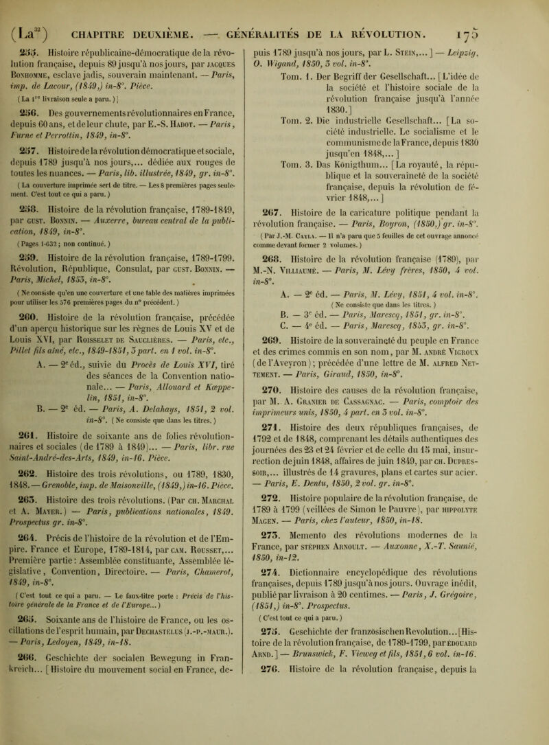 puis 1789 jusqu’à nos jours, par L. Stein,... ] — Leipzig, 255. Histoire républicaine-démocratique delà révo- lution française, depuis 89 jusqu’à nos jours, par Jacques Bonhomme, esclave jadis, souverain maintenant. — Paris, imp. de Lacour, (1849,) in-8°. Pièce. ( La ive livraison seule a paru. ) ] 256. Des gouvernements révolutionnaires enFrance, depuis 60 ans, et de leur chute, par E.-S. Hadot. — Paris, Fume et Perrottin, 1849, in-8°. 257. Histoire de la révolution démocratique et sociale, depuis 1789 jusqu’à nos jours,... dédiée aux rouges de toutes les nuances. — Paris, lib. illustrée, 1849, gr. in-8°. ( La couverture imprimée sert de titre. — Les 8 premières pages seule- ment. C’est tout ce qui a paru.) 258. Histoire de la révolution française, 1789-1849, par gust. Bonn in. — Auxerre, bureau central de la publi- cation, 1849, in-8°. ( Pages 1-G32 ; non continué. ) 259. Histoire de la révolution française, 1789-1799. Révolution, République, Consulat, par gust. Bonnin. — Paris, Michel, 1853, in-8°. ( Ne consiste qu’en une couverture et une table des matières imprimées pour utiliser les 576 premières pages du n° précédent. ) 260. Histoire de la révolution française, précédée d’un aperçu historique sur les règnes de Louis XV et de Louis XVI, par Roisselet de Sauclières. — Paris, etc., Pillet fils aîné, etc., 1849-1851, 3part, en 1 vol. in-8°. A. — 2e éd., suivie du Procès de Louis XVI, tiré des séances de la Convention natio- nale... — Paris, Allouard et Kœppe- lin, 1851, in-8\ B. — 2e éd. — Paris, A. Delahays, 1851, 2 vol. in-8°. ( Ne consiste que dans les titres. ) 261. Histoire de soixante ans de folies révolution- naires et sociales (de 1789 à 1849)... — Paris, libr. rue Saint-André-des-Arts, 1849, in-16. Pièce. 262. Histoire des trois révolutions, ou 1789, 1830, 1848. — Grenoble, imp. de Maisonville, (1849,) in-16. Pièce. 265. Histoire des trois révolutions. (Par ch. Marchal et A. Mayer.) — Paris, publications nationales, 1849. Prospectus gr. inr8°. 264. Précis de l’histoire de la révolution et de l’Em- pire. France et Europe, 1789-1814, parcAM. Rousset,... Première partie : Assemblée constituante. Assemblée lé- gislative, Convention, Directoire.— Paris, Chamerot, 1849, in-8°. ( C’est tout ce qui a paru. — Le faux-titre porte : Précis de l’his- toire générale de la France et de l'Europe... ) 265. Soixante ans de l’histoire de France, ou les os- cillations de l’esprit humain, par Dechastelus (j.-p.-maur.). — Paris, Ledoyen, 1849, in-18. 266. Geschichte der socialen Bewegung in Fran- kreich... [Histoire du mouvement social en France, dc- 0. Wigand, 1850, 3 vol. in-8°. Tom. 1. Der Begriff der Gesellschaft... [L’idée de la société et l’histoire sociale de la révolution française jusqu’à l’année 1830.] Tom. 2. Die industrielle Gesellschaft... [La so- ciété industrielle. Le socialisme et le communisme de laFrance, depuis 1830 jusqu’en 1848,... ] Tom. 3. Das Kônigthum... [La royauté, la répu- blique et la souveraineté de la société française, depuis la révolution de fé- vrier 1848,...] 267. Histoire de la caricature politique pendant la révolution française. — Paris, Boyron, (1850,) gr. in-8°. ( Par J.-M. Cayla. —11 n’a paru que 5 feuilles de cet ouvrage annoncé comme devant former 2 volumes. ) 268. Histoire de la révolution française (1789), par M.-N. Villiaumé. — Paris, M. Lévy frères, 1850, 4 vol. in-8°. A. — 2e éd. — Paris, M. Lévy, 1851, 4 vol. in-8°. ( Ne consiste que dans les titres. ) B. — 3e éd. — Paris, Marescq, 1851, gr. in-8°. C. — 4e éd. — Paris, Marescq, 1853, gr. in-8°. 269. Histoire de la souveraineté du peuple en France et des crimes commis en son nom, par M. andré Vigroux ( de l’Aveyron ) ; précédée d’une lettre de M. alfred Net- tement. — Paris, Giraud, 1850, in-8°. 270. Histoire des causes de la révolution française, par M. A. Granier de Cassagnac. — Paris, comptoir des imprimeurs unis, 1850, 4 part, en 3 vol. in-8°. 271. Histoire des deux républiques françaises, de 1792 et de 1848, comprenant les détails authentiques des journées des 23 et 24 février et de celle du 15 mai, insur- rection de juin 1848, affaires de juin 1849, par ch. Dupres- soir,... illustrés de 14 gravures, plans et cartes sur acier. — Paris, E. Dentu, 1850, 2 vol. gr. in-8°. 272. Histoire populaire de larévolution française, de 1789 à 1799 (veillées de Simon le Pauvre), par hippolyte Magen. — Paris, chez l’auteur, 1850, in-18. 275. Memento des révolutions modernes de la France, par stéphen Arnoult. — Auxonne, X.-T. Saunié, 1850, in-12. 274. Dictionnaire encyclopédique des révolutions françaises, depuis 1789 jusqu’à nos jours. Ouvrage inédit, publié par livraison à 20 centimes. — Paris, J. Grégoire, (1851,) in-8°. Prospectus. ( C’est tout ce qui a paru. ) 275. Geschichte der franzôsischen Révolution... [His- toire de la révolution française, de 1789-1799, par Édouard Arnd.] — Brunswick, F. Vieweg et fils, 1851,6 vol. in-16. 276. Histoire de la révolution française, depuis la