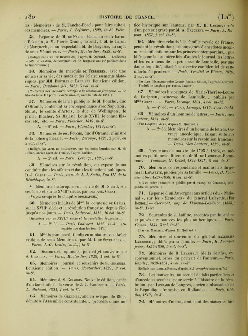 les « Mémoires » de M. Fauche-Borcl, pour faire suite à ces mémoires. — Paris, J. Lefebvre, 1829, in-8°. Pièce. 35. Réponse de M. de Fauche-Borel au sieur baron d’Eckstein, à M. Pierre Grand, avocat, à M. le baron de Marguerit, et au respectable M. de Bergasse, au sujet de ses « Mémoires ». — Paris, Moutardier, 1829, in-8°. (Rédigée par alph. de Beauchamp, d’après M. Quérard. — Les lettres de MM. d’Eckstein, de Marguerit et de Bergasse ont été publiées dans la Quotidienne. ) 56. Mémoires du marquis de Ferrières, avec une notice sur sa vie, des notes et des éclaircissements histo- riques, par MM. Beryille et Barrière. Deuxième édition. — Paris, Baudouin fils, 1822, 3 vol. in-8°. ( Collection des mémoires relatifs à la révolution française. — Le titre du tome III porte : Partie inédite, avec la date de 1821. ) 57. Mémoires de la vie publique de M. Fouché, duc d’Otrante, contenant sa correspondance avec Napoléon, Murat, le comte d’Artois, le duc de Wellington, le prince Blücher, Sa Majesté Louis XVIII, le comte Bla- cas, etc., etc. — Paris, Plancher, 1819, in-8°. A. — 2e éd. — Paris, Plancher, 1819, in-8°. 58. Mémoires de jos. Fouché, duc d’Otrante, ministre de la police générale. —Paris, Lerouge, 1824, 2 part, en 2 vol. in-8°. ( Rédigés par alph. de Beauchamp , sur les notes fournies par M. de .lullian, ancien agent de Fouché, d’après Barbier. ) A. — 2e éd. — Paris, Lerouge, 1824, in-8°. 39. Mémoires sur la révolution, ou exposé de ma conduite dans les affaires et dans les fonctions publiques. D. -J. Garat. — Paris, imp. de J.-J. Smits, l'an III de la République, in-8°. + Mémoires historiques sur la vie de M. Suard, sur ses écrits et sur le XVIIIe siècle, par dom.-jos. Garat. (Voyez ci-après le chapitre biographie.) 60. Mémoires inédits de Mme la comtesse de Genlis, sur le XVIIIe siècle et la révolution française, depuis 1756 jusqu’à nos jours. — Paris, Ladvocat, 1825, 10 vol. in-8°. ( Mémoires sur le XVIIIe siècle et la révolution française...) A. — 2e éd. — Paris, Ladvocat, 1825, in-8\ (Ne consiste que dans les tom. I-IV.) 61. Mme la comtesse de Genlis enminiature, ou abrégé critique de ses « Mémoires », par M. L.de Sevelinges,... — Paris, J.-G. Dentu, (s. d.,) in-8°. 62. Discours et opinions, journal (et souvenirs de S. Girardin. — Paris, Moutardier, 1828, 4 vol. in-8°. 65. Mémoires, journal et souvenirs de S. Girardin. Deuxième édition. — Paris, Moutardier, 1829, 2 vol. in-8°. 64. Mémoires de S. Girardin. Nouvelle édition, ornée d’un fac-similé de la veuve de J.-J. Rousseau. — Paris, E. Michaud, 1834, 2 vol. in-8°. 63. Mémoires de Grégoire,'ancien évêque de Blois, député à l’Assemblée constituante... précédés d’une no- tice historique sur l’auteur, par M. H. Carnot, ornés d’un portrait gravé par M. A. Fauchery. — Paris, A. Du- pont, 1837, 2 vol. in-8°. 66. Mémoires relatifs à la famille royale de France, pendant la révolution ; accompagnés d’anecdotes incon- nues et authentiques sur les princes contemporains... pu- bliés pour la première fois d’après le journal, les lettres et les entretiens de la princesse de Lamballe, par une dame de qualité, attachée au service confidentiel de cette infortunée princesse. — Paris, Treuttel et Würtz, 1826, 2 vol. in-8°. (ParcATH H\ de, marquise Govion-Broglio-Solari, d’après M. Quérard. — Traduit de l’anglais par tiiéod. Liquet.) 67. Mémoires historiques de Marie-Thérèse-Louise de Carignan, princesse de Lamballe,... publiés par Mme Guénard. —Paris, Lerouge, 1801, 4 vol. in-12. A. — 4e éd. — Paris, Lerouge, 1815, 2 vol. in-12. 68. Mémoires d’un homme de lettres. — Paris, chez l'auteur, 1824, in-8°. ( Par jacques Lablée, d’après M. Quérard. ) A. — 2e éd. Mémoires d’un homme de lettres. Ou- vrage anecdotique, faisant suite aux mémoires sur la révolution française. — Paris, chez l'auteur, 1825, in-8°. 69. Trente ans de ma vie (de 1795 à 1826), ou mé- moires politiques et littéraires de M. de Labouisse-Roche- fort. — Toulouse, M. Delsol, 1844-1847, 8 vol. in-8°. 70. Mémoires, correspondance et manuscrits du gé- néral Lafayette, publiés par sa famille. — Paris, H. Four- nier aine, 1837-1838, 6 vol. in-8°. (Mis en ordre, annotés et publiés par M. franç. de Corcelle, petit- gendre du général. ) 71. Réponse d’un Auvergnat aux articles du « Natio- nal », sur les « Mémoires» du général Lafayette. (Par Doniol.) — Clermont, imp. de Thibaud-Landriot, (1838,) in-8°. Pièce. 72. Souvenirs de J. Laffitte, racontés par lui-même et puisés aux sources les plus authentiques. — Paris, Cornon, 1844, 3 vol. in-8°. (Par ch. Marchal, d’après M. Quérard ) 75. Mémoires et souvenirs du général maximilien’ Lamarque, publiés par sa famille. — Paris, H. Fournier jeune, 1855-1836, 3 vol. in-8s. 74. Mémoires de R. Levasseur (de la Sarthe), ex- conventionnel, ornés du portrait de l’auteur. — Paris, Rapilly, 1829-1831, 4 vol. in-8°. (Rédigés par achille Roche, d’après la Biographie universelle.) 75. Les souvenirs, ou recueil de faits particuliers et d’anecdotes secrètes, pour servir à l’histoire de la révo- lution, par Lombard de Langres, ancien ambassadeur de la République française en Hollande. — Paris, Gide fils, 1819, in-8°. 76. Mémoires d’un sot, contenant des niaiseries bis-