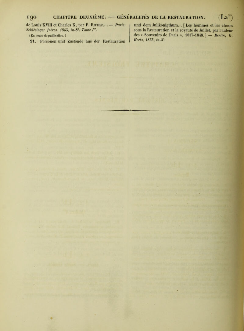 de Louis XVIII et Charles X, par F. Rittiez,... — Paris, Sehlésinger frères, 1853, in-8°. Tome 1er. ( En cours de publication. ) 21. Personen und Zustànde aus der Restauration und dem Juhkônigthum... [Les hommes et les choses sous la Restauration et la royauté de Juillet, par l’auteur des « Souvenirs de Paris », 1817-1848.] — Berlin, G. Hertz, 1853, in-8°.