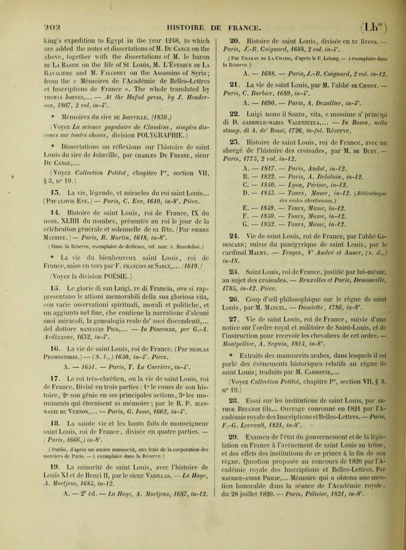 king’s expédition to Egypi in the year 1248, to whieh are added the notes et dissertations of M. Du Cange on the above, together with the dissertations of M. le baron de La Bastie on the life of St Louis, M. L’Évesque de La Ravaltère and M. Falconet on the Assassins of Syria; from the « Mémoires de l’Académie de Belles-Lettres et Inscriptions de France ». The whole translated by Thomas Johxes,... — At the Hafocl press, by J. Hender- son, 1807, 2 vol. in-4°. * Mémoires du sire de Joinville. (1839.) (Voyez La science populaire de Claudius, simples dis- cours sur toutes choses, division POLYGRAPHIE. ) * Dissertations ou réflexions sur l’histoire de saint Louis du sire de Joinville, par Charles Du Fresne, sieur Du Gange,... (Voyez Collection Petitot, chapitre Ier, section VII, §3, n° 19.) 15. La vie, légende, et miracles du roi saint Louis... (Parclovis Eve.) — Paris, C. Eve, 1610, in-8°. Pièce. 14. Histoire de saint Louis, roi de France, IX du nom, XLIIII du nombre, présentée au roi le jour de la célébration générale et solennelle de sa fête. (Par pierre Mathieu.)— Paris, B. Martin, 1618, in-8°. (Dans la Réserve, exemplaire de dédicace, rel. mar. r. fleurdelisé.) * La vie du bienheureux saint Louis, roi de France, mise en vers par F. François deSarcé,... (1619.) (Voyez la division POÉSIE.) Io. Le glorie di san Luigi, re di Francia, ove si rap- presentano le attioni memorabili délia sua gloriosa vita, con varie osservationi spirituali, morali et politiche, et un aggiunta nel fine, che contiene la narratione d’alcuni suoi miracoli, la genealogia reale de’ suoi discendenti,... del dottore ranuccio Pico,... —In Piacenza, per G.-A. Ardizzone, 1632, in-4°. IG. La vie de saint Louis, roi de France. (Par Nicolas Promontorio.) — (S. I.,) 1650, in-4°. Pièce. A. — 1651. — Paris, T. La Carrière, in-4°. 17. Le roi très-chrétien, ou la vie de saint Louis, roi de France. Divisé en trois parties : 1° le cours de son his- toire, 2° son génie en ses principales actions, 3° les mo- numents qui éternisent sa mémoire ; par le R. P. jean- marie de Vernon,.., — Paris, G. Iosse, 1662, in-4°. 18. La sainte vie et les hauts faits de monseigneur saint Louis, roi de France, divisée en quatre parties. — ( Paris, 1666,) in-8°. ( Publié, d’après un ancien manuscrit, aux frais de la corporation des merciers de Paris. — 1 exemplaire dans la Réserve. ) 19. La minorité de saint Louis, avec l’histoire de Louis XI et de Henri II, parle sieur Varillas. — La Haye, A. Moetjens, 1685, in-12. A. — 2e éd. — La Haye, A. Moetjens, 1687, in-12. 20. Histoire de saint Louis, divisée enxv livres. — Paris, J.-B. Coignard, 1688, 2 vol. in-4°. ( Par Fille au de La Chaise, d’après le P. Lelong — l exemplaire dans la Réserve. ) A. — 1688. — Paris, J.-B. Coignard,2vol. in-12. 21. La vie de saint Louis, par M. l’abbé de Choisy. — Paris, C. Barbier, 1689, in-4°. A. — 1690. — Paris, A. Dezallier, in-4°. 22. Luigi nono il Santo, vita, e massime a’ principi di D. gabriele-maria Valenzuela,... — In Roma, nel la stamp. di A. de3 Rossi, 1726, in-fol. Réserve. 25. Histoire de saint Louis, roi de France, avec un abrégé de l’histoire des croisades, par M. de Bury. — Paris, 1775, 2 vol. in-12. A. — 1817. — Paris, Audot, in-12. B. — 1822. — Paris, A. Delalain, in-12. C. — 1840. — Lyon, Périsse, in-12. D. — 1843. — Tours, Marne, in-12. (Bibliothèque des écoles chrétiennes.) E. — 1849. — Tours, Marne, in-12. F. — 1850. — Tours, Maine, in-12. G. — 1852. — Tours, Marne, in-12. 24. Vie de saint Louis, roi de France, par l’abbé Go- descard; suivie du panégyrique de saint Louis, par le cardinal Maury. — Troyes, Ve André et Amer, (s. d.,) in-18. 25. Saint Louis, roi de France, justifié par lui-même, au sujet des croisades. — Bruxelles et Paris, Demonville, 1785, in-12. Pièce. 26. Coup d’œil philosophique sur le règne de saint Louis, parM. Manuel. — Damiette, 1786, in-8°. 27. Vie de saint Louis, roi de France, suivie d’une notice sur l’ordre royal et militaire de Saint-Louis, et de l’instruction pour recevoir les chevaliers de cet ordre. — Montpellier, A. Seguin, 1814, in-8°. * Extraits des manuscrits arabes, dans lesquels il est parlé des événements historiques relatifs au règne de saint Louis; traduits par M. Cardonne,... (Voyez Collection Petitot, chapitre Ier, section VII, § 3, n° 19.) 28. Essai sur les institutions de saint Louis, par Ar- thur Beugnot fils... Ouvrage couronné en 1821 par l’A- cadémie royale des Inscriptions et Belles-Lettres. — Paris, F.-G. Levrault, 1821, in-8°. 29. Examen de l’état du gouvernement et de la légis- lation en France à l’avénement de saint Louis au trône, et des effets des institutions de ce prince à la fin de son règne. Question proposée au concours de 1820 par l’A- cadémie royale des Inscriptions et Belles-Lettres. Par maurice-andré Philip,... Mémoire qui a obtenu une men- tion honorable dans la séance de l’Académie royale, du 28 juillet 1820. — Paris, Pélicier, 1821, in-8°.