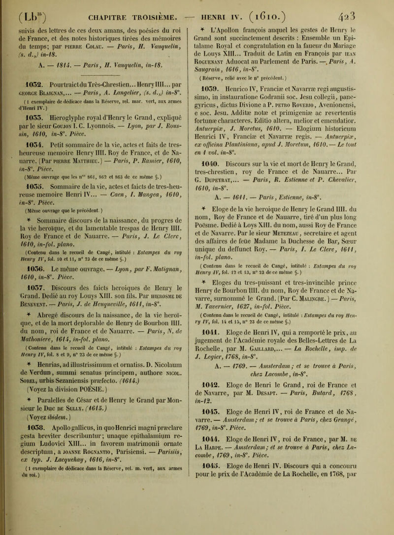 suivis des lettres de ces deux amans, des poésies du roi de France, et des notes historiques tirées des mémoires du temps; par pierre Colau. — Paris, H. Vauquelin, fs. d.,) in-18. A. — 1814. — Paris, H. Vauquelin, in-18. 1052. PourtraictduTrès-Clirestien... Henry IIII... par george Blaignan,... —Paris, A. Langelier, fs. d.,) in-8°. ( 1 exemplaire de dédicace dans la Réserve, rel. mar. vert, aux armes d’Henri IV. ) 1035. Hiéroglyphe royal d’Henry le Grand, expliqué parle sieur Goujon I.C. Lyonnois. — Lyon, par J. Pous- sin, 1610, in-8°. Pièce. 1034. Petit sommaire de la vie, actes et faits de tres- heureuse mémoire Henry IIII. Roy de France, et de Na- uarre. (Par pierre Matthieu.) — Paris, P. Ramier, 1610, in-8°. Pièce. (Même ouvrage que les nos 861, 862 et 863 de ce même §.) 1035. Sommaire de la vie, actes et faicts de tres-lieu- reuse mémoire Henri IV... — Caen, I. Mangea, 1610, in-8°. Pièce. (Même ouvrage que le précédent. ) * Sommaire discours de la naissance, du progrès de la vie héroïque, et du lamentable trespas de Henry IIII. Roy de France et de Nauarre. — Paris, J. Le Clerc, 1610, in-fol. piano. (Contenu dans le recueil de Cangé, intitulé : Estampes du roy Henry IV, fol. 10 et 11, n° 23 de ce même §.) 1056. Le môme ouvrage. — Lyon, par F. Matignan, 1610, in-8°. Pièce. 1057. Discours des faicts heroiques de Henry le Grand. Dédié au roy Louys XIII. son fils. Par hierosme de Benevent. — Paris, J. de Heuqueville, 1611, in-8°. * Abrégé discours de la naissance, de la vie héroï- que, et de la mort déplorable de Henry de Bourbon IIII. du nom, roi de France et de Nauarre. — Paris, N. de Mathoniere, 1614, in-fol. piano. ( Contenu dans le recueil de Cangé, intitulé : Estampes du roy Henry IV, fol. 8 et 9, n° 23 de ce même §.) * Henrias, ad illustrissimum et ornatiss. D. Nicolaum de Verdun, summi senatus principem, authore nicol. Sorel, urbis Sezaniensis præfecto. (1614.) (Voyez la division POÉSIE. ) * Paralelles de César et de Henry le Grand par Mon- sieur le Duc de Sully, f 1615.) (V oyez ibidem.) 1058. Apollo gallicus, in quo Henrici magni præclare gesta breviter describuntur ; unaque epithalamium re- gium Ludovici XIII... in favorem matrimonii ornate descriptum, a joanne Rognantio, Parisiensi. —Parisiis, ex tijp. J. Lacquehay, 1616,in-8°. ( 1 exemplaire de dédicace dans la Réserve, rel. m. vert, aux armes du roi.) * L’Apollon françois auquel les gestes de Henry le Grand sont succinctement descrits : Ensemble un Epi- talame Royal et congratulation en la faucur du Mariage de Louys XIII... Traduit de Latin en François par iean Roguenant Aduocat au Parlement de Paris.—, Paris, A. Saugrain, 1616,in-8°. ( Réserve, relié avec le n° précédent, ) 1059. Henrico IV, Franciæ et Navarræ régi augustis- simo, in inslauratione Godranii soc. Jesu collegii, pane- gyricus, dictus Divione a P. petro Roverio, Avenionensi, e soc. Jesu. Additæ notæ et primigeniæ ac revertentis fortunæ characteres. Editio altéra, melior et emendatior. Antuerpiæ, J. Moretus, 1610. — Elogium historicum Henrici IV, Franciæ et Navarræ regis. — Antuerpiæ, ex officina Plantiniana, apud J. Moretum, 1610. — Le tout en 1 vol. in-8°. 1040. Discours sur la vie et mort de Henry le Grand, tres-chrestien, roy de France et de Nauarre... Par G. Dupeyrat,... — Paris, R. Estienne et P. Chevalier, 1610, in-8°. A. — 1611. — Paris, Estienne, in-8°. * Eloge de la vie heroique de Henry le Grand IIII. du nom, Roy de France et de Nauarre, tiré d’un plus long Poësme. Dédié à Loys XIII. du nom, aussi Roy de France et de Navarre. Par le sieur Metezeau, secrétaire et agent des affaires de feiïe Madame la Duchesse de Bar, Sœur unique du deffunct Roy. — Paris, I. Le Clerc, 1611, in-fol. piano. (Contenu dans le recueil de Cangé, intitulé : Estampes du roy Henry IV, fol. 12 et 13, n° 23 de ce même §. ) * Eloges du tres-puissant et tres-invincible prince Henry de Bourbon IIII. du nom, Roy de France et de Na- varre, surnommé le Grand. (Par C. Malingre. ) — Paris, M. Tavernier, 1627, in-fol. Pièce. ( Contenu dans le recueil de Cangé, intitulé : Estampes du roy Hen- ry IV, fol. 14 et 15, n° 23 de ce même §.) 1041. Eloge de Henri IV, qui a remporté le prix, au jugement de l’Académie royale des Belles-Lettres de La Rochelle, par M. Gaillard,... — La Rochelle, imp. de J. Legier, 1768, in-8°. A. — 1769. — Amsterdam ; et se trouve à Paris, chez Lacombe, in-8°. 1042. Eloge de Henri le Grand, roi de France et de Navarre, par M. Desapt. —Paris, Butard, 1768, in-12. 1043. Eloge de Henri IV, roi de France et de Na- varre. — Amsterdam; et se trouve à Paris, chez Grange, 1769, in-8°. Pièce. 1044. Eloge de Henri IV, roi de France, par M. de La Harpe. — Amsterdam; et se trouve à Paris, chez La- combe, 1769, in~8°. Pièce. 1045. Eloge de Henri IV. Discours qui a concouru pour le prix de l’Académie de La Rochelle, en 1768, par