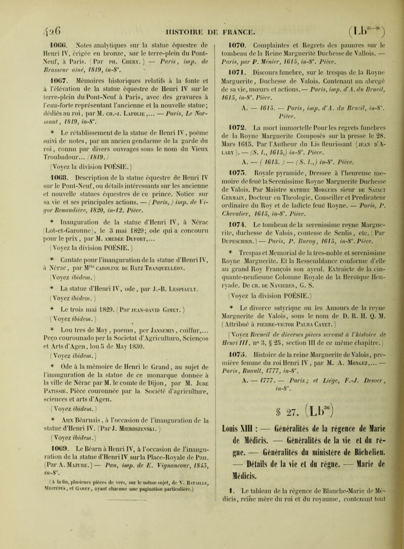 1066. Noies analytiques sur la statue équestre de Henri IV, érigée en bronze, sur le terre-plein du Pont- Neuf, à Paris. (Par pii. Chéry. ) — Paris, imp. de Brasseur aine, 1819, in-8°. 1067. Mémoires historiques relatifs à la fonte et à l’élévation de la statue équestre de Henri IV sur le terre-plein du Pont-Neuf à Paris, avec des gravures à l’eau-forte représentant l’ancienne et la nouvelle statue; dédiés au roi, parM. ch.-j. Lafolie,... —Paris, Le Nor- ia ant, 1819, in-8°. * Le rétablissement de la statue de Henri IV, poëme suivi de notes, par un ancien gendarme de la garde du roi, connu par divers ouvrages sous le nom du Vieux Troubadour... (1819.) (Voyez la division POÉSIE. ) 1068. Description de la statue équestre de Henri IV sur le Pont-Neuf, ou détails intéressants sur les ancienne et nouvelle statues équestres de ce prince. Notice sur sa vie et ses principales actions. — (Paris,) imp. de Vi- (jor Renaudière, 1820, in-12. Pièce. * Inauguration de la statue d’Henri IV, à Nérac (Lot-et-Garonne), le 3 mai 1829; ode quia concouru pour le prix, par M. amédèe Dufort,... (Voyez la division POÉSIE. ) * Cantate pour l’inauguration de la statue d’Henri IV, à Nérac, par MMcCaroline de BatzTranquelléon. (Voyez ibidem. ) * La statue d’Henri IV, ode, par J.-B. Lespiault. (Voyezibidem. ) * Le trois mai 1829. ( Par jean-david Gimet. ) • (Voyezibidem. ) * Lou très de May, poemo, per Jansemin , coiffur,... Peço courounado per la Societat d’Agrieulturo, Scienços et Arts d’Agen, lou5 de May 1830. ( Voyez ibidem. ) * Ode à la mémoire de Henri le Grand, au sujet de l’inauguration de la statue de ce monarque donnée à la ville de Nérac par M. le comte de Dijon, par M. Jude Patissié. Pièce couronnée par la Société d’agriculture, sciences et arts d’Agen. ( Voyez ibidem. ) * Aux Béarnais, à l’occasion de l’inauguration de la statue d’Henri IV. (Par J. Mieroszevski. ) (Voyez ibidem.) 10G9. Le Béarn à Henri IV, à l’occasion de l’inaugu- ration de la statue d’Henri IV sur la Place-Boyale de Pau. (Par A. Mazure. )— Pau, imp. de E. Vignancour, 1845, in-8. (A la (in, plusieurs pièces de vers, sur le même sujet, de Y. Bataille, Mestépf.s, et Garet, ayant chacune une pagination particulière.) 1070. Complaintes et Regrets des pauures sur le tombeau de la Reine Marguerite Duchesse de Vallois. — Paris, par P. Mcnier, 1613, in-8°. Pièce. 1071. Discours funèbre, sur le trespas de la Royne Marguerite, Duchesse de Valois. Contenant un abrégé de sa vie, mœurs et actions.— Paris, imp. d'A. du Brueil, 1615, in-8°. Pièce. A. — 1615. — Paris, imp. d’A. du Brueil, in-8. Pièce. 1072. La mort immortelle Pour les regrets funèbres de la Royne Marguerite Composés sur la presse le 28. Mars 161 S. Par l’Autheur du Lis fleurissant (jean d’A- lary ). — (S. /., 1615,) in-8°. Pièce. A. — ( 1615. ) — (S. I.,) in-8°. Pièce. 1073. Royale pyramide, Dressee à l’heureuse mé- moire de feue laScrenissiinc Royne Marguerite Duchesse de Valois. Par Maistre Mathieu Morgues sieur de Sainct Germain, Docteur en Théologie, Conseiller et Prédicateur ordinaire du Roy et de ladicte feue Royne. — Paris, P. Chevalier, 1615, in-8°. Pièce. 1074. Le tombeau de la serenissime reync Margue- rite, duchesse de Valois, contessc de Senlis, etc. ( Par Dupesciiier.) — Paris, P. Buray, 1615, in-8°. Pièce. * Trespas et Memorial de la Ires-noble et serenissime Royne Marguerite. Et la Ressemblance conforme d’elle au grand Roy François son ayeul. Extraicte de la cin- quante-neufiesme Colomne Royale de la Héroïque Hen- ryade. De ch. de Navieres, G. S. (Voyez la division POÉSIE.) * Le divorce satyrique ou les Amours de la revue Marguerite de Valois, sous le nom de D. R. H. Q. M. ( Attribué à pierre-victor Palma Cayet. ) ( Voyez Recueil de diverses pièces servant à l’histoire de Henri III, n° 3, § 25, section III de ce même chapitre. ) 1073. Histoire de la reine Marguerite de Valois, pre- mière femme du roi Henri IV , par M. A. Mongez,... — Paris, Ruault, 1177, in-8°. A. — 1777. — Paris ; et Liéqe, F.-J. Desoer, in-8°. S 27. (Lb3B) Louis XIII : — Généralités de la régence de Marie de Médicis. — Généralités de la vie et du ré- gne. — Généralités du ministère de Richelieu, — Détails de la vie et du régne. — Marie de Médicis. 1. Le tableau de la régence de Blanche-Marie de Mé- dicis, reine mère du roi et du royaume, contenant tout