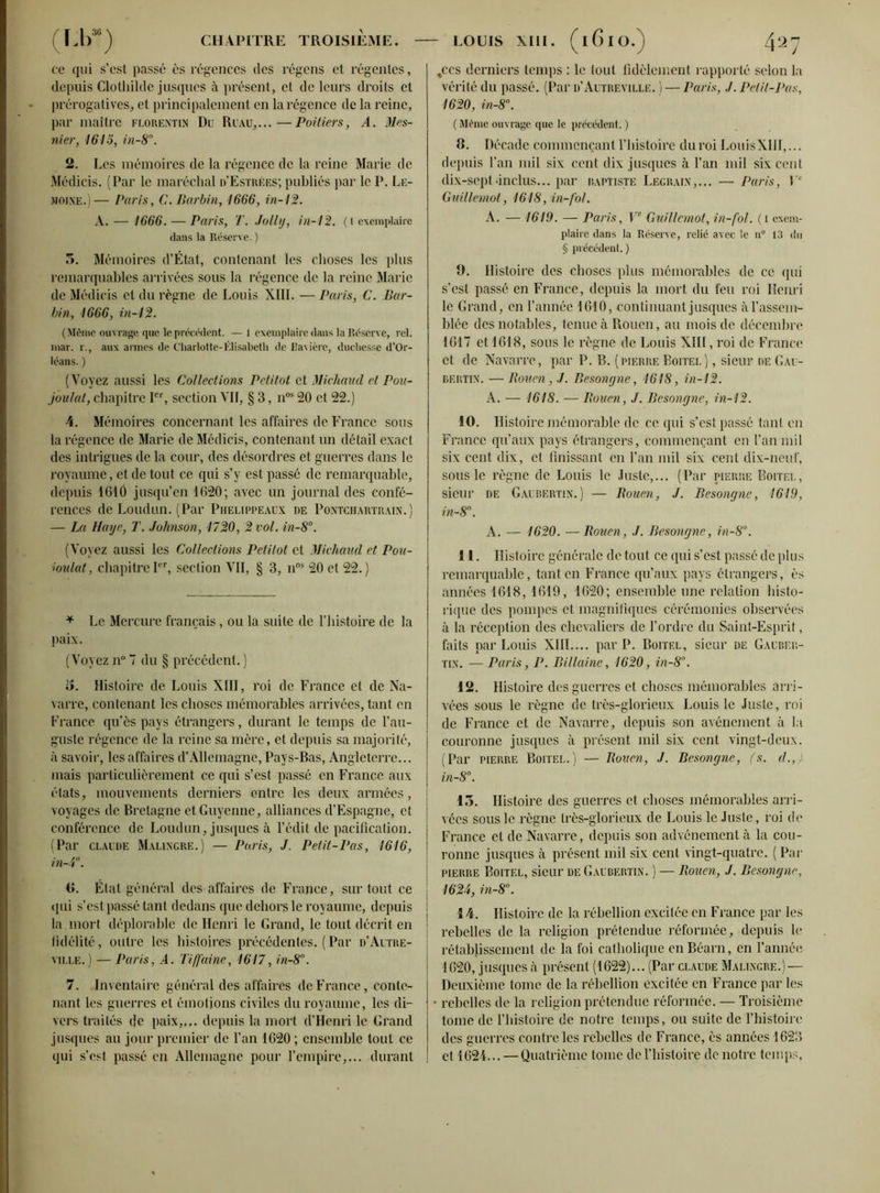 ce qui s’est passé ès régences des régens et régentes, depuis Clothilde jusques à présent, et de leurs droits et prérogatives, et principalement en la régence de la reine, par maître florentin Du Ruau,...—Poitiers, A. Mes- mer, 1615, in-8°. 2. Les mémoires de la régence de la reine Marie de Médicis. (Par le maréchal d’Estrées; publiés par le P. Le- moine.)— Paris, C.Barbin, 1666, in-12. A. — 1666. — Paris, T. Jollij, in-12. (t exemplaire dans la Réserve. ) 3. Mémoires d’État, contenant les choses les plus remarquables arrivées sous la régence de la reine Marie de Médicis et du règne de Louis XIII. — Paris, C. Bar- bin, 1666, in-12. (Même ouvrage que le précédent. —1 exemplaire dans la Réserve, rel. mar. r., aux aimes de Charlotte-Élisabeth de Da\ ière, duchesse d’Or- léans. ) (Voyez aussi les Collections Petitot et Michaud cl Pou- joulat, chapitre Ier, section Vil, § 3, nos 20 et 22.) \. Mémoires concernant les affaires de France sous la régence de Marie de Médicis, contenant un détail exact des intrigues de la cour, des désordres et guerres dans le royaume, et de tout ce qui s’y est passé de remarquable, depuis 1610 jusqu’en 1620; avec un journal des confé- rences de Loudun. (Par Phelippeaux de Pontchartrain.) — La Haye, T. Johnson, 1720, 2 vol. in-8°. (Voyez aussi les Collections Petitot et Michaud et Pou- ioulat, chapitre Ier, section VII, § 3, nns 20 et 22. ) * Le Mercure français, ou la suite de l’histoire de la paix. (Voyez n° 7 du § précédent. ) 5. Histoire de Louis XIII, roi de France et de Na- varre, contenant les choses mémorables arrivées, tant en France qu’ôs pays étrangers, durant le temps de l’au- guste régence de la reine sa mère, et depuis sa majorité, à savoir, les affaires d’Allemagne, Pays-Bas, Angleterre... mais particulièrement ce qui s’est passé en France aux états, mouvements derniers entre les deux armées, voyages de Bretagne et Guyenne, alliances d’Espagne, et conférence de Loudun, jusques à l’édit de pacification. (Par Claude Malingre.) — Paris, J. Petit-Pas, 1616, in-4. G. État général des affaires de France, surtout ce qui s’est passé tant dedans que dehors le royaume, depuis la mort déplorable de Henri le Grand, le tout décrit en fidélité, outre les histoires précédentes. ( Par d’Autre- ville.) —Paris, A. Tiff'aine, 1617, in-8°. 7. Inventaire général des affairés de France, conte- nant les guerres et émotions civiles du royaume, les di- vers traités de paix,,,, depuis la mort d’Henri le Grand jusques au jour premier de l’an 1620 ; ensemble tout ce qui s’est passé en Allemagne pour l’empire,... durant ,ccs derniers temps : le tout fidèlement rapporté selon la vérité du passé. (Par d’Autreville. ) — Paris, J. Petit-Pas, 1620, in-8°. ( Même ouvrage que le précédent. ) B. Décade commençant l’histoire duroi LouisXIII,... depuis l’an mil six cent dix jusques à l’an mil six cent dix-sepl.inclus... par baptiste Legrain,... — Paris, Y’ Guillemot, 1618, in-fol. A. — 1619. — Paris, Ve Guillemot, in-fol. (l exem- plaire dans la Réserve, relié avec le n° 13 du § précédent. ) 9. Histoire des choses plus mémorables de ce qui s’est passé en France, depuis la mort du feu roi Henri le Grand, en l’année 1610, continuant jusques àl’asscm- blée des notables, tenue à Rouen, au mois de décembre 1617 et 1618, sous le règne de Louis XIII, roi de France et de Navarre, par P. B. (pierre Boitel) , sieur de Gau- bertin. — Rouen, J. Besongne, 1618, in-12. A. — 1618. — Rouen, J. Besongne, in-12. 10. Histoire mémorable de ce qui s’est passé tant en France qu’aux pays étrangers, commençant en l’an mil six cent dix, et finissant en l’an mil six cent dix-neuf, sous le règne de Louis le Juste,... (Par pierre Boitel, sieur de Gaubertin.) — Rouen, J. Besongne, 1619, in-8°. A. — 1620. —Rouen, J. Besongne, in-8°. 11. Histoire générale de tout ce qui s’est passé de plus remarquable, tant en France qu’aux pays étrangers, ès années 1618,1619, 1620; ensemble une relation histo- rique des pompes et magnifiques cérémonies observées à la réception des chevaliers de l’ordre du Saint-Esprit, faits par Louis XIII.... par P. Boitel, sieur de Gauber- tin. — Paris, P. Billaine, 1620, in-8°. 12. Histoire des guerres et choses mémorables arri- vées sous le règne de très-glorieux Louis le Juste, roi de France et de Navarre, depuis son avènement à la couronne jusques à présent mil six cent vingt-deux. (Par pierre Boitel.) —Rouen, J. Besongne, (s. d.,) in-8°. 15. Histoire des guerres et choses mémorables arri- vées sous le règne très-glorieux de Louis le Juste, roi de France et de Navarre, depuis son advénement à la cou- ronne jusques à présent mil six cent vingt-quatre. ( Par pierre Boitel, sieur de Gaubertin. ) — Rouen, J. Besongne, 1624, in-8°. 1 \. Histoire de la rébellion excitée en France par les rebelles de la religion prétendue réformée, depuis le rétablissement de la foi catholique en Béarn, en l’année 1620, jusques à présent (1622)... (Par claude Malingre.) — Deuxième tome de la rébellion excitée en France par les • rebelles de la religion prétendue réformée. — Troisième tome de l’histoire de notre temps, ou suite de l’histoire des guerres contre les rebelles de France, ès années 1623 et 1624... — Quatrième tome de l’histoire de notre temps,