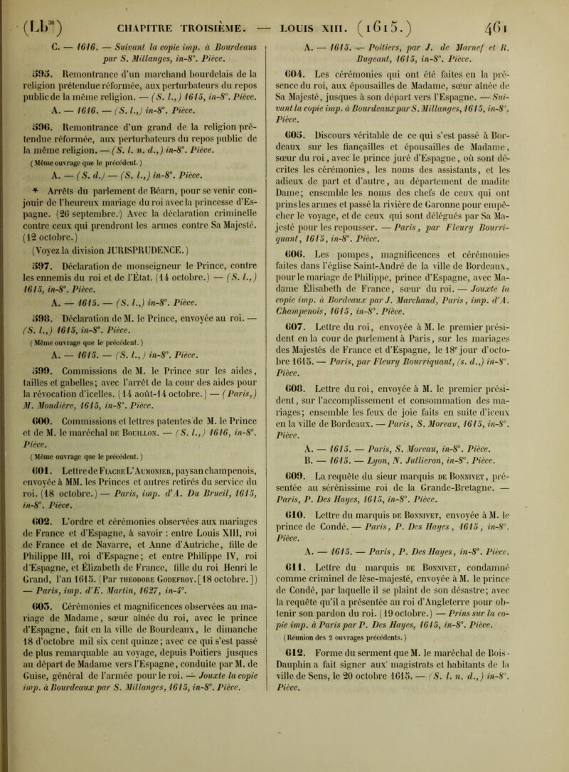 C. — 1616. — Suivant la copie imp. à JBourdeaus par S. Millanges, in-8°. Pièce. 595. Remontrance d’un marchand bourdelais de la religion prétendue réformée, aux perturbateurs du repos public de la môme religion. — (S. I.,) 1615, in-8n. Pièce. A. — 1616. — (S. l.J in-8°. Pièce. 596. Remontrance d’un grand de la religion pré- tendue réformée, aux perturbateurs du repos public de la même religion. — (S. I. n. d.,) in-8°. Pièce. ( Même ouvrage que le précédent. ) A. — (S. d.) — (S. l.J in-8°. Pièce. * Arrêts du parlement de Béarn, pour se venir con- jouir de l’heureux mariage du roi avec la princesse d’Es- pagne. (26 septembre.) Avec la déclaration criminelle contre ceux qui prendront les armes contre Sa Majesté. (12 octobre.) (Voyez la division JURISPRUDENCE. ) 597. Déclaration de monseigneur le Prince, contre les ennemis du roi et de l’État. (14 octobre.) — (S. l.J 1615, in-8°. Pièce. A. — 1615. — (S. I.,) in-8°. Pièce. 598. Déclaration de M. le Prince, envoyée au roi. — (S. l.J 1615, in-8°. Pièce. ( Même ouvrage que le précédent. ) A. — 1615. — (S. l.J in-8°. Pièce. 599. Commissions de M. le Prince sur les aides, tailles et gabelles; avec l’arrêt de la cour des aides pour la révocation d’icelles. (14 août-14 octobre. ) — ( Paris J M. Mondière, 1615, in-8°. Pièce. 600. Commissions et lettres patentcs'de M. le Prince et de M. le maréchal de Bouillon. — (S. LJ 1616, in-8°. Pièce. ( Même ouvrage que le précédent. ) 601. Lettre de Fiacre L’Aumonier, paysan champenois, envoyée à MM. les Princes et autres retirés du service du roi. (18 octobre.)— Paris, imp. d’A. Du Brueil, 1615, in-8°. Pièce. 602. L’ordre et cérémonies observées aux mariages de France et d’Espagne, à savoir : entre Louis XIII, roi de France et de Navarre, et Anne d’Autriche, fille de Philippe III, roi d’Espagne ; et entre Philippe IV, roi d’Espagne, et Elizabeth de France, tille du roi Henri le Grand, l’an 1615. (Par Théodore Godefroy.[18 octobre. ] ) — Paris, imp. d’E. Martin, 1627, in-4°. 605. Cérémonies et magnificences observées au ma- riage de Madame, sœur aînée du roi, avec le prince d’Espagne, fait en la ville deBourdcaux, le dimanche 18 d’octobre mil six cent quinze ; avec ce qui s’est passé de plus remarquable au voyage, depuis Poitiers jusques au départ de Madame vers l’Espagne, conduite par M. de Guise, général de l’armée pour le roi. — Jouxte la copie imp. à Bourdeaux par S. Millanges, 1615, in-8°. Pièce. A. — 1615. — Poitiers, par J. de Marnef et 11. Bugeant, 1615, in-8°. Pièce. 604. Les cérémonies qui ont été faites en la pré- sence du roi, aux épousailles de Madame, sœur aînée de Sa Majesté, jusques à son départ vers l’Espagne. — Sui- vant la copie imp. à Bourdeaux par S. Millanges, 1615, in-8°. Pièce. 605. Discours véritable de ce qui s’est passé à Bor- deaux sur les fiançailles et épousailles de Madame, sœur du roi, avec le prince juré d’Espagne, où sont dé- crites les cérémonies, les noms des assistants, et les adieux de part et d’autre, au département de madite Dame; ensemble les noms des chefs de ceux qui ont prinsles armes et passé la rivière de Garonne pour empê- cher lè voyage, et de ceux qui sont délégués par Sa Ma- jesté pour les repousser. —Paris, par Fleury Bourri- quant, 1615, in-8°. Pièce. 606. Les pompes, magnificences et cérémonies faites dans l’église Saint-André de la ville de Bordeaux, pour le mariage de Philippe, prince d’Espagne, avec Ma- dame Élisabeth de France, sœur du roi. — Jouxte la copie imp. à Bordeaux par J. Marchand, Paris, imp. d’A. Champenois, 1615, in-8°. Pièce. 607. Lettre du roi, envoyée à M. le premier prési- dent en la cour de parlement à Paris, sur les mariages des Majestés de France et d’Espagne, le 18e jour d’octo- bre 1615. — Paris, par Fleury Bourriquant, fs. d.,) in-8. Pièce. 608. Lettre du roi, envoyée à M. le premier prési- dent, sur l’accomplissement et consommation des ma- riages; ensemble les feux de joie faits en suite d’iceux en la ville de Bordeaux. —Paris, S. Moreau, 1615, in-8n. Pièce. A. — 1615. — Paris, S. Moreau, in-8°. Pièce. B. — 1615. — Lyon, N. Jullieron, in-8°. Pièce. 609. La requête du sieur marquis de Bonnivet , pré- sentée au sérénissime roi de la Grande-Bretagne. — Paris, P. Des Hayes, 1615, in-8°. Pièce. 610. Lettre du marquis de Bonnivet, envoyée àM. le prince de Condé. — Paris, P. Des Hayes , 1615, in-8°. Pièce. A. — 1615. — Paris, P. Des Hayes, in-8°. Pièce. 611. Lettre du marquis de Bonnivet, condamné comme criminel de lèse-majesté, envoyée à M. le prince de Condé, par laquelle il se plaint de son désastre ; avec la requête qu’il a présentée au roi d’Angleterre pour ob- tenir son pardon du roi. ( 19 octobre.) — Prins sur la co- pie imp. à Paris par P. Des Hayes, 1615, in-8°. Pièce. (Réuniondes 2 ouvrages précédents.) 612. Forme du serment que M. le maréchal de Bois - Dauphin a fait signer aux' magistrats et habitants de la ville de Sens, le 20 octobre 1615. — fS. I. n. d.J in-8°. Pièce.