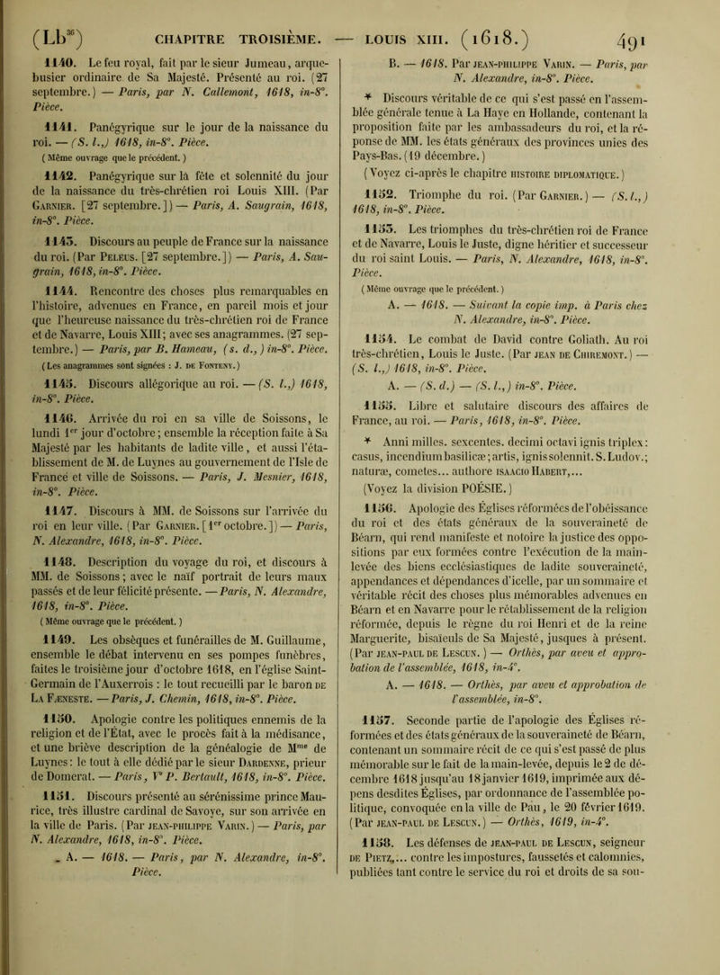 1140. Le feu royal, fait par le sieur Jumeau, arque- busier ordinaire de Sa Majesté. Présenté au roi. (27 septembre. ) — Paris, par N. Callemont, 1618, in-8°. Pièce. 1141. Panégyrique sur le jour de la naissance du roi. — (S. l.J 1618, in-8°. Pièce. ( Même ouvrage que le précédent. ) 1142. Panégyrique sur là fête et solennité du jour de la naissance du très-chrétien roi Louis XIII. (Par Garnier. [27 septembre.])— Paris, A. Saugrain, 1618, in-8°. Pièce. 1145. Discours au peuple de France sur la naissance du roi. (Par Peleus. [27 septembre.]) — Paris, A. Sau- grain, 1618, in-8°. Pièce. 1144. Rencontre des choses plus remarquables en l’histoire, advenues en France, en pareil mois et jour que l’heureuse naissance du très-chi'élien roi de France et de Navarre, Louis XIII; avec ses anagrammes. (27 sep- tembre.) — Paris, par B. Hameau, (s. d., ) in-8°. Pièce. (Les anagrammes sont signées : J. de Fonteny.) 1145. Discours allégorique au roi. — (S. I.,) 1618, in-8°. Pièce. 1146. Arrivée du roi en sa ville de Soissons, le lundi 1er jour d’octobre ; ensemble la réception faite à Sa Majesté par les habitants de ladite ville, et aussi l’éta- blissement de M. de Luynes au gouvernement de l’Isle de France et ville de Soissons. — Paris, J. Mesnier, 1618, in-8°. Pièce. 1147. Discours à MM. de Soissons sur l’arrivée du roi en leur ville. (Par Garnier.[1eroctobre.]) — Paris, N. Alexandre, 1618, in-8°. Pièce. 1148. Description du voyage du roi, et discours à MM. de Soissons ; avec le naïf portrait de leurs maux passés et de leur félicité présente. —Paris, N. Alexandre, 1618, in-8°. Pièce. ( Même ouvrage que le précédent. ) 1149. Les obsèques et funérailles de M. Guillaume, ensemble le débat intervenu en ses pompes funèbres, faites le troisième jour d’octobre 1618, en l’église Saint- Germain de l’Auxerrois : le tout recueilli par le baron de La Fæneste. —Paris, J. Chemin, 1618, in-8°. Pièce. 1150. Apologie contre les politiques ennemis de la religion et de l’État, avec le procès fait à la médisance, et une briève description de la généalogie de Mme de Luynes : le tout à elle dédié par le sieur Dardenne, prieur de Domcrat. — Paris, Y P. Bertault, 1618, in-8°. Pièce. 1151. Discours présenté au sérénissime prince Mau- rice, très illustre cardinal de Savoye, sur son arrivée en la ville de Paris. (Par jean-philippe Varin.) — Paris, par N. Alexandre, 1618, in-8°. Pièce. _ A. — 1618. — Paris, par N. Alexandre, in-8°. Pièce. B. — 1618. Par jean-philippe Varin. — Paris, par N. Alexandre, in-8°. Pièce. * Discours véritable de ce qui s’est passé en l’assem- blée générale tenue à La Haye en Hollande, contenant la proposition faite par les ambassadeurs du roi, et la ré- ponse de MM. les états généraux des provinces unies des Pays-Bas. (19 décembre. ) (Voyez ci-après le chapitre histoire diplomatique.) 1152. Triomphe du roi. (Par Garnier.) — fS.I.,) 1618, in-8°. Pièce. 1155. Les triomphes du très-chrétien roi de France et de Navarre, Louis le Juste, digne héritier et successeur du roi saint Louis. — Paris, N. Alexandre, 1618, in-8. Pièce. ( Même ouvrage que le précédent. ) A. — 1618. — Suivant la copie imp. à Paris chez N. Alexandre, in-8\ Pièce. 1154. Le combat de David contre Goliath. Au roi très-chrétien, Louis le Juste. (Par jean de Chiremont.) — (S. l.J 1618, in-8°. Pièce. A. — fS. d.) — fS. I.,) in-8°. Pièce. 1155. Libre et salutaire discours des affaires de France, au roi. — Paris, 1618, in-8°. Pièce. * Anni milles, sexcentes. decimi octavi ignis triplex : casus, incendiumbasilicæ;artis, ignissolennit.S.Ludov.; naturæ, cometes... authore isaacioHabert,... (Voyez la division POÉSIE. ) 1156. Apologie des Églises réformées de l’obéissance du roi et des états généraux de la souveraineté de Béarn, qui rend manifeste et notoire la justice des oppo- sitions par eux formées contre l’exécution de la main- levée des biens ecclésiastiques de ladite souveraineté, appendances et dépendances d’icelle, par un sommaire et véritable récit des choses plus mémorables advenues en Béarn et en Navarre pour le rétablissement de la religion réformée, depuis le règne du roi Henri et de la reine Marguerite, bisaïeuls de Sa Majesté, jusques à présent. ( Par jean-paul de Lescun. ) — Orthès, par aveu et appro- bation de l’assemblée, 1618, in-4°. A. — 1618. — Orthès, par aveu et approbation de l'assemblée, in-8°. 1157. Seconde partie de l’apologie des Églises ré- formées et des états généraux de la souveraineté de Béarn, contenant un sommaire récit de ce qui s’est passé de plus mémorable sur le fait de la main-levée, depuis le 2 de dé- cembre 1618 jusqu’au 18 janvier 1619, imprimée aux dé- pens desdites Églises, par ordonnance de l’assemblée po- litique, convoquée en la ville de Pau, le 20 février 1619. (Par jean-paul de Lescun.) — Orthès, 1619, in-4°. 1158. Les défenses de jean-paul de Lescun, seigneur de Piet^,... contre les impostures, faussetés et calomnies, publiées tant contre le service du roi et droits de sa sou-