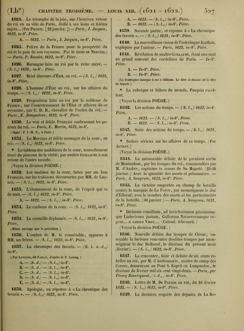 (Lb30) CHAPITRE TROISIÈME. — LOUIS XIII. (1621 - l622.) 02^ 1824. Le triomphe de la joie, sur l’heureux retour du roi en sa ville de Paris, dédié à ses bons et fidèles sujets... (ParPiloust. [22janvier.])—Paris, J. Jacquin, 1622, in-8°. Pièce. A. — 1622. — Paris, J. Jacquin, in-8°. Pièce. 1825. Prière de la France pour la prospérité du roi et la paix de son royaume. (Par le sieur de Nervèze.) — Paris, P. Rocolet, 1622, in-8°. Pièce. 1826. Harangue faite au roi par la reine mère. — (S. I.,) 1622, in-8°. Pièce. 1827. Brief discours d’État, au roi. —(S. I.,) 1622, in-8°. Pièce. 1828. L’homme d’État au roi, sur les affaires du temps. — (S. l.,J 1622, in-8°. Pièce. 1829. Proposition faite au roi par la noblesse de France, sur l’entretenement de l’État et affaires de ce royaume, par C. D. B., chevalier de l’ordre du roi. — Paris, E. Banqucteau, 1622, in-8°. Pièce. 1850. Le vrai et fidèle Français embrassant les ge- noux du roi. — Paris, E. Martin, 1622, in-8°. ( Signé : F. I. M. P., à Paris. ) 1851. Le Mercure et fidèle messager de la cour, au roi. —(S. I.,) 1622, in-8°. Pièce. * Le tableau des ambitieux de la cour, nouvellement tracé du pinceau de la vérité, par maître Guillaume à son retour de l’autre monde. (Voyez la division POÉSIE.) 1852. Les matines de la cour, faites par un bon Français, sur les trahisons découvertes par MM. de Luy- nes. — (S. l.,J 1622, in-8°. Pièce. 1855. L’étonnement de la cour, de l’esprit qui va de nuit. — (S. I.,) 1622, in-8°. Pièce. A. — 1622. — (S. I.,) in-8°. Pièce. 1854. Le corbeau de la cour. — (S. l.,J 1622, in-8°. Pièce. 1855. La corneille déplumée. — (S. I., J 1622, in-8°. Pièce. (Même ouvrage que le précédent. ) 1856. L’ombre de M. le connétable, apparue à MM. ses frères. — (5. l.,J 1622, in-8°. Pièce. 1857. La chronique des favoris. — (S. I. n. d.,) in-8°. ( Par Langlois, dit Fancan, d’après le P. Lclong. ) A. — (S. d.) — (S. I.,) in-8°. B. — (S. d.) — (S. l.,J in-8°. C. — (S. d.) — (S. I.,) in-8°. D. — (S. d.) — (S. I.,) in-8°. E. — (S. d.) — (S. l.,J in-8°. 1858. Apologie, ou réponse à a La chronique des favoris ». — (S. l.,J 1622, in-8°. Pièce, A. — 1622. — fS. I.,) in-8°. Pièce. B. — 1622. — (S. l.f) in-8°. Pièce. 1859. Seconde partie, et réponse à « La chronique des favoris ». — (S. I.,) 1622, in-8°. Pièce. 1840. La merveilleuse vision de l’astrologue Joathan, expliquée par l’auteur. — Paris, 1622, in-8°. Pièce. 1841. Révélation de maître Guillaume, étant une nuit au grand convent des Cordeliers de Paris. — In-8°. Pièce. A. — In-8\ Pièce. B. — In-8°. Pièce. (Le frontispice manque à ces 3 éditions. Le titre ci-dessus est le titre de départ. ) + La rubrique et fallace du monde, Pasquin excel- lent. ( Voyez la division POÉSIE. ) 1842. Les actions du temps. — (S. t.,) 1622, in-8°. Pièce. A. — 1622. — (S. I.,) in-8°. Pièce. B. — 1622. — (S. l.,)in-8°. Pièce. 1845. Suite des actions du temps. — (S.l.J 1622, in-8°. Pièce. * Satires sérieux sur les affaires de ce temps. ( Par Auvray.) (Voyez la division POÉSIE.) 1844. La mémorable défaite de la garnison sortie de Montauban, par les troupes du roi, commandées par M. d’Ambre, capitaine ès armes de Sa Majesté. (23-30 janvier. ) Avec la quantité des morts et prisonniers. — Paris, A. Saugrain, 1622, in-8°. Pièce. 1845. La victoire emportée en champ de bataille contre le marquis de La Force, par monseigneur le duc d’Elbœuf; avec le nombre des morts et les particularités de la bataille. (30 janvier.) — Paris, A. Saugrain, 1622, in-8°. Pièce. * Divinum consilium, ad invictissimum piissimum- que Ludovicum justum, Gallorum Navarrorumque re- gem... a carolo Virot,... (Calend. februarii.) (Voyez la division POÉSIE. ) 1846. Nouvelle défaite des troupes de Clérac; en- semble la furieuse rencontre desdites troupes par mon- seigneur le duc Delbœuf, le dixième du présent mois (février). — (S. l.,J 1622, in-8°. Pièce. 1847. La rencontre, fuite et défaite de six cents re- belles au roi, par M. d’Anthomarie, maître de camp des Corses, demeurant au Pont S. Esprit en Languedoc, le dixième de février mil six cent vingt-deux. — Paris, par Fleury Bourriquant, ( s. d., ) in-8°. Pièce. 1848. Lettre de M. Du Plessis au roi, du 16 février 1622.— (S. I.,) 1622, in-8°. Pièce. 1849. La dernière requête des députés de La Ro-