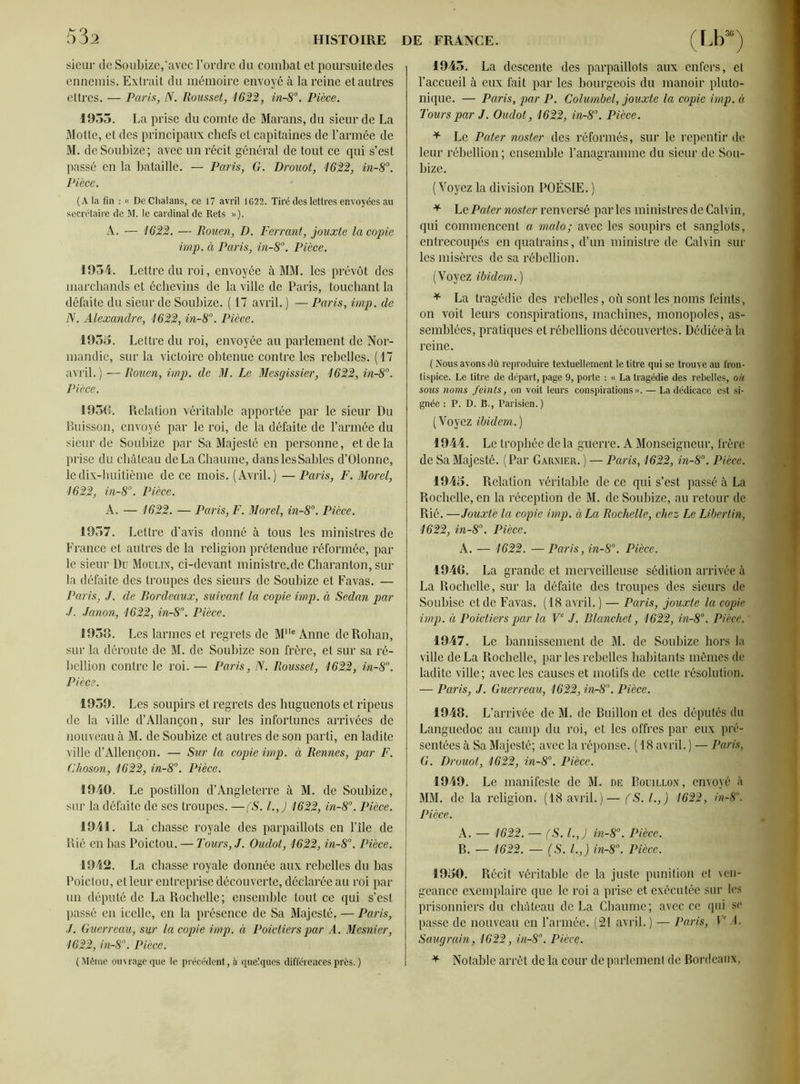 sieur de Soubize,'avec l’ordre du combat et poursuite des ennemis. Extrait du mémoire envoyé à la reine et autres ettres. — Paris, N. Rousset, 1622, in-8°. Pièce. 1955. La prise du comte de Marans, du sieur de La Motte, et des principaux chefs et capitaines de l’armée de M. de Soubize; avec un récit général de tout ce qui s’est passé en la bataille. — Paris, G. Drouot, 1622, in-8°. Pièce. (A la fin « DeChalans, ce 17 avril 1622. Tiré des lettres envoyées au secrétaire de M. le cardinal de Rets »). A. — 1622. — Rouen, D. Ferrant, jouxte la copie imp. à Paris, in-8°. Pièce. 1954. Lettre du roi, envoyée à MM. les prévôt des marchands et échevins de la ville de Paris, touchant la défaite du sieur de Soubize. ( 17 avril. ) — Paris, imp. de N. Alexandre, 1622, in-8°. Pièce. 1955. Lettre du roi, envoyée au parlement de Nor- mandie, sur la victoire obtenue contre les rebelles. (17 avril. ) î— Rouen, imp. de M. Le Mesgissier, 1622, in-8°. Pièce. 1956. Relation véritable apportée par le sieur Du Buisson, envoyé par le roi, de la défaite de l’armée du sieur de Soubize par Sa Majesté en personne, et de la prise du château de La Chaume, danslesSahles d’Olonne, le dix-huitième de ce mois. (Avril.) —Paris, F. Morel, 1622, in-8°. Pièce. A. — 1622. — Paris, F. Morel, in-8°. Pièce. 1957. Lettre d’avis donné à tous les ministres de France et autres de la religion prétendue réformée, par le sieur Du Moulin, ci-devant ministre.de Charanton, sur la défaite des troupes des sieurs de Soubize et Favas. — Paris, J. de Bordeaux, suivant la copie imp. à Sedan par ./. Janon, 1622, in-8°. Pièce. 1953. Les larmes et regrets de Mlle Anne de Rohan, sur la déroute de M. de Soubize son frère, et sur sa ré- bellion contre le roi. — Paris, N. Rousset, 1622, in-8°. Pièce. 1959. Les soupirs et regrets des huguenots et ripeus de la ville d’Allançon, sur les infortunes arrivées de nouveau à M. de Soubize et autres de son parti, en ladite ville d’Allençon. — Sur la copie imp. à Rennes, par F. Choson, 1622, in-8°. Pièce. 1940. Le postillon d’Angleterre à M. de Soubize, sur la défaite de ses troupes. —(S. l.J 1622, in-8°. Pièce. 1941. La chasse royale des parpaillots en l’île de Rié en bas Poictou. — Tours, J. Oudot, 1622, in-8°. Pièce. 1942. La chasse royale donnée aux rebelles du bas Poictou, et leur entreprise découverte, déclarée au roi par un député de La Rochelle; ensemble tout ce qui s’est passé en icelle, en la présence de Sa Majesté, — Paris, J. Guerreau, sur la copie imp. à Poictierspar A. Mcsnier, 1622, in-8°. Pièce. ( Même ouvrage que le précédent, à quelques différences près. ) 1945. La descente des parpaillots aux enfers, et l’accueil à eux fait par les bourgeois du manoir pluto- nique. — Paris, par P. Columbel, jouxte la copie imp. à Tours par J. Oudot, 1622, in-8°. Pièce. * Le Pater noster des réformés, sur le repentir de leur rébellion ; ensemble l’anagramme du sieur de Sou- bize. (Voyez la division POÉSIE. ) * Le Pater noster renversé parles ministres de Calvin, qui commencent a malo; avec les soupirs et sanglots, entrecoupés en quatrains, d’un ministre de Calvin sur les misères de sa rébellion. (Voyez ibidem. ) * La tragédie des rebelles, où sont les noms feints, on voit leurs conspirations, machines, monopoles, as- semblées, pratiques et rébellions découvertes. Dédiée à la reine. ( Nous avons dû reproduire textuellement le titre qui se trouve au fron- tispice. Le titre de départ, page 9, porte : « La tragédie des rebelles, où sous noms feints, on voit leurs conspirations». — Ladédicace est si- gnée : P. D. B., Parisien.) ( Voyez ibidem. ) 1944. Le trophée de la guerre. A Monseigneur, frère de Sa Majesté. (Par Garnier. ) — Paris, 1622, in-8°. Pièce. 1945. Relation véritable de ce qui s’est passé à La Rochelle, en la réception de M. de Soubize, au retour de Rié. —Jouxte la copie imp. à La Rochelle, chez Le Libertin, 1622, in-8°. Pièce. A. — 1622. —Paris, in-8°. Pièce. 1946. La grande et merveilleuse sédition arrivée à La Rochelle, sur la défaite des troupes des sieurs de Soubise et de Favas. (18 avril. ) — Paris, jouxte la copie imp. à Poictiers par la Ve J. Blanchet, 1622, in-8°. Pièce. 1947. Le bannissement de M. de Soubize hors la ville de La Rochelle, par les rebelles habitants mêmes de ladite ville; avec les causes et motifs de cette résolution. — Paris, J. Guerreau, 1622, in-8°. Pièce. 1948. L’arrivée de M. de Buillon et des députés du Languedoc au camp du roi, et les offres par eux pré- sentées à Sa Majesté; avec la réponse. (18 avril. ) — Paris, G. Drouot, 1622, in-8°. Pièce. 1949. Le manifeste de M. de Bouillon, envoyé à MM. de la religion. (18 avril.)— fS. I.,) 1622, >n-8°. Pièce. A. — 1622. — (S. l.J in-8°. Pièce. B. — 1622. — (S. I.,) in-8°. Pièce. 1950. Récit véritable de la juste punition et ven- geance exemplaire que le roi a prise et exécutée sur les prisonniers du château de La Chaume; avec ce qui se passe de nouveau en l’armée. (21 avril. ) — Paris, Ve A. Saugrain, 1622, in-8°. Pièce. * Notable arrêt de la cour de parlement de Bordeaux,