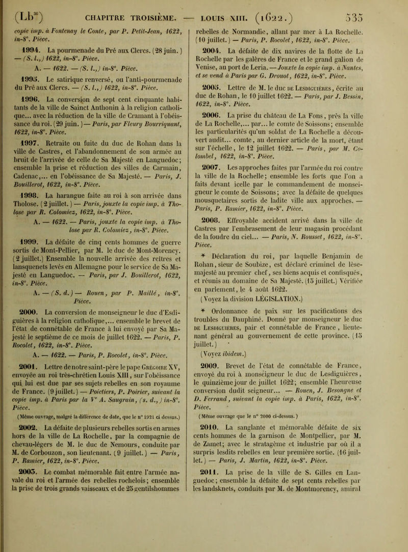 copie imp. à Fontenay le Conte, par P. Petit-Jean, 1622, in-8°. Pièce. 1994. La pourmenade du Pré aux Clercs. (28 juin. ) — (S. l.,J 1622, in-8°. Pièce. A. — 1622. — (S. I.,) in-8°. Pièce. 1995. Le satirique renversé, ou l’anti-pourmenade du Préaux Clercs. — fS. l.,J 1622, in-8°. Pièce. 1996. La conversion de sept cent cinquante habi- tants de la ville de Sainct Anthonin à la religion catholi- que... avec la réduction de la ville de Cramant à l’obéis- sance du roi. (29 juin. )— Paris, par Fleury Bourriquant, 1622, in-8°. Pièce. 1997. Retraite ou fuite du duc de Rohan dans la ville de Castres, et l’abandonnement de son armée au bruit de l’arrivée de celle de Sa Majesté en Languedoc; ensemble la prise et réduction des villes de Carmain, Cadenac,... en l’obéissance de Sa Majesté. — Paris, J. Bouillerot, 1622, in-8°. Pièce. 1998. La harangue faite au roi à son arrivée dans Tholose. ( 2 juillet. ) — Paris, jouxte la copie imp. à Tho- lose par R. Colomiez, 1622, in-8°. Pièce. A. — 1622. — Paris, jouxte la copie imp. à Tho- lose par R. Colomiez, in-8°. Pièce. 1999. La défaite de cinq cents hommes de guerre sortis de Mont-Pellier, par M. le duc de Mont-Morency. ( 2 juillet.) Ensemble la nouvelle arrivée des reîlrcs et lansquenets levés en Allemagne pour le service de Sa Ma- jesté en Languedoc. — Paris, par J. Bouillerot, 1622, in-8°. Pièce. A. — fS.d.)— Rouen, par P. Maillé, in-8°. Pièce. 2000. La conversion de monseigneur le duc d’Esdi- guières à la religion catholique,... ensemble le brevet de l’état de connétable de France à lui envoyé par Sa Ma- jesté le septième de ce mois de juillet 1622. — Paris, P. Rocolet, 1622, in-8°. Pièce. A. — 1622. — Paris, P. Rocolet, in-8°. Pièce. 2001. Lettre de notre saint-père le pape Grégoire XV, envoyée au roi très-chrétien Louis XIII, sur l’obéissance qui. lui est due par ses sujets rebelles en son royaume de France. (9 juillet. ) — Poictiers, P. Poirier, suivant la copie imp. à Paris par la Ve A. Saugrain, fs. d.,J in-8°. Pièce. (Même ouvrage, malgré la différence de date, que le n° 1921 ci dessus.) 2002. La défaite de plusieurs rebelles sortis en armes hors de la ville de La Rochelle, par la compagnie de chevau-légers de M. le duc de Nemours, conduite par M. de Corbouzon, son lieutenant. (9 juillet. ) — Paris, P. Ramier, 1622, in-8°. Pièce. 2003. Le combat mémorable fait entre l’armée na- vale du roi et l’armée des rebelles rochelois ; ensemble la prise de trois grands vaisseaux et de 25 gentilshommes rebelles de Normandie, allant par mer à La Rochelle. (10 juillet. ) — Paris, P. Rocolet, 1622, in-8°. Pièce. 2004. La défaite de dix navires de la flotte de La Rochelle par les galères de France et le grand galion de Venise, au port de Leria. — Jouxte la copie imp. à Nantes, et se vend à Paris par G. Drouot, 1622, in-8°. Pièce. 2003. Lettre de M. le duc de Lesdiguières, écrite au duc de Rohan, le 10 juillet 1622. — Paris, par J. Bessin, 1622, in-8°. Pièce. 2006. La prise du château de La Fons, près la ville de La Rochelle,... par... le comte de Soissons; ensemble les particularités qu’un soldat de La Rochelle a décou- vert audit... comte, au dernier article de la mort, étant sur l’échelle, le 12 juillet 1622. — Paris, par M. Co- lombel, 1622, in-8°. Pièce. 2007. Les approches faites par l’armée du roi contre la ville de la Rochelle; ensemble les forts que l’on a faits devant icelle par le commandement de monsei- gneur le comte de Soissons ; avec la défaite de quelques mousquetaires sortis de ladite ville aux approches. — Paris, P. Ramier, 1622, in-8°. Pièce. 2008. Effroyable accident arrivé dans la ville de Castres par l’embrasement de leur magasin procédant de la foudre du ciel... — Paris, N. Rousset, 1622, in-8°. Pièce. * Déclaration du roi, par laquelle Benjamin de Rohan, sieur de Soubize, est déclaré criminel de lèse- majesté au premier chef, ses biens acquis et confisqués, et réunis au domaine de Sa Majesté. (15 juillet.) Vérifiée en parlement, le 4 août 1622. (Voyez la division LÉGISLATION.) * Ordonnance de paix sur les pacifications des troubles du Dauphiné. Donné par monseigneur le duc de Lesdiguières, pair et connétable de France, lieute- nant général au gouvernement de cette province. (15 juillet. ) (Voyez ibidem.) 2009. Brevet de l’état de connétable de France, envoyé du roi à monseigneur le duc de Lesdiguières, le quinzième jour de juillet 1622; ensemble l’heureuse conversion dudit seigneur... — Rouen, J. Besongne et D. Ferrand, suivant la copie imp. à Paris, 1622, in-8°. Pièce. ( Même ouvrage que le n° 2000 ci-dessus. ) 2010. La sanglante et mémorable défaite de six cents hommes de la garnison de Montpellier, par M. de Zamet; avec le stratagème et industrie par où il a surpris lesdits rebelles en leur première sortie. (16 juil- let. ) — Paris, J. Martin, 1622, in-8°. Pièce. 2011. La prise de la ville de S. Gilles en Lan- guedoc ; ensemble la défaite de sept cents rebelles par leslandsknels, conduits par M. de Montmorency, amiral