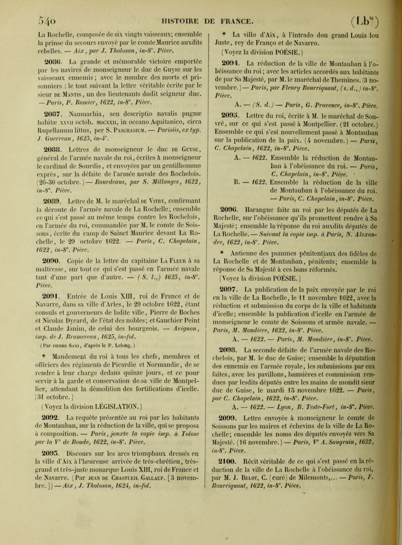 La Rochelle, composée de six vingts vaisseaux; ensemble la prinse du secours envoyé par le comte Maurice auxdits rebelles. — Aix, par J. Tholosan, in-8°. Pièce. 2080. La grande et mémorable victoire emportée par les navires de monseigneur le duc de Guyse sur les vaisseaux ennemis ; avec le nombre des morts et pri- sonniers : le tout suivant la lettre véritable écrite par le sieur de Mantis , un des lieutenants dudit seigneur duc. — Paris, P. Ramier, 1622, in-8°. Pièce. 2087. Naumachia, seu descriptio navalis pugnæ habilæ xxvii octob. mdcxxii, in oceano Aquitanico, circa Rupellanum littus, per S. Paschasium. — Parisiis, ex typ. J. Guerreau, 1623, in-A°. 2088. Lettres de monseigneur le duc de Guyse, général de l’armée navale du roi, écrites à monseigneur le cardinal de Sourdis, et envoyées par un gentilhomme exprès, sur la défaite de l’armée navale des Rochelois. (26-30 octobre. ) — Bourdeaus, par S. Millanges, 1622, in-8°. Pièce. 2080. Lettre de M. le maréchal de Vitry, confirmant la déroute de l’armée navale de La Rochelle; ensemble ce qui s’est passé au même temps contre les Rochelois, en l’armée du roi, commandée par M. le comte de Sois- sons, écrite du camp de Sainct Maurice devant La Ro- chelle, le 29 octobre 1622. — Paris, C. Chapelain, 1622, in-8°. Pièce. 2090. Copie de la lettre du capitaine La Fleur à sa maîtresse, sur tout ce qui s’est passé en l’armée navale tant d’une part que d’autre. — (S. I.,) 1623, in-8°. Pièce. 2091. Entrée de Louis XIII, roi de France et de Navarre, dans sa ville d’Arles, le 29 octobre 1622, étant consuls et gouverneurs de ladite ville, Pierre de Boches et Nicolas Dycard, de l’état des nobles; et Gauchier Peint et Claude Janim, de celui des bourgeois. — Avignon, imp. de J. Br amer eau, 1623, in-fol. ( Par pierre Saxi , d’après le P. Lelong. ) * Mandement du roi à tous les chefs, membres et officiers des régiments de Picardie et Normandie, de se rendre à leur charge dedans quinze jours, et ce pour servir à la garde et conservation de.sa ville de Montpel- lier, attendant la démolition des fortifications d’icelle. (31 octobre.) ( Voyez la division LÉGISLATION. ) 2092. La requête présentée au roi par les habitants de Montauban, sur la réduction de la ville, qui se proposa à composition. — Paris, jouxte la copie imp. à Tolose par la Ve de Boude, 1622, in-8°. Pièce. 2095. Discours sur les arcs triomphaux dressés en la ville d’Aix à l’heureuse arrivée de très-chrétien, très- grand et très-juste monarque Louis XIII, roi de France et de Navarre. ( Par jean de Chastueil Gallaup. [3 novem- bre. ])— Aix, J. Tholosan, 1624, in-fol. * La villo d’Aix, à l’intrado dou grand Louis lou Juste, rey de Franço et de Navarro. (Voyez la division POÉSIE.) 2094. La réduction de la ville de Montauban à l’o- béissance du roi ; avec les articles accordés aux habitants de par Sa Majesté, par M. le maréchal de Themines. (3 no- vembre.)— Paris, par Fleury Bourriquant, (s. d.,) in-8°. Pièce. A. — (S. d.) — Paris, G. Provence, in-8°. Pièce. 209o. Lettre du roi, écrite à M. le maréchal deSou- vré, sur ce qui s’est passé à Montpellier. (21 octobre.) Ensemble ce qui s’est nouvellement passé à Montauban sur la publication de la paix. (4 novembre.) — Paris, C. Chapelain, 1622, in-8°. Pièce. A. —1622. Ensemble la réduction de Montau- ban à l’obéissance du roi. — Paris, C. Chapelain, in-8°. Pièce. B. — 1622. Ensemble la réduction de la ville de Montauban à l’obéissance du roi. — Paris, C. Chapelain ,in-8°. Pièce. 209G. Harangue faite au roi par les députés de La Rochelle, sur l’obéissance qu’ils promettent rendre à Sa Majesté; ensemble la réponse du roi auxdits députés de La Rochelle.— Suivant la copie imp. à Paris, N. Alexan- dre, 1622, in-8°. Pièce. * Antienne des psaumes pénitentiaux des fidèles de La Rochelle et de Montauban, pénitents; ensemble la réponse de Sa Majesté à ces bons réformés. ( Voyez la division POÉSIE. ) 2097. La publication de la paix envoyée par le roi en la ville de La Rochelle, le 11 novembre 1622, avec la réduction et submission du corps de la ville et habitants d’icelle; ensemble la publication d’icelle en l’armée de monseigneur le comte de Soissons et armée navale. — Paris, M. Mondière, 1622, in-8°. Pièce. A. — 1622. — Paris, M. Mondière, in-8°. Pièce. 2098. La seconde défaite de l’armée navale des Ro- chelois, par M. le duc de Guise; ensemble la députation des ennemis en l’armée royale, les submissions par eux faites, avec les pavillons, bannières et commission ren- dues par lesdits députés entre les mains de mondit sieur duc de Guise, le mardi 15 novembre 1622. — Paris, par C. Chapelain, 1622, in-8°. Pièce. A. — 1622. — Lyon, B. Teste-Fort, in-8°. Pièce. 2099. Lettre envoyée à monseigneur le comte de Soissons par les maires et échevins de la ville de La Ro- chelle ; ensemble les noms des députés envoyés vers Sa Majesté. ( 16 novembre. ) — Paris, Ve A. Saugrain, 1622, in-8°. Pièce. 2100. Récit véritable de ce qui s’est passé en la ré- duction de la ville de La Rochelle à l’obéissance du roi, par M. J. Belot, C. (curé) de Milemonts,... —Paris, F. Bourriquant, 1622, in-8°. Pièce.