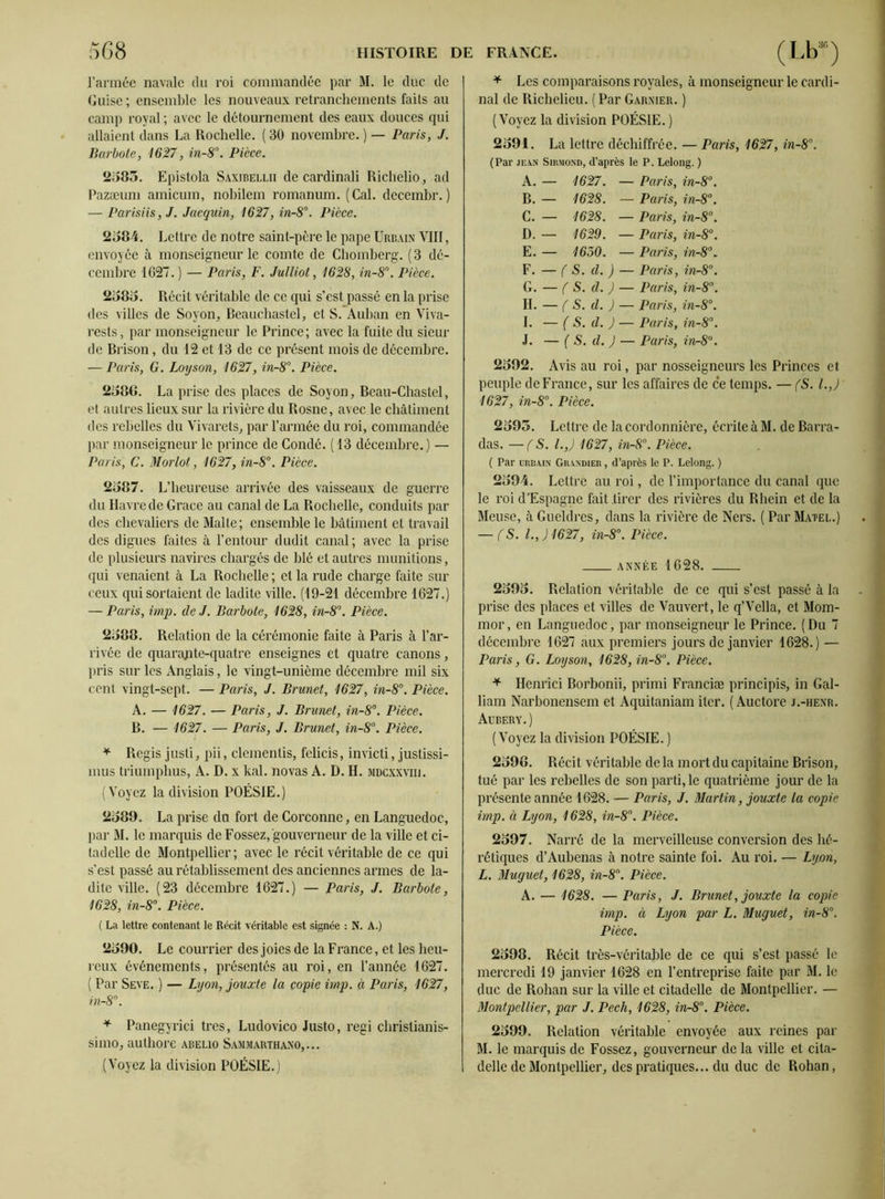 l’armée navale du roi commandée par M. le duc de Guise ; ensemble les nouveaux retranchements faits au camp royal ; avec le détournement des eaux douces qui allaient dans La Rochelle. ( 30 novembre. ) — Paris, J. Barbote, 1627, in-8°. Pièce. 2585. Epistola Saxibellii de cardinali Richelio, ad Pazæum amicum, nobilem romanum. (Cal. decembr.) — Parisiis, J. Jaequin, 1627, in-8°. Pièce. 2584. Lettre de notre saint-père le pape Urbain VIII, envoyée à monseigneur le comte de Chomberg. ( 3 dé- cembre 1627. ) — Paris, F. Julliot, 1628, in-8°. Pièce. 2585. Récit véritable de ce qui s’est passé en la prise des villes de Soyon, Beauchastel, et S. Auban en Viva- rests, par monseigneur le Prince; avec la fuite du sieur de Brison, du 12 et 13 de ce présent mois de décembre. — Paris, G. Loyson, 1627, in-8°. Pièce. 2586. La prise des places de Soyon, Beau-Chastel, et autres lieux sur la rivière du Rosne, avec le châtiment des rebelles du Vivarets, par l’armée du roi, commandée par monseigneur le prince de Condé. (13 décembre.) — Paris, C. Morlot, 1627, in-8°. Pièce. 2587. L’heureuse arrivée des vaisseaux de guerre du Havre de Grâce au canal de La Rochelle, conduits par des chevaliers de Malte; ensemble le bâtiment et travail des digues faites à l’entour dudit canal; avec la prise de plusieurs navires chargés de blé et autres munitions, qui venaient à La Rochelle ; et la rude charge faite sur ceux qui sortaient de ladite ville. (19-21 décembre 1627.) — Paris, imp. de J. Barbote, 1628, in-8°. Pièce. 2588. Relation de la cérémonie faite à Paris à l’ar- rivée de quarajite-quatre enseignes et quatre canons, pris sur les Anglais, le vingt-unième décembre mil six cent vingt-sept. — Paris, J. Brunet, 1627, in-8°. Pièce. A. — 1627. — Paris, J. Brunet, in-8°. Pièce. B. — 1627. — Paris, J. Brunet, in-8°. Pièce. * Regis justi, pii, démentis, felicis, invicti, justissi- mus triumphus, A. D. x kal. novas A. D. H. mdcxxviij. (Voyez la division POÉSIE.) 2589. La prise du fort de Corconnc, en Languedoc, par M. le marquis de Fossez, gouverneur de la ville et ci- tadelle de Montpellier; avec le récit véritable de ce qui s’est passé au rétablissement des anciennes armes de la- dite ville. (23 décembre 1627.) — Paris, J. Barbote, 1628, in-8°. Pièce. ( La lettre contenant le Récit véritable est signée : N. A.) 2590. Le courrier des joies de la France, et les heu- reux événements, présentés au roi, en l’année 1627. ( Par Seve. ) — Lyon, jouxte la copie imp. à Paris, 1627, in-8°. * Panegyrici très, Ludovico Justo, régi christianis- simo, authore abelio Sammarthano,... (Voyez la division POÉSIE.) * Les comparaisons royales, à monseigneur le cardi- nal de Richelieu. (Par Garnier. ) (Voyez la division POÉSIE. ) 2591. La lettre déchiffrée. — Paris, 1627, in-8°. (Par jean Sirmond, d’après le P. Lelong. ) A. — 1627. — Paris, in-8°. B. — 1628. — Paris, in-8°. C. — 1628. — Paris, in-8°. D. — 1629. — Paris, in-8°. E. — 1630. — Paris, in-8°. F. — ( S. d. ) — Paris, inr8°. G. — ( S. d. ) — Paris, in-8°. H. — ( S. d. ) — Paris, in-8°. I. — ( S. d. J — Paris, in-8°. J. — ( S. d. J — Paris, in-8°. 2592. Avis au roi, par nosseigneurs les Princes et peuple de France, sur les affaires de ce temps. — (S. I.,) 1627, in-8°. Pièce. 2595. Lettre de la cordonnière, écrite à M. de Barra- das. — (S. I.,) 1627, in-8°. Pièce. ( Par urbain Grandier , d’après le P. Lelong. ) 2594. Lettre au roi, de l’importance du canal que le roi d’Espagne fait .tirer des rivières du Bhein et de la Meuse, à Gueldres, dans la rivière de Ners. ( Par Matel.) — fS. I., J1627, in-8°. Pièce. année 1628. 2595. Relation véritable de ce qui s’est passé à la prise des places et villes de Vauvert, le q’Vella, et Mom- mor, en Languedoc, par monseigneur le Prince. (Du 7 décembre 1627 aux premiers jours de janvier 1628.) — Paris, G. Loyson, 1628, in-8°. Pièce. * Henrici Borbonii, primi Franciæ principis, in Gal- liam Narbonensem et Aquitaniam iter. ( Auctore j.-henr. Aubery. ) (Voyez la division POÉSIE. ) 2598. Récit véritable de la mort du capitaine Brison, tué par les rebelles de son parti, le quatrième jour de la présente année 1628. — Paris, J. Martin, jouxte la copie imp. à Lyon, 1628, in-8°. Pièce. 2597. Narré de la merveilleuse conversion des hé- rétiques d’Aubenas à notre sainte foi. Au roi. — Lyon, L. Muguet, 1628, in-8°. Pièce. A. — 1628. — Paris, J. Brunet, jouxte la copie imp. à Lyon par L. Muguet, in-8°. Pièce. 2598. Récit très-véritable de ce qui s’est passé le mercredi 19 janvier 1628 en l’entreprise faite par M. le duc de Rohan sur la ville et citadelle de Montpellier. — Montpellier, par J. Pech, 1628, in-8°. Pièce. 2599. Relation véritable envoyée aux reines par M. le marquis de Fossez, gouverneur de la ville et cita- delle de Montpellier, des pratiques... du duc de Rohan,