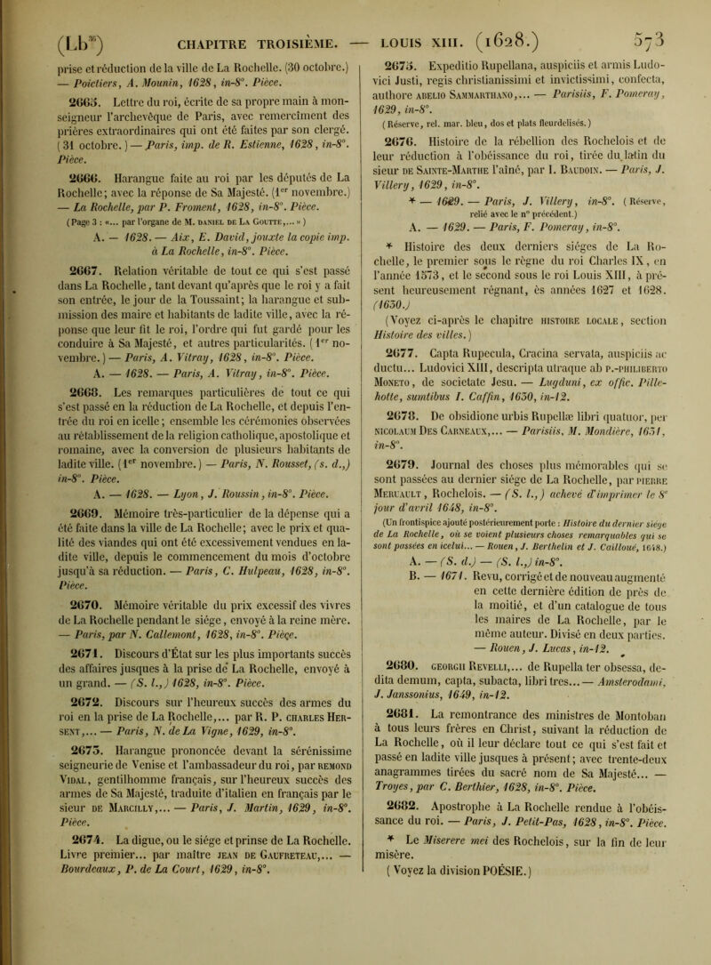 prise et réduction de la ville de La Rochelle. (30 octobre.) — Poictiers, A. Mounin, 1628, in-8°. Pièce. 2665. Lettre du roi, écrite de sa propre main à mon- seigneur l’archevêque de Paris, avec remercîment des prières extraordinaires qui ont été faites par son clergé. (31 octobre. ) — Paris, imp. de R. Estieme, 1628, in-8°. Pièce. 2666. Harangue faite au roi par les députés de La Rochelle; avec la réponse de Sa Majesté. (1er novembre.) — La Rochelle, par P. Froment, 1628, in-8°. Pièce. (Page 3 : «... par l’organe de M. Daniel de La Goutte,... » ) A. — 1628. — Aix, E. David, jouxte la copie imp. à La Rochelle, in-8°. Pièce. 2667. Relation véritable de tout ce qui s’est passé dans La Rochelle, tant devant qu’après que le roi y a fait son entrée, le jour de la Toussaint; la harangue et sub- mission des maire et habitants de ladite ville, avec la ré- ponse que leur fit le roi, l’ordre qui fut gardé pour les conduire à Sa Majesté, et autres particularités. ( 1er no- vembre. )— Paris, A. Vitraxj, 1628, in-8°. Pièce. A. — 1628. — Paris, A. Vitraxj, in-8°. Pièce. 2668. Les remarques particulières de tout ce qui s’est passé en la réduction de La Rochelle, et depuis l’en- trée du roi en icelle ; ensemble les cérémonies observées au rétablissement de la religion catholique, apostolique et romaine, avec la conversion de plusieurs habitants de ladite ville. (1er novembre.) — Paris, N. Rousset, (s. d.,) in-8°. Pièce. A. — 1628. — Lxjon, J. Roussin, in-8°. Pièce. 2669. Mémoire très-particulier de la dépense qui a été faite dans la ville de La Rochelle; avec le prix et qua- lité des viandes qui ont été excessivement vendues en la- dite ville, depuis le commencement du mois d’octobre jusqu’à sa réduction. — Paris, C. Hulpeau, 1628, in-8°. Pièce. 2670. Mémoire véritable du prix excessif des vivres de La Rochelle pendant le siège, envoyé à la reine mère. — Paris, par N. Callemont, 1628, in-8°. Pièqe. 2671. Discours d’État sur les plus importants succès des affaires jusques à la prise de' La Rochelle, envoyé à un grand. — (S. I.,) 1628, in-8°. Pièce. 2672. Discours sur l’heureux succès des armes du roi en la prise de La Rochelle,... par R. P. Charles Her- sent,... — Paris, N. de La Vigne, 1629, in-8°. 2673. Harangue prononcée devant la sérénissime seigneurie de Venise et l’ambassadeur du roi, par remond Vidal, gentilhomme français, sur l’heureux succès des armes de Sa Majesté, traduite d’italien en français par le sieur de Marcilly,... — Paris, J. Martin, 1629, in-8°. Pièce. 2674. La digue, ou le siège et prinse de La Rochelle. Livre premier... par maître jean de Gaufreteau,... — Bourdcaux, P. de La Court, 1629, in-8°. 2673. Expeditio Rupellana, auspiciis et armis Ludo- vici Justi, regis christianissimi et invictissimi, confecta, authore abelio Sammarthano,... — Parisiis, F. Pomcraxj, 1629, in-8°. (Réserve, rel. mar. bleu, dos et plats fleurdelisés.) 2676. Histoire de la rébellion des Rochelois et de leur réduction à l’obéissance du roi, tirée du latin du sieur de Sainte-Marthe l’aîné, par I. Baudoin. — Paris, J. Villerxj, 1629, in-8°. *—1629. — Paris, J. Villerxj, in-8°. (Réserve, relié avec le n° précédent.) A. — 1629. — Paris, F. Pomeraxj, in-8°. * Histoire des deux derniei’s sièges de La Ro- chelle, le premier sous le règne du roi Charles IX, en l’année 1573, et le second sous le roi Louis XIII, à pré- sent heureusement régnant, ès années 1627 et 1628. (1630.) (Voyez ci-après le chapitre histoire locale, section Histoire des villes. ) 2677. Capta Rupecula, Cracina servala, auspiciis ae ductu... LudoviciXIII, descripta ulraque ab p.-philiberto Moneto , de societate Jesu. — Lugduni, ex offic. Pille- hotte, sumtibus I. Caffin, 1650, in-12. 2678. De obsidione urbis Rupcllæ libri quatuor, per nicolaumDes Carneaux,... — Parisiis, M. Mondière, 1651, in-8°. 2679. Journal des choses plus mémorables qui se sont passées au dernier siège de La Rochelle, par pierre Meruault , Rochelois. — (S. I., ) achevé d'imprimer le 8e jour d'avril 1648, in-8°. (Un frontispice ajouté postérieurement porte : Histoire du dernier siérje de La Rochelle, où se voient plusieurs choses remarquables qui se sont passées en icelui... — Rouen, J. Berthelin et J. Cailloué, 1648.) A. — (S. d.) — (S. l.,J in-8°. B. — 1671. Revu, corrigé et de nouveau augmenté en cette dernière édition de près de la moitié, et d’un catalogue de tous les maires de La Rochelle, par le même auteur. Divisé en deux parties. — Rouen, J. Lucas, in-12. 2680. GEORGii Revelli,... de Rupella ter obsessa, de- dita demum, capta, subacta, libri très... — Amsterodami, J. Janssonius, 1649, in-12. 2681. La remontrance des ministres de Montoban à tous leurs frères en Christ, suivant la réduction de La Rochelle, où il leur déclare tout ce qui s’est fait et passé en ladite ville jusques à présent ; avec trente-deux anagrammes tirées du sacré nom de Sa Majesté... — Troxjes, par C. Berthier, 1628, in-8°. Pièce. 2682. Apostrophe à La Rochelle rendue à l’obéis- sance du roi. — Paris, J. Petit-Pas, 1628, in-8°. Pièce. * Le Miserere mei des Rochelois, sur la fin de leur misère. ( Voyez la division POÉSIE. )