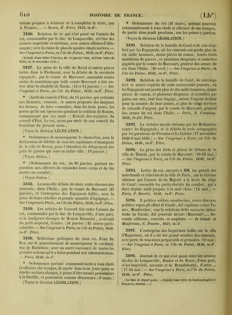 6io talions propres à éclaircir et à compléter le texte, par A. Floquet,... — Rouen, É. Frère, 1842, in-8°. 5186. Relation de ce qui s’est passé en l’armée du roi, commandée par le duc de Longueville, et l’état des armées impériale et suédoise, avec autres affaires d’Alle- magne ; avec la ruine de plus de quatre-vingts navires. — Sur l’imprimé à Paris, en file du Palais, 1640, in-8°. Pièce. (Extrait d’une lettre d’Anvers, du 13 janvier 1640, et d’une lettre de Malte, du 26 novembre 1639. ) 5187. La prise de la ville de Rcvel et autres places fortes dans le Piedmont, avec la défaite de la cavalerie espagnole, par le comte de Harcourt; ensemble toutes sortes de munitions que ledit comte Harcourt a fait en- trer dans la citadelle de Turin. (13 et 14 janvier.) — Sur Vimprimé à Paris, en Vile du Palais, 1640, in-8°. Pièce. * (Arrêt du conseil d’État, du 14 janvier, qui ordonne aux fermiers, commis, et autres préposés des bureaux des fermes, de faire connaître, dans les trois jours, les pertes qu’ils ont éprouvées pendant la sédition de Rouen, commençant par ces mots : ) Extrait des registres du conseil d’État. Le roi, ayant par arrêt de son conseil du troisième du présent mois... (Voyez la division LÉGISLATION.) * Ordonnance de monseigneur le chancelier, avec la déclaration de fidélité de tous les capitaines et bourgeois de la ville de Rouen, pour l’obtention du délogement des gens de guerre qui sont en ladite ville. (19 janvier.) (Voyez ibidem. ) * (Ordonnance du roi, du 26 janvier, portant in- jonction aux officiers de rejoindre leurs corps et de les mettre au complet. ) ( Voyez ibidem. ) 5188. Lanouvelle défaite de deux cents chevaux des ennemis, dans l’Italie, par le comte de Harcourt (27 janvier), et l’entreprise des Espagnols faillie, avec la prise de leurs échelles et grande quantité d’équipage. — Sur l’imprimé à Paris, en Vile du Palais, 1640, in-8°. Pièce. 5189. Les articles de l’accord fait entre l’armée du roi, commandée par le duc de Longueville, d’une part, et le landgrave Georges de Hessen Darmstat, ci-devant du parti impérial, d’autre. ( 31 janvier. ) Et autres parti- cularités.— Sur l'imprimé à Paris, en l’île du Palais, 1640, in-8°. Pièce. 5190. Réflexions politiques du sieur jul. Furic Du Run, sur le gouvernement de monseigneur le cardinal, duc de Richelieu ; avec un narré raccourci de toutes les grandes actions qu’il a faites pendant son administration. — Paris, 1640, in-4°. * Ordonnance portant commandement à tous chefs et officiers des troupes, de partir dans trois jours pour se rendre en leurs charges, à peine d’être menés prisonniers à la Bastille, et poursuivis comme déserteurs. ( 6 mars. ) (Voyez la division LÉGISLATION.) (Lb30) * Ordonnance du roi (31 mars), portant nouveau commandement à tous chefs et officiers de ses troupes, de partir dans jeudi prochain, sur les peines y portées. (Voyez la division LÉGISLATION.) 5191. Relation de la bataille de Cazal et de son siège levé par les Espagnols, où les ennemis ont perdu plus de six mille hommes, douze pièces de canon, toutes leurs munitions de guerre, et plusieurs drapeaux et cornettes gagnées par le comte de Harcourt, général des armes du roi dans l’Italie. (29 avril.) — Sur l’imprimé à Paris, en l'île du Palais, 1640, in-8°. Pièce. 5192. Relation de la bataille de Cazal, de son siège levé et autres exploits de cette mémorable journée, où les Espagnols ont perdu plus de dix millé hommes, douze pièces de canon, et plusieurs drapeaux et cornettes ga- gnées sur eux, tout leur bagage, même l’argent destiné pour la montre de leur armée, et plus de vingt services de vaisselle d’argent, par le comte de Harcourt, général des armes du roi dans l’Italie. — Paris, S. Cramoisy, 1640, in-fol. Pièce. 5195. La victoire navale obtenue par les Hollandais contre les Espagnols ; et la défaite de trois compagnies par les garnisons de Peronne et Le Catelet. (17 novembre 1639-9 mai 1640.) — Sur l'imprimé à Paris, en l'île du Palais, 1640 , in-8°. Pièce. 5194. La prise des forts et places de dehors de la ville de Thurin, par le comte de Harcourt. (10-12 mai.). — Sur l'imprimé à Paris, en l’île du Palais, 1640, in-8°. Pièce. 5195. Lettre du roi, envoyée à MM. les prévôt des marchands et échevins de la ville de Paris, sur la victoire obtenue par l’armée de Sa Majesté à la levée du siège de Cazal ; ensemble les particularités du combat, qui a duré depuis midi jusques à la nuit close. ( 14 mai.) — Paris, P. Rocolet, 1640, in-8°. Pièce. 5196. Il politico soldato monferrino, overo discorso politico sopra gli affari di Casale, del capitano latino Ve- rita, Monferrino; con la relatione dello soccorso intro- dotto in Casale, dal generale Arcurl (Harcourt),... Se- conda editione, corretta et ampliata. — In Casale di Monferrato, C. Pinetto, 1641, in-4°. 5197. L’entreprise des Impériaux faillie sur la ville d’Haguenau, où il a été tue grand nombre des ennemis, avec perte de tous leurs préparatifs et grenades. (18 mai.) — Sur l’imprimé à Paris, en file du Palais, 1640, in-8°. Pièce. 5198. Journal de ce qui s’est passé entre les armées du duc de Longueville, Banier et de Hesse, d’une part, et les impériale, saxonne et de Brandebourg, d'autre... ( 17-24 mai.) — Sur f imprimé à Paris, en file du Palais, 1640, in-8°. Pièce. ( Le titre de départ porte : « Extrait d une lettre du lieutenant-général Stalhans, Suédois ». )