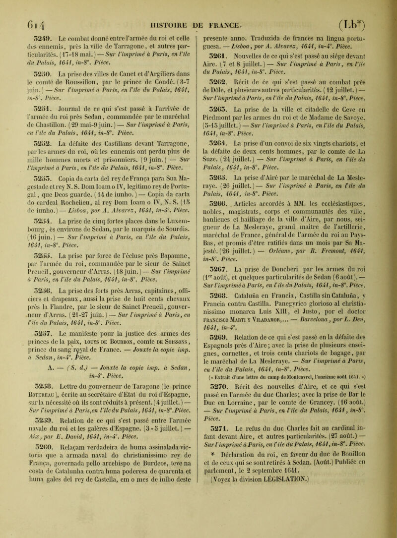 5249. Le combat donné entre l’armée du roi et celle des ennemis, près la ville de Tarragone, et autres par- ticularités. ( 17-18 mai. ) — Sur l’imprimé à Paris, en Vile du Palais, 1641, in-8°. Pièce. 5250. La prise des villes de Canet et d’Àrgiliers dans le comté de Roussillon, par le prince de Condé. (3-7 juin.) —Sur Vimprimé à Paris, en l'île du Palais, 1641, in-8°. Pièce. 5251. Journal de ce qui s’est passé à l’arrivée de l’année du roi près Sedan, commandée par le maréchal de Chaslillon. ( 29 mai-9 juin. ) — Sur l’imprimé à Paris, en l’île du Palais, 1641, in-8°. Pièce. 5252. La défaite des Castillans devant Tarragone, parles armes du roi, où les ennemis ont perdu plus de mille hommes morts et prisonniers. (9 juin.) — Sur l’imprimé à Paris, en l’île du Palais, 1641, in-8°. Pièce. 5255. Copia da carta del rey de França para Sua Ma- gestade et rey N. S. Dom Ioam o IV, legitimo rey de Portu- gal , que Deos guarde. ( 14 de iunho. ) — Copia da carta do cardeal Rochelieu, al rey Dom Ioam o IV, N. S. (15 de iunho.) — Lisboa, por A. Alvarez, 1641, in-4°. Pièce. 5254. La prise de cinq fortes places dans le Luxem- bourg, ès environs de Sedan, par le marquis de Sourdis. (16 juin.)— Sur l'imprimé à Paris, en l’île du Palais, 1641, in-8°. Pièce. 5255. La prise par force de l’écluse près Bapaume, par l’année du roi, commandée par le sieur de Sainct Preueil, gouverneur d’Arras. (18 juin. ) — Sur l'imprimé à Paris, en l’île du Palais, 1641, in-8°. Pièce. 5259. La prise des forts près Arras, capitaines, offi- ciers et drapeaux, aussi la prise de huit cents chevaux près la Flandre, par le sieur de Sainct Preueil, gouver- neur d’Arras. (21-27 juin. ) — Sur l'imprimé à Paris, en l'île du Palais, 1641, in-8°. Pièce. 5257. Le manifeste pour la justice des armes des princes delà paix, louys de Bourbon, comte de Soissons, prince du sang royal de France. — Jouxte la copie imp. à Sedan, in-4°. Pièce. A. — (S, d.J —Jouxte la copie imp. à Sedan, in-4°. Pièce. 5258. Lettre du gouverneur de Taragone (le prince Botereau ), écrite au secrétaire d’État du roi d’Espagne, sur la nécessité où ils sont réduits à présent. (4 juillet. ) — Sur l'imprimé à Paris,en l’île du Palais, 1641, in-8°. Pièce. 5259. Relation de ce qui s’est passé entre l’armée navale du roi et les galères d’Espagne. (3-5 juillet. ) — Aix, par E. David, 1641, in-4°. Pièce. 5260. Relaçam verdadeira de huma assinalada Vic- toria que a armada naval do christianissimo rey de França, governada pello arcebispo de Burdeos, tevena costa de Catalunha contra huna poderesa de quarenta et huna gales del rey de Castella, em o mes de iulho deste présente anno. Traduzida de francès na lingua portu- guesa. — Lisboa, por A. Alvarez, 1641, in-4°. Pièce. 52G1. Nouvelles de ce qui s’est passé au siège devant Aire. (7 et 8 juillet. ) — Sur l’imprimé à Paris, en l’île du Palais, 1641, in-8°. Pièce. 52G2. Récit de ce qui s’est passé au combat près de Dôle, et plusieurs autres particularités. ( 12 juillet. ) — Sur l’imprimé à Paris, en l’île du Palais, 1641, in-8°. Pièce. 5265. La prise de la ville et citadelle de Ceve en Piedmont par les armes du roi et de Madame de Savoye. (5-15 juillet. ) — Sur l’imprimé à Paris, en l’île du Palais, 1641, in-8°. Pièce. 52G4. La prise d’un convoi de six vingts chariots, et la défaite de deux cents hommes, par le comte de La Suze. (24 juillet.) — Sur l’imprimé à Paris, en l’île du Palais., 1641, in-8°. Pièce. 52G5. La prise d’Airé par le maréchal de La Mesle- raye. (26 juillet.)— Sur l’imprimé à Paris, en l'île du Palais, 1641, in-8°. Pièce. 526G. . Articles accordés à MM. les ecclésiastiques, nobles, magistrats, corps et communautés des ville, banlieues et bailliage de la ville d’Aire, par nous, sei- gneur de La Mesleraye, grand maître de l’artillerie, maréchal de France, général de l’armée du roi au Pays- Bas, et promis d’être ratifiés dans un mois par Sa Ma- jesté. (26 juillet. ) — Orléans, par R. Fremont, 1641, in-8°. Pièce. 5267. La prise de Doncheri par les armes du roi (1er août), et quelques particularités de Sedan ( 6 août ). — Sur l'imprimé à Paris, en l'île du Palais, 1641, in-8°. Pièce. 5268. Cataluna en Francia, Castilla sin Cataluna, y Francia contra Castilla. Panegyrico glorioso al christia- nissimo monarca Luis XIII, el Justo, por el doctor Francisco Marti y Viladamor,... — Barcelona, por L. Deu, 1641, in-4°. 5269. Relation de ce qui s’est passé en la défaite des Espagnols près d’Aire ; avec la prise de plusieurs ensei- gnes, cornettes, et trois cents chariots de bagage, par le maréchal de La Mesleraye. — Sur l’imprimé à Paris, en l’île du Palais, 1641, in-8°. Pièce. (« Extrait d’une lettre du camp de Montcavrel, l’onzième août 1641. ») 5270. Récit des nouvelles d’Aire, et ce qui s’est passé en l’armée du duc Charles ; avec la prise de Bar le Duc en Lorraine, par le comte de Grancey. (16 août.) — Sur l'imprimé à Paris, en l'île du Palais, 1641, in-8. Pièce. 5271. Le refus du duc Charles fait au cardinal in- fant devant Aire, et autres particularités. (27 août.) — Sur l'imprimé à Paris, en l'île du Palais, 1641 ,in-8°. Pièce. * Déclaration du roi, en faveur du duc de Bottillon et de ceux qui se sont retirés à Sedan. (Août.) Publiée en parlement, le 2 septembre 1641. (Voyez la division LÉGISLATION.)