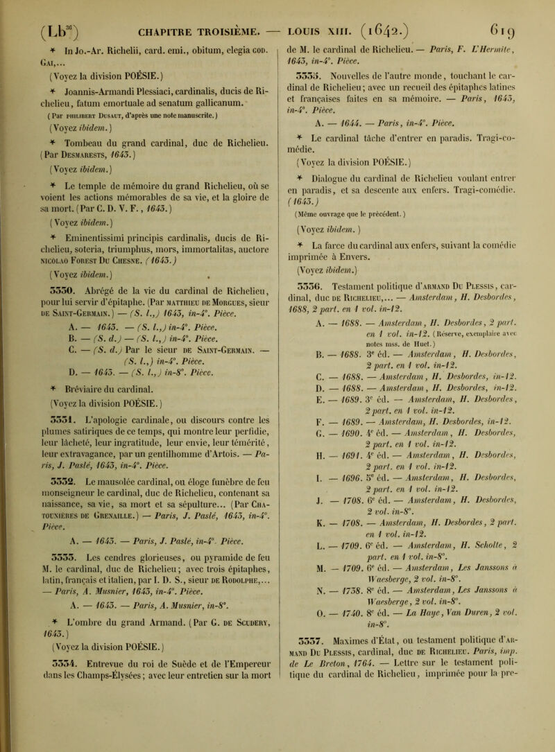 * In Jo.-Ar. Richelii, card. emi., obitum, elegia god. Gai,... (Voyez la division POÉSIE.) * Joannis-Armandi Plessiaci, cardinalis, ducis de Ri- chelieu, fatum emortuale ad senatum gallicanum. ( Par Philibert Dusaut, d’après une note manuscrite. ) (Voyez ibidem. ) * Tombeau du grand cardinal, duc de Richelieu. ( Par Desmarests, 1643. ) (Voyez ibidem.) * Le temple de mémoire du grand Richelieu, où se voient les actions mémorables de sa vie, et la gloire de sa mort. (Par C. D. V. F., 1645.) ( Voyez ibidem. ) * Eminentissimi principis cardinalis, ducis de Ri- chelieu, soteria, triumphus, mors, immortalitas, auctore nicolao Forest Du Chesne. ( 1643.) (Voyez ibidem.) , 3550. Abrégé de la vie du cardinal de Richelieu, pour lui servir d’épitaphe. (Par Matthieu de Morgues, sieur de Saixt-Germain.) — (S. LJ 1643, in-4°. Pièce. A. — 1643. — (S. l.,)in-4°. Pièce. B. — (S. d.) — (S. l.J in-4°. Pièce. C. —(S. d.) Par le sieur de Saint-Germain. — (S. l.y) in-4°. Pièce. D. — 1643. — (S. /., J in-8°. Pièce. * Bréviaire du cardinal. (Voyez la division POÉSIE. ) 5331. L’apologie cardinale, ou discours contre les plumes satiriques de ce temps, qui montre leur perfidie, leur lâcheté, leur ingratitude, leur envie, leur témérité, leur extravagance, par un gentilhomme d’Artois. — Pa- ris, J. Paslé, 1643, in-4°. Pièce. 5552. Le mausolée cardinal, ou éloge funèbre de feu monseigneur le cardinal, duc de Richelieu, contenant sa naissance, sa vie, sa mort et sa sépulture... (ParCHA- tounières de Grenaille. ) — Paris, J. Paslé, 1643, in-4°. Pièce. A. — 1643. — Paris, J. Paslé, in-4°. Pièce. 5555. Les cendres glorieuses, ou pyramide de feu M. le cardinal, duc de Richelieu; avec trois épitaphes, latin, français etitalien, par I. D. S., sieur de Rodolphe,... — Paris, A. Musnier, 1645, in-4°. Pièce. A. — 1643. — Paris, A. Musnier, in-8°. * L’ombre du grand Armand. (Par G. de Scudery, 1645.) (Voyez la division POÉSIE.) 3534. Entrevue du roi de Suède et de l’Empereur dans les Champs-Élysées ; avec leur entretien sur la mort de M. le cardinal de Richelieu. — Paris, F. L'Hermite, 1643, in-4°. Pièce. 5335. Nouvelles de l’autre monde, touchant le car- dinal de Richelieu; avec un recueil des épitaphes latines et françaises faites en sa mémoire. — Paris, 1645, in-4°. Pièce. A. — 1644. — Paris, in-4°. Pièce. * Le cardinal tâche d’entrer en paradis. Tragi-co- médie. (Voyez la division POÉSIE.) * Dialogue du cardinal de Richelieu voulant entrer en paradis, et sa descente aux enfers. Tragi-comédie. (1643.) (Môme ouvrage que le précédent. ) (Voyez ibidem. ) * La farce du cardinal aux enfers, suivant la comédie imprimée à Envers. (Voyez ibidem.) 5556. Testament politique d’armand Du Plessis, car- dinal, duc de Richelieu,... — Amsterdam, H. Desbordes, 1688, 2 part, en 1 vol. in-12. A. — 1688. — Amsterdam, H. Desbordes, 2 pari. en 1 vol. in-12. (Réserve, exemplaire avec notes mss. de Huet.) B. — 1688. 3e éd. — Amsterdam, H. Desbordes, 2 part, en 1 vol. in-12. C. — 1688. —Amsterdam, H. Desbordes, in-12. D. — 1688. — Amsterdam, H. Desbordes, in-12. E. — 1689. 3e éd. — Amsterdam, H. Desbordes, 2 part, en 1 vol. in-12. F. — 1689. — Amsterdam, H. Desbordes, in-12. G. — 1690. 4e éd. — Amsterdam, H. Desbordes, 2 part, en 1 vol. in-12. H. — 1691. 4e éd. — Amsterdam, H. Desbordes, 2 part, en 1 vol. in-12. I. — 1696. 5e éd.—Amsterdam, H. Desbordes, 2 part, en 1 vol. in-12. j. — 1708. 6e éd. — Amsterdam, H. Desbordes, 2 vol. in-8°. K. — 1708. — Amsterdam, H. Desbordes, 2 part. en 1 vol. in-12. L. — 1709. 6e éd. — Amsterdam., H. Scholte, 2 part, en 1 vol. in-8°. M. — 1709 . 6e éd. — Amsterdam, Les Janssons à Waesberge, 2 vol. in-8°. N. — 1738. 8e éd. — Amsterdam, Les Janssons à Waesberge, 2 vol. in-8°. O. — 1740. 8e éd. — La Haye, Fan Duren, 2 vol. in-8°. 3557. Maximes d’État, ou testament politique d’AR- mand Du Plessis, cardinal, duc de Richelieu. Paris, imp. de Le Breton, 1764. — Lettre sur le testament poli- tique du cardinal de Richelieu, imprimée pour la pre-