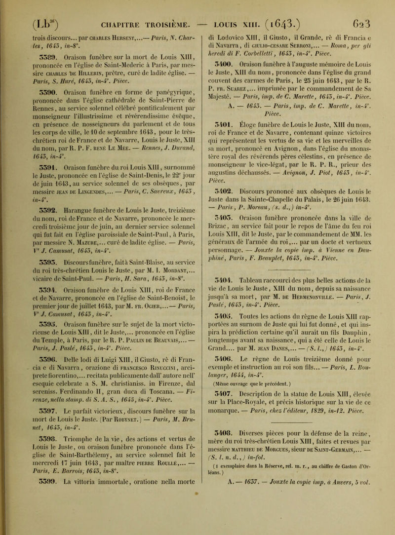 trois discours... par Charles Hersent,...— Paris, N. Char- les, 1643, in-8°. 3589. Oraison funèbre sur la mort de Louis XIII, prononcée en l’église de Saint-Mederic à Paris, par mes- sire Charles T)E Hillerin, prêtre, curé de ladite .église. — Paris, S. Hure, 1645, in-4°. Pièce. 5390. Oraison funèbre en forme de panégyrique, prononcée dans l’église cathédrale de Saint-Pierre de Rennes, au service solennel célébré pontiticalement par monseigneur l’illustrissime et révérendissime évêque, en présence de nosseigneurs du parlement et de tous les corps de ville, le 10 de septembre 1643, pour le très- chrétien roi de France et de Navarre, Louis le Juste, XIII du nom, par R. P. F. rené Le Mée. — Rennes, J. Durand, 1643, in-4°. 3391. Oraison funèbre du roi Louis XIII, surnommé le Juste, prononcée en l’église de Saint-Denis, le 22e jour de juin 1643, au service solennel de ses obsèques, par messire jean de Lingendes,... — Paris, C. Savreux, 1643, in-4°. 3392. Harangue funèbre de Louis le Juste, treizième du nom, roi de France et de Navarre, prononcée le mer- credi troisième jour de juin, au dernier service solennel qui fut fait en l’église paroissiale de Saint-Paul, à Paris, par messire N. Mazure,... curé de ladite église. — Paris, Ve J. Camusat, 1643, in-4°. 5395. Discours funèbre, faità Saint-Biaise, au service du roi très-chrétien Louis le Juste, par M. I. Mordant,... vicaire de Saint-Paul. —Paris, H. Sara, 1643, in-8°. 5594. Oraison funèbre de Louis XIII, roi de France et de Navarre, prononcée en l’église de Saint-Benoist, le premier jour de juillet 1643, par M. fr. Ogif.r,...— Paris, Ve J. Camusat, 1645, in-4°. 5393. Oraison funèbre sur le sujet de la mort victo- rieuse de Louis XIII, dit le Juste,... prononcée en l’église du Temple, à Paris, par le R. P. Paulin de Beauvais,... — Paris, J. Paslé, 1645, in-4°. Pièce. 3596. Delle lodi di Luigi XIII, il Giusto, rè di Fran- cia e di Navarra, orazione di francesco Rinuccini , arci- prete fiorentino,... recitata publicamente dall’ autore nell’ esequie celebrate a S. M. christianiss. in Firenze, dal sereniss. Ferdinando II, gran duca di Toscana. — Fi- renze, nclla stamp. di S. A. S., 1645, in-4°. Pièce. 5597. Le parfait victorieux, discours funèbre sur la mort de Louis le Juste. (Par Robynet.) — Paris, M. Bru- net, 1645, in-4°. 5598. Triomphe de la vie, des actions et vertus de Louis le Juste, ou oraison funèbre prononcée dans l’é- glise de Saint-Barthélemy, au service solennel fait le mercredi 17 juin 1643, par maître pierre Roullé,... — Paris, E. Barrois, 1645, in-8°. 3399. La vittoria immortale, oratione nella morte di Lodovico XIII, il Giusto, il Grande, rè di Francia e di Navarra, di giülio-cesare Serroni,... — Borna, per gli heredi di F. Corbelletti, 1643, in-4°. Pièce. 3400. Oraison funèbre à l’auguste mémoire de Louis le Juste, XIII du nom, prononcée dans l’église du grand couvent des carmes de Paris, le 25 juin 1643, par le R. P. fr. Suarez,... imprimée par le commandement de Sa Majesté. — Paris, imp. de C. Marette, 1645, in-4°. Pièce. A. — 1643. — Paris, imp. de C. Marette, in-4°. Pièce. 5401. Éloge funèbre de Louis le Juste, XIII du nom, roi de France et de Navarre, contenant quinze victoires qui représentent les vertus de sa vie et les merveilles de sa mort, prononcé en Avignon, dans l’église du monas- tère royal des révérends pères célestins, en présence de monseigneur le vice-légat, par le R. P. R., prieur des augustins déchaussés. — Avignon, J. Piot, 1643, in-4°. Pièce. 5402. Discours prononcé aux obsèques de Louis le Juste dans la Sainte-Chapelle du Palais, le 26 juin 1643. — Paris, P. Moreau, (s. d.,) in-4°. 3405. Oraison funèbre prononcée dans la ville de Brizac, au service fait pour le repos de l’âme du feu roi Louis XIII, dit le Juste, par le commandement de MM. les généraux dë l’armée du roi,... par un docte et vertueux personnage. — Jouxte la copie imp. à Vienne en Dau- phiné, Paris, F. Beauplet, 1643, in-4°. Pièce. 5404. Tableau raccourci des plus belles actions de la vie de Louis le Juste, XIII du nom, depuis sa naissance jusqu’à sa mort, par M. de Hermenonville. —Paris, J. Paslé, 1643, in-4°. Pièce. 3403. Toutes les actions du règne de Louis XIII rap- portées au surnom de Juste qui lui fut donné, et qui ins- pira la prédiction certaine qu’il aurait un fils Dauphin, longtemps avant sa naissance, qui a été celle de Louis le Grand.... par M. jean Danes,... — (S. l.J 1643, in-4°. 5406. Le règne de Louis treizième donné pour exemple et instruction au roi son fils... — Paris, L. Bou- langer, 1644, in-4°. (Même ouvrage que le précédent. ) 3407. Description de la statue de Louis XIII, élevée sur la Place-Royale, et précis historique sur la vie de ce monarque. — Paris, chez l’éditeur, 1829, in-12. Pièce. 3408. Diverses pièces pour la défense de la reine, mère du roi très-chrétien Louis XIII, faites et revues par messire Matthieu de Morgues, sieur de Saint-Germain,... — (S. I. n.d.,) in-fol. ( 1 exemplaire dans la Réserve, rel. m. r., au chiffre de Gaston d’Or- léans. ) A. — 1637. — Jouxte la copie imp. à Anvers, 5 vol.