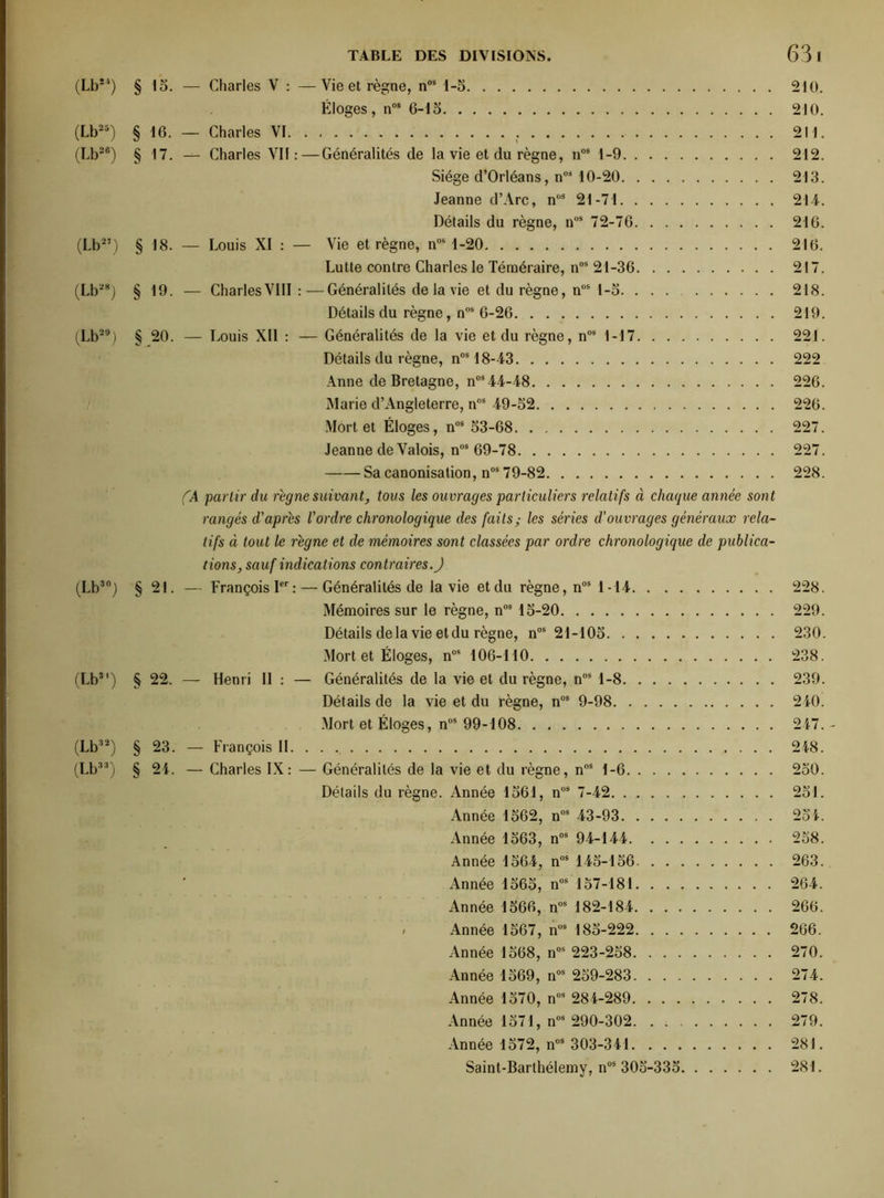 (Lb24) § 15. — Charles V : —Vie et règne, nos 1-5 210. Éloges, nos 6-15 210. (Lb25) § 16. — Charles Vï 211. (Lb26) § 17. — Charles VII:—Généralités de la vie et du règne, nos 1-9 212. Siège d’Orléans, n0i 10-20 213. Jeanne d’Arc, nÛS 21-71 214. Détails du règne, nos 72-76 216. (Lb27) § 18. — Louis XI : — Vie et règne, nos 1-20 216. Lutte contre Charles le Téméraire, nos 21-36 217. (Lb28) § 19. — Charles VIII :—Généralités de la vie et du règne, nus 1-5. 218. Détails du règne, nos 6-26 219. (Lb29) § 20. — Louis Xll : — Généralités de la vie et du règne, nos 1-17 221. Détails du règne, nos 18-43 222 Anne de Bretagne, nos 44-48 226. Marie d’Angleterre, nos 49-52 226. Mort et Éloges, nos 53-68 227. Jeanne de Valois, nos 69-78 227. Sa canonisation, nos 79-82 228. (A partir du régné suivant, tous les ouvrages particuliers relatifs à chaque année sont rangés d'après l’ordre chronologique des faits; les séries d’ouvrages généraux rela- tifs à tout le règne et de mémoires sont classées par ordre chronologique de publica- tions, sauf indications contraires.J (Lb30) § 21. — François Ier: — Généralités de la vie et du règne, nos 1-14 228. Mémoires sur le règne, nos 15-20 229. Détails delà vie et du règne, nos 21-105 230. Mort et Éloges, nos 106-110 238. (Lb3') § 22. — Henri II : — Généralités de la vie et du règne, nos 1-8 239. Détails de la vie et du règne, nos 9-98 240. Mort et Éloges, nos 99-108 247. - (Lb32) § 23. — François II 248. (Lb33) § 24. — Charles IX: — Généralités de la vie et du règne, nos 1-6 250. Détails du règne. Année 1561, nos 7-42 251. Année 1562, nos 43-93 254. Année 1563, nos 94-144 258. Année 1564, nos 145-156 263. Année 1565, nos 157-181 264. Année 1566, nos 182-184 266. , Année 1567, nos 185-222 266. Année 1568, nos 223-258 270. Année 1569, nos 259-283 274. Année 1570, nos 284-289 278. Année 1571, nos 290-302 279. Année 1572, nos 303-341 281. Saint-Barthélemy, nos 305-335 281.