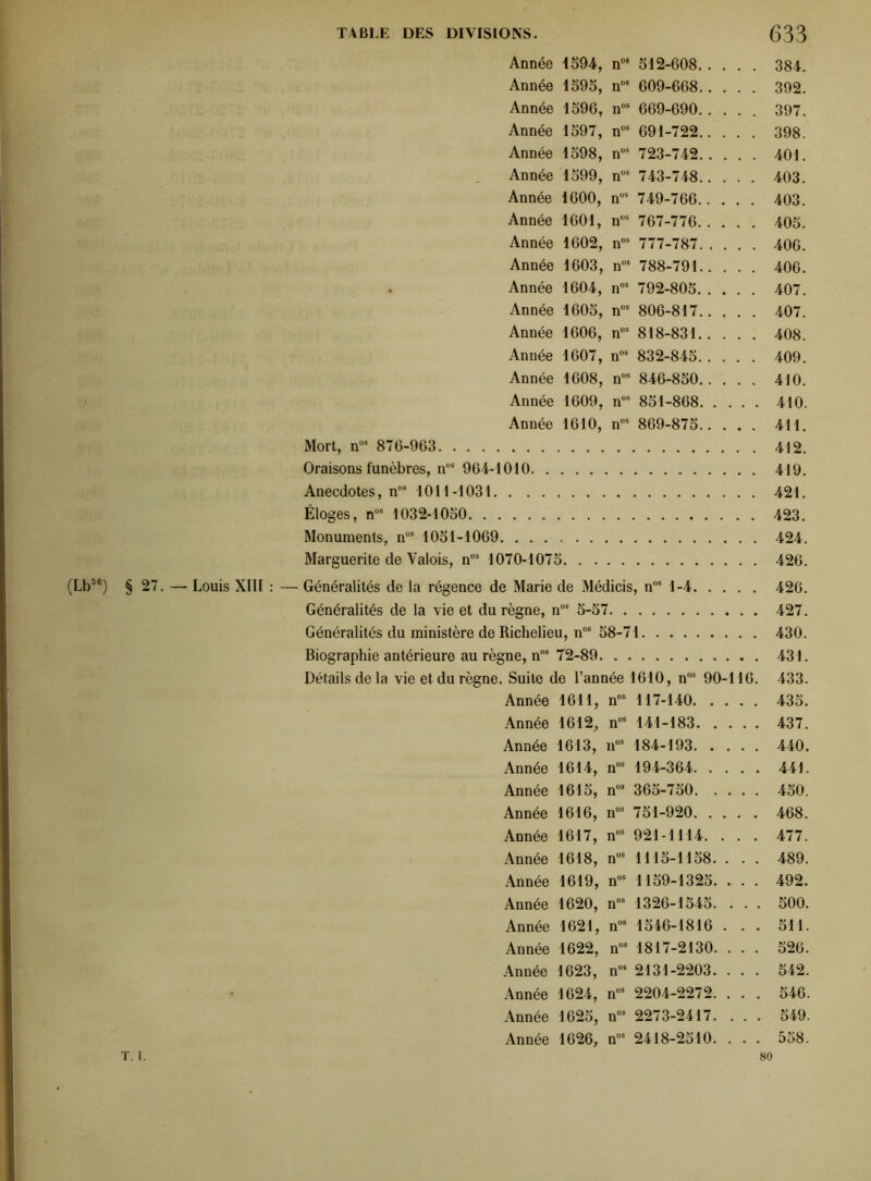 Année 1594, n08 512-608 384. Année 1595, n08 609-668 392. Année 1596, nos 669-690 397. Année 1597, n08 691-722 398. Année 1598, n08 723-742 401. Année 1599, nos 743-748 403. Année 1600, nÜS 749-766 403. Année 1601, nos 767-776 405. Année 1602, nos 777-787 406. Année 1603, n08 788-791 406. Année 1604, n08 792-805 407. Année 1605, n08 806-817 407. Année 1606, nos 818-831 408. Année 1607, n08 832-845 409. Année 1608, nos 846-850 410. Année 1609, nos 851-868 410. Année 1610, nos 869-875 411. Mort, n09 876-963 412. Oraisons funèbres, n08 964-1010 419. Anecdotes, n08 1011-1031 421. Éloges, nos 1032-1050 423. Monuments, n08 1051-1069 424. Marguerite de Valois, n08 1070-1075 426. (Lb36) § 27. — Louis XIII : — Généralités de la régence de Marie de Médicis, nos 1-4 426. Généralités de la vie et du règne, n08 5-57 427. Généralités du ministère de Richelieu, n08 58-71 430. Biographie antérieure au règne, nos 72-89 431. Détails de la vie et du règne. Suite de l’année 1610, n08 90-116. 433. Année 1611, n08 117-140 435. Année 1612, n08 141-183 437. Année 1613, n08 184-193 440. Année 1614, n08 194-364 441. Année 1615, n08 365-750 450. Année 1616, n08 751-920 468. Année 1617, n08 921-1114. . . . 477. Année 1618, n08 1115-1158. . . . 489. Année 1619, n08 1159-1325. . . . 492. Année 1620, n08 1326-1545. . . . 500. Année 1621, n08 1546-1816 . . . 511. Année 1622, n08 1817-2130. . . . 526. Année 1623, n08 2131-2203. ... 542. Année 1624, n08 2204-2272. . . . 546. Année 1625, n08 2273-2417. . . . 549. Année 1626, n08 2418-2510. ... 558. T. I. 80