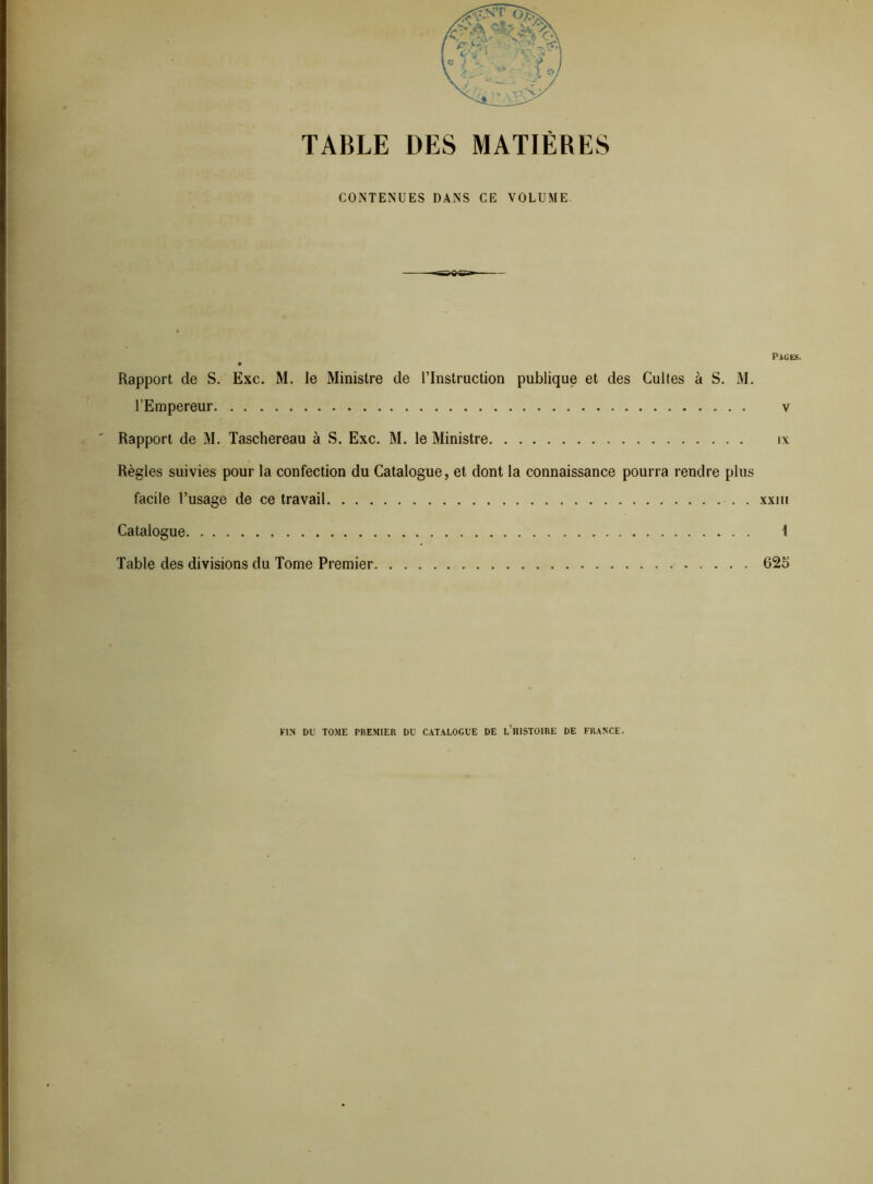 TABLE DES MATIÈRES CONTENUES DANS CE VOLUME. Pages. Rapport de S. Exc. M. le Ministre de l’Instruction publique et des Cultes à S. M. l’Empereur v Rapport de M. Taschereau à S. Exc. M. le Ministre îx Règles suivies pour la confection du Catalogue, et dont la connaissance pourra rendre plus facile l’usage de ce travail xxiii Catalogue 1 Table des divisions du Tome Premier 625 FIN DU TOME PREMIER DU CATALOGUE DE L’HISTOIRE DE FRANCE.