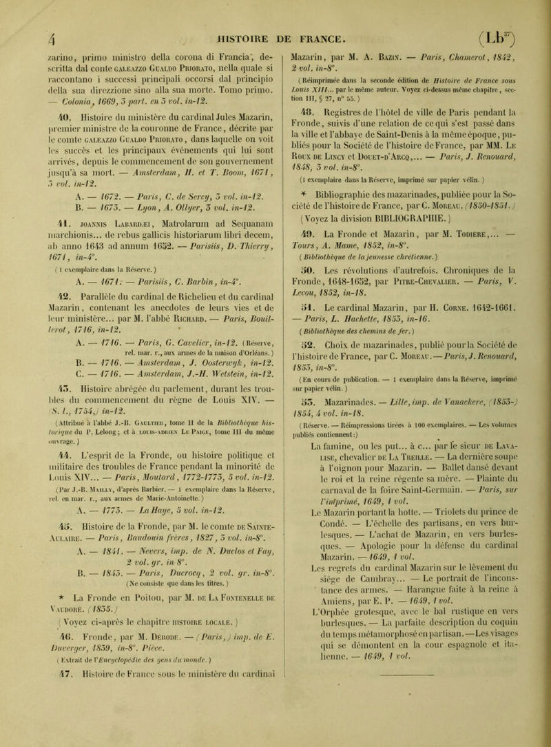 zarino, primo ministro délia corona di Francia', dc- scritta dal conte galeazzo Güaldo Priorato, nclla quale si raccontano i succcssi principali occorsi dal principio délia sua direzzione sino alla sua morte. Tomo primo. — Colonia, 1669, 3 part, en 5 vol. in-12. 40. Histoire du ministère du cardinal Jules Mazarin, premier ministre de la couronne de France, décrite par le comte galeazzo Gualdo Priorato, dans laquelle on voit les succès et les principaux événements qui lui sont arrivés, depuis le commencement de son gouvernement jusqu’à sa mort. — Amsterdam, H. et T. Boom, 1671, 3 vol. in-12. A. — 1672. — Paris, C. de Sercy, 3 vol. in-12. B. — 1673. — Lyon, A. Ollycr, 3 vol. in-12. 41. joannis Labardæi , Matrolarum ad Sequanam marchionis... de rebus gallicis historiarum libri decem, ab anno 1643 ad annum 1652. —Parisiis, D. Thierry, 1671, in-4°. ( 1 exemplaire dans la Réserve. ) A. — 1671. — Parisiis, C. Barbin, in-4°. 42. Parallèle du cardinal de Richelieu et du cardinal Mazarin, contenant les anecdotes de leurs vies et de leur ministère... par M. l’abbé Richard. — Paris, Bouil- lerot, 1716, in-12. A. — 1716. — Paris, G. Cavalier, in-12. (Réserve, rel. mar. r., aux armes de la maison d’Orléans. ) B. — 1716. — Amsterdam, J. Oosterwyk, in-12. C. — 1716. — Amsterdam, J.-H. Wetstein, in-12. 43. Histoire abrégée du parlement, durant les trou- bles du commencement du règne de Louis XIV. — S. /., 1734,J in-12. (Attribué à l’abbé J.-B. Gaultier, tome II de la Bibliothèque his- torique A\\ P. Lelong ; et à louis-adrien Le Paice, tome III du môme ouvrage. ) 44. L’esprit de la Fronde, ou histoire politique et militaire des troubles de France pendant la minorité de Louis XIV... — Paris, Moutard, 1772-1773, 5 vol. in-12. (Par J.-B. Maii.lv, d’après Barbier. — 1 exemplaire dans la Réserve, rel. en mar. r., aux armes de Marie-Antoinette.) A. — 1773. — La Haye, 5 vol. in-12. 45. Histoire de la Fronde, par M. le comte de Saixte- Aclaire. — Paris, Baudouin frères, 1827, 3 vol. in-8. A. — 1841. — Nevcrs, imp. de N. Duclos et Fay, 2 vol. gr. in-8°. B. — 1843. — Paris, Ducrocq, 2 vol. gr. in-8°. ( Ne consiste que dans les titres. ) * La Fronde en Poitou, par M. de La Fontenelle de Vauuoré. (1835.J ( Voyez ci-après le chapitre histoire locale. ) 40. Fronde, par M. Dérode. — (Paris,) imp. de E. Duvergcr, 1839, in-8°. Pièce. ( Extrait de l’Encyclopédie des gens du monde. ) 47. Histoire de France sous le ministère du cardinal Mazarin, par M. A. Bazin. — Paris, Chamerot, 1842, 2 vol. in-8. ( Réimprimée dans la seconde édition de Histoire de France sous Louis XHt... par le même auteur. Voyez ci-dessus même chapitre, sec- tion III, § 27, n° 55. ) 48. Registres de Fbôtel de ville de Paris pendant la Fronde, suivis d’une relation de ce qui s’est passé dans la ville et l’abbaye de Saint-Denis à la môme époque, pu- bliés pour la Société de Tliistoire de France, par MM. Le Roux de Lincy et Douet-d’Arcq,... — Paris, J. Benouard, 1848, 3 vol. in-8°. (I exemplaire dans la Réserve, imprimé sur papier vélin. ) * Bibliographie des mazarinades, publiée pour la So- ciété de l’histoire de France, parC. Moreau. (1850-1851. ) (Voyez la division BIBLIOGRAPHIE. ) 49. La Fronde et Mazarin, par M. Todiere,... — Tours, A. Marne, 1852, in-8°. (Bibliothèque de la jeunesse chrétienne.) 50. Les révolutions d’autrefois. Chroniques de la Fronde, 1648-1652, par Pitre-Chevalier. — Paris, V. Lecou, 1852, in-18. 51. Le cardinal Mazarin, par H. Corne. 1642-1661. — Paris, L. Hachette, 1853, in-16. ( Bibliothèque des chemins de fer. ) 52. Choix de mazarinades, publié pour la Société de l’histoire de France, par C. Moreau.—Paris, J. Renouard, 1853, in-8°. (En cours de publication. — 1 exemplaire dans la Réserve, imprimé sur papier vélin. ) 53. Mazarinades. — Lille, imp. de Vanackere, (1853-) 1854, 4 vol. in-18. ( Réserve. — Réimpressions tirées à 100 exemplaires. — Les volumes publiés contiennent:) La famine, ouïes put... à c... parle sieur de Lava- lise, chevalier de La Treille. — La dernière soupe à l’oignon pour Mazarin. — Ballet dansé devant le roi et la reine régente sa mère. — Plainte du carnaval de la foire Saint-Germain. — Paris, sur Vinfprimé, 1649, 1 vol. Le Mazarin portant la botte. — Triolets du prince de Condé. — L’échelle des partisans, en vers bur- lesques. — L’achat de Mazarin, en vers burles- ques. — Apologie pour la défense du cardinal Mazarin. —1649, 1 vol. Les regrets du cardinal Mazarin sur le lèvement du siège de Cambray... — Le portrait de l’incons- tance des armes. — Harangue faite à la reine à Amiens, par E. P. — 1649, 1 vol. L’Orphée grotesque, avec le bal rustique en vers burlesques.— La parfaite description du coquin du temps métamorphosé en partisan.—Les visages qui se démontent en la cour espagnole et ita- lienne. — 1649, I vol.