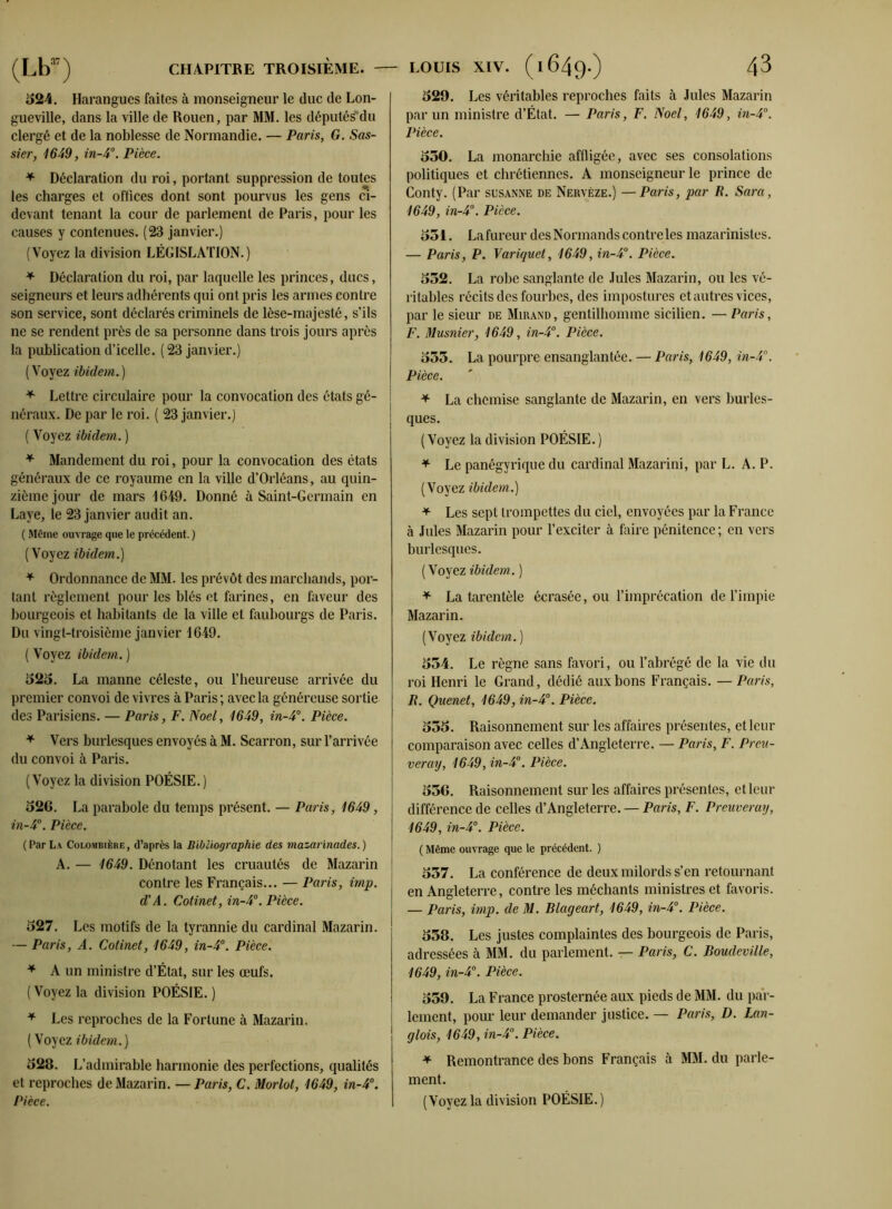 524. Harangues faites à monseigneur le duc de Lon- gueville, dans la ville de Rouen, par MM. les députés du clergé et de la noblesse de Normandie. — Paris, G. Sas- sier, 1649, in-4°. Pièce. * Déclaration du roi, portant suppression de toutes les charges et offices dont sont pourvus les gens ci- devant tenant la cour de parlement de Paris, pour les causes y contenues. (23 janvier.) (Voyez la division LÉGISLATION.) * Déclaration du roi, par laquelle les princes, ducs, seigneurs et leurs adhérents qui ont pris les armes contre son service, sont déclarés criminels de lèse-majesté, s’ils ne se rendent près de sa personne dans trois jours après la publication d’icelle. (23 janvier.) (Voyez ibidem.) * Lettre circulaire pour la convocation des états gé- néraux. De par le roi. ( 23 janvier.) ( Voyez ibidem. ) * Mandement du roi, pour la convocation des états généraux de ce royaume en la ville d’Orléans, au quin- zième jour de mars -1649. Donné à Saint-Germain en Laye, le 23 janvier audit an. ( Même ouvrage que le précédent. ) (Voyez ibidem.) * Ordonnance de MM. les prévôt des marchands, por- tant règlement pour les blés et farines, en faveur des bourgeois et habitants de la ville et faubourgs de Paris. Du vingt-troisième janvier 1649. ( Voyez ibidem. ) 1525. La manne céleste, ou l’heureuse arrivée du premier convoi de vivres à Paris; avec la généreuse sortie des Parisiens. — Paris, F. Noël, 1649, in-4°. Pièce. * Vers burlesques envoyés à M. Scarron, sur l’arrivée du convoi à Paris. (Voyez la division POÉSIE.) 52G. La parabole du temps présent. — Paris, 1649, in-4°. Pièce. (Par La Colombièke, d’après la Bibliographie des mazarinades. ) A. — 1649. Dénotant les cruautés de Mazarin contre les Français... — Paris, imp. d'A. Cotinet, in-4°. Pièce. 527. Les motifs de la tyrannie du cardinal Mazarin. — Paris, A. Cotinet, 1649, in-4°. Pièce. * A un ministre d’État, sur les œufs. ( Voyez la division POÉSIE. ) * Les reproches de la Fortune à Mazarin. ( Voyez ibidem.) 528. L’admirable harmonie des perfections, qualités et reproches de Mazarin. — Paris, C. Morlot, 1649, in-4°. Pièce. 529. Les véritables reproches faits à Jules Mazarin par un ministre d’État. — Paris, F. Noël, 1649, in-4°. Pièce. 550. La monarchie affligée, avec ses consolations politiques et chrétiennes. A monseigneur le prince de Conty. (Par susanne de Nervèze.) —Paris, par K. Sara, 1649, in-4°. Pièce. 551. Lafureur des Normands contre les mazarinistes. — Paris, P. Variquet, 1649, in-4°. Pièce. 552. La robe sanglante de Jules Mazarin, ou les vé- ritables récits des fourbes, des impostures et autres vices, par le sieur de Mirand, gentilhomme sicilien. — Paris, F. Dlusnier, 1649, in-4°. Pièce. 555. La pourpre ensanglantée. — Paris, 1649, in-4°. Pièce. + La chemise sanglante de Mazarin, en vers burles- ques. ( Voyez la division POÉSIE. ) * Le panégyrique du cardinal Mazarini, par L. A. P. (Voyez ibidem.) * Les sept trompettes du ciel, envoyées par la France à Jules Mazarin pour l’exciter à faire pénitence; en vers burlesques. (Voyez ibidem. ) * La tarentèle écrasée, ou l’imprécation de l’impie Mazarin. (Voyez ibidem. ) 554. Le règne sans favori, ou l’abrégé de la vie du roi Henri le Grand, dédié aux bons Français. — Paris, R. Quenet, 1649, in-4°. Pièce. 555. Raisonnement sur les affaires présentes, et leur comparaison avec celles d’Angleterre. — Paris, F. Prca- veray, 1649, in-4°. Pièce. 556. Raisonnement sur les affaires présentes, et leur différence de celles d’Angleterre. — Paris, F. Preuveray, 1649, in-4°. Pièce. ( Même ouvrage que le précédent. ) 557. La conférence de deux milords s’en retournant en Angleterre, contre les méchants ministres et favoris. — Paris, imp. de M. Blageart, 1649, in-4°. Pièce. 558. Les justes complaintes des bourgeois de Paris, adressées à MM. du parlement. — Paris, C. Boudeville, 1649, in-4°. Pièce. 559. La France prosternée aux pieds de MM. du par- lement, pour leur demander justice. — Paris, D. Lan- glois, 1649, in-4°. Pièce. * Remontrance des bons Français à MM. du parle- ment. (Voyez la division POÉSIE.)