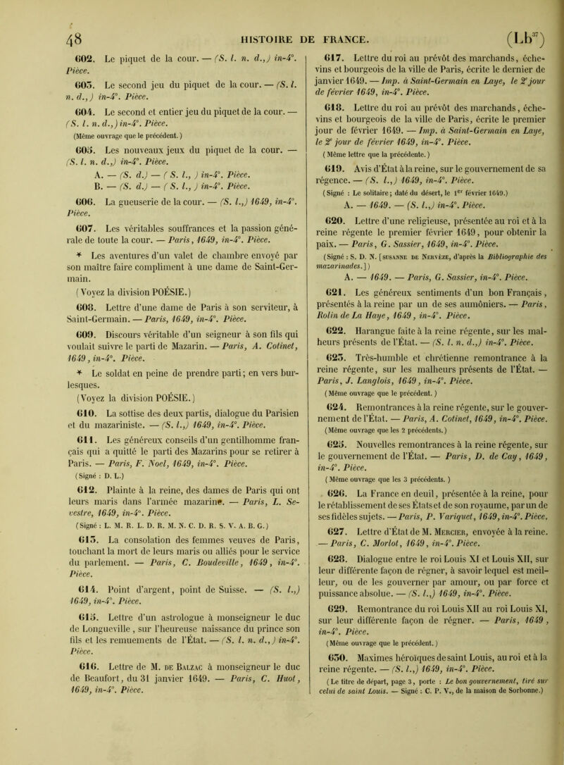 602. Le piquet de la cour. — (S. I. n. d.,) in-4°. Pièce. 603. Le second jeu du piquet de la cour. — (S. I. n. d.,) in-4°. Pièce. 604. Le second et entier jeu du piquet de la cour. — (S. I. n. d.,) in-4°. Pièce. (Même ouvrage que le précédent. ) 603. Les nouveaux jeux du piquet de la cour. — (S. I. n. d.,) in-4°. Pièce. A. — (S. d.) — (S. I., ) in-4°. Pièce. B. — (S. d.) — (S. I., J in-4°. Pièce. 606. La gueuserie de la cour. — (S. l.J 1649, in-4°. Pièce. 607. Les véritables souffrances et la passion géné- rale de toute la cour. — Paris, 1649, in-4°. Pièce. * Les aventures d’un valet de chambre envoyé par son maître faire compliment à une dame de Saint-Ger- main. (Voyez la division POÉSIE.) 608. Lettre d’une dame de Paris à son serviteur, à Saint-Germain. — Paris, 1649, in-4°. Pièce. 609. Discours véritable d’un seigneur à son fils qui voulait suivre le parti de Mazarin. — Paris, A. Cotinet, 1649, in-4°. Pièce. * Le soldat en peine de prendre parti ; en vers bur- lesques. (Voyez la division POÉSIE.) 610. La sottise des deux partis, dialogue du Parisien et du mazariniste. — (S. l.,J 1649, in-4°. Pièce. 611. Les généreux conseils d’un gentilhomme fran- çais qui a quitté le parti des Mazarins pour se retirer à Paris. — Paris, F. Noël, 1649, in-4°. Pièce. (Signé : D. L.) 612. Plainte à la reine, des dames de Paris qui ont leurs maris dans l’année mazarine. — Paris, L. Se- vestre, 1649, in-4°. Pièce. (Signé : L. M. R. L. D. R. M. N. C. D. R. S. V. A. B. G.) 615. La consolation des femmes veuves de Paris, touchant la mort de leurs maris ou alliés pour le service du parlement. — Paris, C. Boudeville, 1649, in-4°. Pièce. 614. Point d’argent, point de Suisse. — (S. I.,) 1649, in-4°. Pièce. 615. Lettre d’un astrologue à monseigneur le duc de Longueville , sur l’heureuse naissance du prince son fils et les remuements de l’État. — (S. I. n. d.,) in-4°. Pièce. 616. Lettre de M. de Balzac à monseigneur le duc de Beaufort, du 31 janvier 1649. — Paris, C. Huot, 1649, in-4°. Pièce. 617. Lettre du roi au prévôt des marchands, éche- vins et bourgeois de la ville de Paris, écrite le dernier de janvier 1649. — lmp. à Saint-Germain en Laye, le 2e jour de février 1649, in-4°. Pièce. 618. Lettre du roi au prévôt des marchands, éche- vins et bourgeois de la ville de Paris, écrite le premier jour de février 1649. — lmp. à Saint-Germain en Laye, le 2e jour de février 1649, in-4°. Pièce. ( Même lettre que la précédente. ) 619. Avis d’État àla reine, sur le gouvernement de sa régence. — (S. l.J 1649, in-4°. Pièce. (Signé : Le solitaire; daté du désert, le 1er février 1049.) A. — 1649. — (S. l.J in-4°. Pièce. 620. Lettre d’une religieuse, présentée au roi et à la reine régente le premier février 1649, pour obtenir la paix. — Paris, G. Sassier, 1649, in-4°. Pièce. (Signé : S. D. N. [sijsanne de Nervèze, d’après la Bibliographie des mazarinades.\) A. — 1649. — Paris, G. Sassier, in-4°. Pièce. 621. Les généreux sentiments d’un bon Français , présentés à la reine par un de ses aumôniers. — Paris, Roi in de La Haye, 1649, in-4°. Pièce. 622. Harangue faite à la reine régente, sur les mal- heurs présents de l’État. — (S. I. n. d.,) in-4°. Pièce. 623. Très-humble et chrétienne remontrance à la reine régente, sur les malheurs présents de l’État. — Paris, J. Langlois, 1649, in-4°. Pièce. ( Même ouvrage que le précédent. ) 624. Remontrances à la reine régente, sur le gouver- nement de l’État. — Paris, A. Cotinet, 1649, in-4°. Pièce. (Même ouvrage que les 2 précédents.) 625. Nouvelles remontrances à la reine régente, sur le gouvernement de l’État. — Paris, D. de Cay, 1649, in-4°. Pièce. ( Même ouvrage que les 3 précédents. ) 626. La France en deuil, présentée à la reine, pour le rétablissement de ses Étatset de son royaume, par un de ses fidèles sujets.—Paris, P. Variquet, 1649,in-4°. Pièce. 627. Lettre d’État de M. Mercier, envoyée à la reine. — Paris, C. Morlot, 1649, in-4°.Pièce. 628. Dialogue entre le roi Louis XI et Louis XII, sur leur différente façon de régner, à savoir lequel est meil- leur, ou de les gouverner par amour, ou par force et puissance absolue. — (S. I.,) 1649, in-4°. Pièce. 629. Remontrance du roi Louis XII au roi Louis XI, sur leur différente façon de régner. — Paris, 1649 , in-4°. Pièce. (Même ouvrage que le précédent.) 650. Maximes héroïques de saint Louis, au roi et à la reine régente. — (S. l.J 1649, in-4°. Pièce. ( Le titre de départ, page 3, porte : Le bon gouvernement, tiré sur celui de saint Louis. — Signé : C. P. V., de la maison de Sorbonne.)