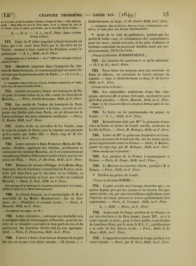 La Valette, et par les autres à Coiion , évêque de Dol. — Une note ms. porte : Semé dans les rues de Paris entre 10 et 11 heures du soir, le 11 février 1649, et autres précédents, par le chevalier de La Valette.) A. — (S. d.) — (S. I.,) in-4°. Pièce. (Signé: Le désin- téressé, à Paris.) 715. Copie du 2e billet imprimé à Saint-Germain en Laye, qui a été semé dans Paris par le chevalier de La Valette, tendant à faire soulever les Parisiens contre le parlement. — (S. l.J 1649, in-4°. Pièce. (Réimpression du n° précédent. — Le 1er Billet est catalogué ci-dessus sous le n° 650.) 714. (Manifeste imprimé dans l’orangerie du châ- teau de Saint-Germain, et commençant par ces mots:)Le roi veut que le parlement sorte de Paris... — (S.l. n. d.,) in-fol. Pièce. ( 1 exemplaire dans le Recueil Cangé, Premiers ministres, lre boîte, pièce 109, division LÉGISLATION. ) 715. Conseil nécessaire donné aux bourgeois de Pa- ris pour la conservation de la ville, contre les desseins de Mazarin,... — Paris, CardinBesongne, 1649, in-4°. Pièce. 718. Les motifs de l’union du bourgeois de Paris avec le parlement, représentés à la reine, servant de ré- ponse aux libelles jetés dans Paris, où est découverte la fausse politique des deux ministres cardinaux. — Paris, N. Bessin, 1649, in-4°. Pièce. 717. Lettre écrite au chevalier de La Valette, sous le nom du peuple de Paris; avec la réponse aux placards qu’il a semés par ladite ville. — Paris, imp. de M. Co- lornbel, 1649, in-4°. Pièce. 718. Lettre envoyée à Dom Francisco Maria del Mo- nacho, Sicilien, supérieur des théatins, prédicateur et confesseur du cardinal Mazarini, où il est sommairement répondu aux libelles diffamatoires jetés à Paris par les en- nemis de l’État. — Paris, P. Du Pont, 1649, in-4°. Pièce. 719. Défenses de messire Philippe de LaMothe-Hou- dancourt, duc de Cardonne et maréchal de France, au li- belle jeté dans Paris par le chevalier de La Vallettc, et affiché à Saint-Germain en Laye par l’ordre du cardinal Mazarin. — Paris, F. Noël, 1649, in-4°. Pièce. (Cet ouvrage est le même que le Cinquième factum du n° 85S ci-après, attribué à henri de La Mothe-Houdancourt.) 720. Le héraut français, ou le paranymphe de M. le maréchal de La Mothe - Houdancourt, duc de Car- donc, etc... (Première et seconde partie.) — Paris, J. Henault, 1649, in-4°. Pièce. ( La dédicace est signée : D. W. ) 721. Lettre circulaire, contenant un charitable avis à quelques villes de Champagne et Picardie, pour les in- citer de se résoudre à prendre le bon parti du roi et du parlement. Du douzième février mil six cen quarante- neuf. — Paris, F. Preuveray, 1649, in-4°. Pièce. 722. L’envoi à Paris d’un héraut d’armes de la part du roi, et ce qui s’est p*assé ensuite. ( 12 février.) — Saint-Germain en Laye, le 25 février 1649, in-4°. Pièce. ( 1 exemplaire dans la Réserve, Recueil Cangf. , Ordonnances mili- taires, 15e boîte, pièce 143, division LÉGISLATION. ) * Arrêt de la cour de parlement, portant que les arrêts de ladite cour, et ordonnances des commissaires pour les taxes, seront exécutés, et les gens d’affaires et traitants contraints au payement desdites taxes par em- prisonnement. (13 février 1649.) (Voyez la division JURISPRUDENCE.) 725. La mission des partisans à ce qu’ils méritent. — (S. I. n. d.J in-4°. Pièce. 724. Taxes faites des maisons sises aux environs de Paris et ailleurs, en exécution de l’arrêt suivant du conseil. — Imp. à Saint-Germain en Laye, le 18 février 1649, in-4°. Pièce. ( L’Arrêt est du 15 février.) 725. Les admirables sentiments d’une fille villa- geoise, envoyés à M. le prince de Condô, touchant le parti qu’il doit prendre. — Paris, Henault, 1649, in-4°. Pièce. (Signé : C. H. [charlotte Henault, d’après la Bibliographie des ma- zarinades.] ) 720. Le furet, ou les pourmenades du prince de Condé. — (S. I.,) 1649, in-4°. Pièce. 727. Remontrance faite par Mme la princesse douai- rière de Condé au prince de Condô son fils, en faveur de la ville de Paris. — Paris, M. Mettayer, 1649, in-4°. Pièce. 728. Lettre de Mme la princesse douairière de Condé, envoyée au prince de Condé son fils, sur les armes qu’il a prises injustement contre la France. — Paris, J. Musnier, jouxte la copie imp. par M. Mettayer, 1649, in-4°. Pièce. ( Même ouvrage que le précédent. ) 729. Les plaintes de la France à monseigneur le Prince. — Paris, R. Feugé, 1649, in-4°. Pièce. 750. Le Mercure ou courrier céleste, parlant à M. le Prince. —Paris, 1649, in-4°. Pièce. + Triolets du prince de Condé. (Voyez la division POÉSIE.) 751. L’enfer révolté sur l’étrange désordre qui y est arrivé depuis peu par les tyrans et les favoris des pre- miers siècles, où, par une merveilleuse application, toute l’histoire du temps présent se trouve parfaitement bien représentée. —Paris, P. Variquet, 1649, in-4. Pièce. A. — 1649. ■— Paris, in-4°. Pièce. 752. Ambassade de l’ange gardien de la France au roi très-chrétien et de Dieu donné, Louis XIV, et à la reine régente sa mère, pour le bien public et particulier de tous leurs États, par le sieur de B. L. C., gentilhomme à la suite de Son Altesse royale. — Paris, Rolin de La Haye, 1649 , in-4°. Pièce. 755. L’apparition merveilleuse de l’ange gardien à la reine régente. — Paris, par R. Sara, 1649, in-4°. Pièce.