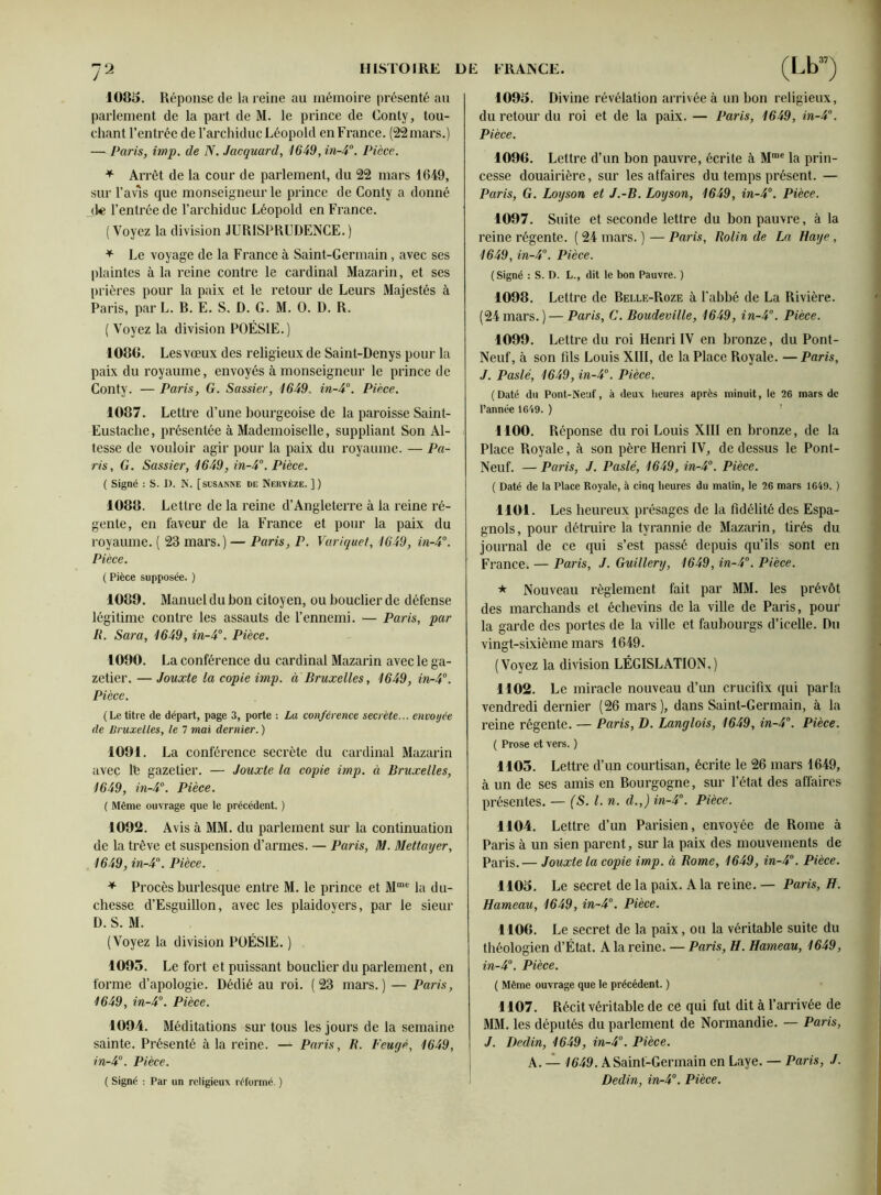 1083. Réponse de la reine au mémoire présenté au parlement de la part de M. le prince de Gonty, tou- chant l’entrée de l’archiduc Léopold en France. (22mars.) —■ Paris, imp. de N. Jacquard, 1649, in-4°. Pièce. + Arrêt de la cour de parlement, du 22 mars 1649, sur l’avis que monseigneur le prince de Conty a donné de l’entrée de l’archiduc Léopold en France. (Voyez la division JURISPRUDENCE.) * Le voyage de la France à Saint-Germain, avec ses plaintes à la reine contre le cardinal Mazarin, et ses prières pour la paix et le retour de Leurs Majestés à Paris, par L. R. E. S. D. G. M. 0. D. R. ( Voyez la division POÉSIE.) 108G. Lesvœux des religieux de Saint-Denys pour la paix du royaume, envoyés à monseigneur le prince de Conty. — Paris, G. Sassier, 1649, in-4°. Pièce. 1087. Lettre d’une bourgeoise de la paroisse Saint- Eustache, présentée à Mademoiselle, suppliant Son Al- tesse de vouloir agir pour la paix du royaume. — Pâ- tis, G. Sassier, 1649, in-4°. Pièce. ( Signé : S. D. N. [süsanne de Nervèze. ] ) 1088. Lettre de la reine d’Angleterre à la reine ré- gente, en faveur de la France et pour la paix du royaume. ( 23 mars.) — Paris, P. Variquet, 1649, in-4°. Pièce. ( Pièce supposée. ) 1089. Manuel du bon citoyen, ou bouclier de défense légitime contre les assauts de l’ennemi. — Paris, par R. Sara, 1649, in-4°. Pièce. 1090. La conférence du cardinal Mazarin avec le ga- zetier. — Jouxte la copie imp. a Bruxelles, 1649, in-4°. Pièce. (Le titre de départ, page 3, porte : La conférence secrète... envoyée de Bruxelles, le 7 mai dernier. ) 1091. La conférence secrète du cardinal Mazarin avec lb gazetier. — Jouxte la copie imp. à Bruxelles, 1649, in-4°. Pièce. ( Même ouvrage que le précédent. ) 1092. Avis à MM. du parlement sur la continuation de la trêve et suspension d’armes. — Paris, M. Mettayer, 1649, in-4°. Pièce. * Procès burlesque entre M. le prince et Mme la du- chesse d’Esguillon, avec les plaidoyers, par le sieur D. S. M. (Voyez la division POÉSIE. ) 1093. Le fort et puissant bouclier du parlement, en forme d’apologie. Dédié au roi. (23 mars.) — Paris, 1649, in-4°. Pièce. 1094. Méditations sur tous les jours de la semaine sainte. Présenté à la reine. — Paris, R. Feugé, 1649, in-4°. Pièce. ( Signé : Par un religieux réformé. ) 1093. Divine révélation arrivée à un bon religieux, du retour du roi et de la paix. — Paris, 1649, in-4°. Pièce. 1096. Lettre d’un bon pauvre, écrite à Mmc la prin- cesse douairière, sur les affaires du temps présent. — Paris, G. Loyson et J.-B. Loyson, 1649, in-4°. Pièce. 1097. Suite et seconde lettre du bon pauvre, à la reine régente. ( 24 mars. ) — Paris, Rolin de La Haye , 1649, in-4°. Pièce. ( Signé : S. D. L., dit le bon Pauvre. ) 1098. Lettre de Relle-Roze à l'abbé de La Rivière. (24 mars. ) — Paris, C. Boudeville, 1649, in-4. Pièce. 1099. Lettre du roi Henri IV en bronze, du Pont- Neuf, à son fils Louis XIII, de la Place Royale. — Paris, J. Paslé, 1649, in-4°. Pièce. (Daté du Pont-Neuf, à deux heures après minuit, le 26 mars de l’année 1649. ) 1100. Réponse du roi Louis XIII en bronze, de la Place Royale, à son père Henri IV, de dessus le Pont- Neuf. — Paris, J. Paslé, 1649, in-4°. Pièce. ( Daté de la Place Royale, à cinq heures du matin, le 26 mars 1649. ) 1101. Les heureux présages de la fidélité des Espa- gnols, pour détruire la tyrannie de Mazarin, tirés du journal de ce qui s’est passé depuis qu’ils sont en France. — Paris, J. Guillery, 1649, in-4°. Pièce. * Nouveau règlement fait par MM. les prévôt des marchands et échevins de la ville de Paris, pour la garde des portes de la ville et faubourgs d’icelle. Du vingt-sixième mars 1649. (Voyez la division LÉGISLATION.) 1102. Le miracle nouveau d’un crucifix qui parla vendredi dernier (26 mars), dans Saint-Germain, à la reine régente. — Paris, D. Langlois, 1649, in-4°. Pièce. ( Prose et vers. ) 1105. Lettre d’un courtisan, écrite le 26 mars 1649, à un de ses amis en Rourgogne, sur l’état des affaires présentes. — (S. I. n. d.,) in-4°. Pièce. 1104. Lettre d’un Parisien, envoyée de Rome à Paris à un sien parent, sur la paix des mouvements de Paris.— Jouxte la copie imp. à Rome, 1649, in-4°. Pièce. 1103. Le secret de la paix. A la reine. — Paris, H. Hameau, 1649, in-4°. Pièce. 1106. Le secret de la paix, ou la véritable suite du théologien d’État. A la reine. — Paris, H. Hameau, 1649, in-4°. Pièce. ( Même ouvrage que le précédent. ) 1107. Récit véritable de ce qui fut dit à l’arrivée de MM. les députés du parlement de Normandie. — Paris, J. Dedin, 1649, in-4°. Pièce. A. — 1649. A Saint-Germain en Laye. — Paris, J. Dedin, in-4°. Pièce.