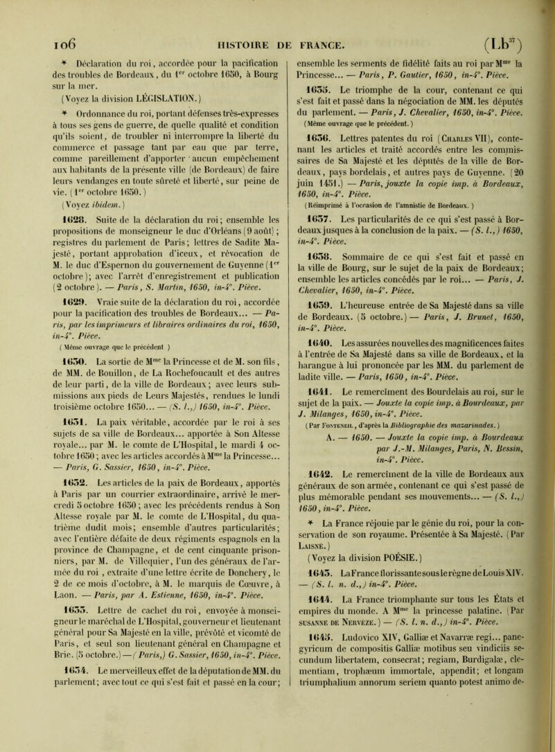 * Déclaration du roi, accordée pour la pacification des troubles de Bordeaux, du tcr octobre 1650, à Bourg sur la mer. (Voyez la division LÉGISLATION.) + Ordonnance du roi, portant défenses très-expresses à tous ses gens de guerre, de quelle qualité et condition qu’ils soient, de troubler ni interrompre la liberté du commerce et passage tant par eau que par terre, comme pareillement d’apporter * aucun empêchement aux habitants de la présente ville (de Bordeaux) de faire leurs vendanges en toute sûreté et liberté, sur peine de vie. ( 1er octobre 1650. ) (Voyez ibidem,. ) 1R28. Suite de la déclaration du roi ; ensemble les propositions de monseigneur le duc d’Orléans (9 août) ; registres du parlement de Paris ; lettres de Sadite Ma- jesté, portant approbation d’iceux, et révocation de M. le duc d’Espernon du gouvernement de Guyenne (1er octobre); avec l’arrêt d’enregistrement et publication (2 octobre ). — Paris, S. Martin, 1650, in-4°. Pièce. 1829. Vraie suite de la déclaration du roi, accordée pour la pacification des troubles de Bordeaux... — Pa- ris, par les imprimeurs et libraires ordinaires du roi, 1650, in-4°. Pièce. ( Même ouvrage que le précédent ) 1850. La sortie de Mmc la Princesse et de M. son fils, de MM. de Bouillon, de La Rochefoucault et des autres de leur parti, de la ville de Bordeaux ; avec leurs sub- missions aux pieds de Leurs Majestés, rendues le lundi troisième octobre 1650... — (S. l.J 1650, in-4°. Pièce. 1851. La paix véritable, accordée par le roi à ses sujets de sa ville de Bordeaux... apportée à Son Altesse royale... par M. le comte de L’Hospital, le mardi 4 oc- tobre 1650 ; avec les articles accordés àMme la Princesse... — Paris, G. Sassier, 1650, in-4°. Pièce. 1652. Les articles de la paix de Bordeaux, apportés à Paris par un courrier extraordinaire, arrivé le mer- credi 5 octobre 1650 ; avec les précédents rendus à Son Altesse royale par M. le comte de L’Hospital, du qua- trième dudit mois; ensemble d’autres particularités; avec l’entière défaite de deux régiments espagnols en la province de Champagne, et de cent cinquante prison- niers, par M. de Villequier, l’un des généraux de l’ar- mée du roi , extraite d’une lettre écrite de Donchery, le 2 de ce mois d’octobre, à M. le marquis de Cœuvre, à Laon. —Paris, par A. Estienne, 1650, in-4°. Pièce. 1655. Lettre de cachet du roi, envoyée à monsei- gneur le maréchal de L’Hospital, gouverneur et lieutenant général pour Sa Majesté en la ville, prévôté et vicomté de Paris, et seul son lieutenant général en Champagne et Brie. (5 octobre.) —(Paris,) G. Sassier, 1650, in-4°. Pièce. 1654. Le merveilleux effet de la députation de MM. du parlement; avec tout ce qui s’est fait et passé en la cour; ensemble les serments de fidélité faits au roi par Mme la Princesse... — Paris, P. Gautier, 1650, in-4°. Pièce. 1655. Le triomphe de la cour, contenant ce qui s’est fait et passé dans la négociation de MM. les députés du parlement. — Paris, J. Chevalier, 1650, in-4°. Pièce. (Même ouvrage que le précédent. ) 1656. Lettres patentes du roi (Charles VII), conte- nant les articles et traité accordés entre les commis- saires de Sa Majesté et les députés de la ville de Bor- deaux , pays bordelais, et autres pays de Guyenne. ( 20 juin 1451.) —Paris, jouxte la copie imp. à Bordeaux, 1650, in-4°. Pièce. (Réimprimé à l’occasion de l’amnistie de Bordeaux. ) 1657. Les particularités de ce qui s’est passé à Bor- deaux jusques à la conclusion de la paix. — (S. I., ) 1650, in-4°. Pièce. 1658. Sommaire de ce qui s’est fait et passé en la ville de Bourg, sur le sujet de la paix de Bordeaux; ensemble les articles concédés par le roi... — Paris, J. Chevalier, 1650, in-4°. Pièce. 1659. L’heureuse entrée de Sa Majesté dans sa ville de Bordeaux. (5 octobre.)— Paris, J. Brunet, 1650, in-4°. Pièce. 1640. Les assurées nouvelles des magnificences faites à l’entrée de Sa Majesté dans sa ville de Bordeaux, et la harangue à lui prononcée par les MM. du parlement de ladite ville. — Paris, 1650, in-4°. Pièce. 1641. Le remerciment des Bourdelais au roi, sur le sujet de la paix. — Jouxte la copie imp. à Bourdeaux, par J. Milanges, 1650,in-4°. Pièce. ( Par Fointeneil , d’après la Bibliographie des mazarinades. ) A. — 1650. — Jouxte la copie imp. à Bourdeaux par J.-M. Milanges, Paris, (V. Bessin, in-4°. Pièce. 1642. Le remerciment de la ville de Bordeaux aux généraux de son armée, contenant ce qui s’est passé de plus mémorable pendant ses mouvements... — (S. l.J 1650, in-4°. Pièce. * La France réjouie par le génie du roi, pour la con- servation de son royaume. Présentée à Sa Majesté. ( Par Laisné.) (Voyez la division POÉSIE.) 1645. La F rance 11 orissante sous le règne deLouisXIV. — fS. /. n. d.J in-4°. Pièce. 1644. La France triomphante sur tous les États et empires du monde. A Mmc la princesse palatine. (Par ses an ne de Nervèze. ) — (S. I. n. d.J in-4°. Pièce. 1645. Ludovico XIV, Galliæ et Navarræ régi... panc- gyricum de compositis Galliæ motibus seu vindiciis se- cundum libertatem, consecrat; regiam, Burdigalæ, clc- I mentiam, trophæum immortale, appendit ; et longam I triumphalium annorum seriem quanto potest animo de-