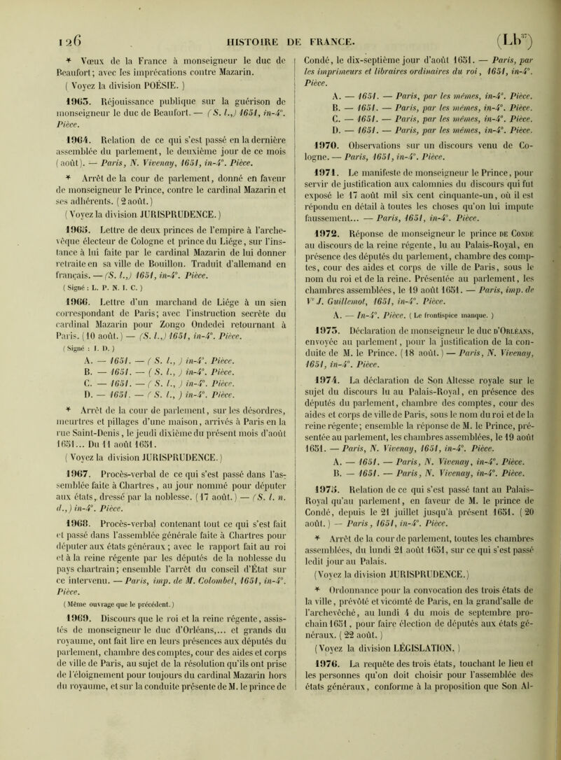 * Vœux de la France à monseigneur le duc de Beaufort; avec les imprécations contre Mazarin. ( Voyez la division POÉSIE. ) 1965. Réjouissance publique sur la guérison de monseigneur le duc de Beaufort. — (S. l.j 1651, in-4°. Pièce. 1964. Relation de ce qui s’est passé en la dernière assemblée du parlement, le deuxième jour de ce mois (août). — Paris, N. Vivenay, 1651, in-5°. Pièce. * Arrêt de la cour de parlement, donné en faveur de monseigneur le Prince, contre le cardinal Mazarin et ses adhérents. ( 2 août. ) ( Voyez la division JURISPRUDENCE. ) 1965. Lettre de deux princes de l’empire à l’arche- vêque électeur de Cologne et prince du Liège, sur l’ins- tance à lui faite par le cardinal Mazarin de lui donner retraite en sa ville de Bouillon. Traduit d’allemand en français. —• (S. l.j 1651, in-5°. Pièce. ( Signé : L. P. N. I. C. ) 1966. Lettre d’un marchand de Liège à un sien correspondant de Paris; avec l’instruction secrète du cardinal Mazarin pour Zongo Ondedei retournant à Paris. (10 août.) — fS. l.J 1651, in-4°. Pièce. ( Signé : I. I). ) A. — 1651. — ( S. L, J in-r. Pièce. B. — 1651. — ( S. L, J in-4°. Pièce. C. — 1651. — f S. /., J in-4°. Pièce. D. — 1651. — f S. L, ) in-4°. Pièce. + Arrêt de la cour de parlement, sur les désordres, meurtres et pillages d’une maison, arrivés à Paris en la rue Saint-Denis, le jeudi dixième du présent mois d’août 1651... Du 11 août 1651. ( Voyez la division JURISPRUDENCE. ) 1967. Procès-verbal de ce qui s’est passé dans l’asT semblée faite à Chartres, au jour nommé pour députer aux états, dressé par la noblesse. (17 août. ) — fS. L n. </.,) in-4°. Pièce. 1969. Procès-verbal contenant tout ce qui s’est fait et passé dans l’assemblée générale faite à Chartres pour députer aux états généraux ; avec le rapport fait au roi et à la reine régente par les députés de la noblesse du pays chartrain ; ensemble l’arrêt du conseil d’État sili- ce intervenu. — Paris, imp. de M. Colombe!, 1651, in-4°. Pièce. ( Même ouvrage que le précédent. ) 1969. Discours que le roi et la reine régente, assis- tés de monseigneur le duc d’Orléans,... et grands du royaume, ont fait lire en leurs présences aux députés du parlement, chambre des comptes, cour des aides et corps de ville de Paris, au sujet de la résolution qu’ils ont prise de l'éloignement pour toujours du cardinal Mazarin hors du royaume, et sur la conduite présente de M. le prince de Condé, le dix-septième jour d’août 1651. — Paris, par les imprimeurs et libraires ordinaires du roi, 1651, in-4°. Pièce. A. — 1651. — Paris, par les mêmes, in-4°. Pièce. B. — 1651. — Paris, par les mêmes, in-4°. Pièce. C. — 1651. — Paris, par les mêmes, in-4°. Pièce. D. — 1651. — Paris, par les mêmes, in-4°. Pièce. 1970. Observations sur un discours venu de Co- logne. — Paris, 1651, in-4°. Pièce. 1971. Le manifeste de monseigneur le Prince, pour servir de justification aux calomnies du discours qui fut exposé le 17 août mil six cent cinquante-un, où il est répondu en détail à toutes les choses qu’on lui impute faussement... — Paris, 1651, in-4°. Pièce. 1972. Réponse de monseigneur le prince de Condé au discours de la reine régente, lu au Palais-Royal, en présence des députés du parlement, chambre des comp- tes, cour des aides et corps de ville de Paris, sous le nom du roi et de la reine. Présentée au parlement, les chambres assemblées, le 19 août 1651. — Paris, imp. de Ve J. Guillemot, 1651, in-4°. Pièce. A. — In-4°. Pièce. ( Le frontispice manque. ) 1975. Déclaration de monseigneur le duc d’Orléans, envoyée au parlement, pour la justification de la con- duite de M. le Prince. (18 août.) — Paris, N. Vivenay, 1651, in-4°. Pièce. 1974. La déclaration de Son Altesse royale sur le sujet du discours lu au Palais-Royal, en présence des députés du parlement, chambre des comptes, cour des aides et corps de ville de Paris, sous le nom du roi et de la reine régente; ensemble la réponse de M. le Prince, pré- sentée au parlement, les chambres assemblées, le 19 août 1651. —Paris, N. Vivenay, 1651, in-4°. Pièce. A. — 1651. — Paris, N. Vivenay, in-4°. Pièce. B. — 1651. — Paris, N. Vivenay, in-4°. Pièce. 1975. Relation de ce qui s’est passé tant au Palais- Royal qu’au parlement, en faveur de M. le prince de Condé, depuis le 21 juillet jusqu’à présent 1651. (20 août. ) — Paris, 1651, in-4°. Pièce. * Arrêt de la cour de parlement, toutes les chambres assemblées, du lundi 21 août 1651, sur ce qui s’est passé ledit jour au Palais. (Voyez la division JURISPRUDENCE.) * Ordonnance pour la convocation des trois états de la ville, prévôté et vicomté de Paris, en la grand’salle de l’archevêché, au lundi 4 du mois de septembre pro- chain 1651, pour faire élection de députés aux états gé- néraux. ( 22 août. ) (Voyez la division LÉGISLATION. ) 1976. La requête des trois états, touchant le lieu et les personnes qu’on doit choisir pour l’assemblée des états généraux, conforme à la proposition que Son Al-