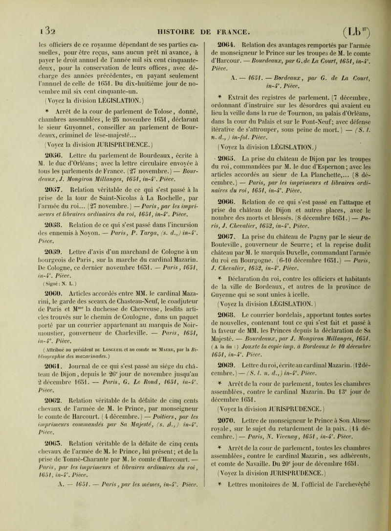 les officiers de ce royaume dépendant de ses parties ca- suelles, pour être reçus, sans aucun prêt ni avance, à payer le droit annuel de l’année mil six cent cinquante- deux, pour la conservation de leurs offices, avec dé- charge des années précédentes, en payant seulement l’annuel de celle de 1651. Du dix-huitième jour de no- vembre mil six cent cinquante-un. (Voyez la division LÉGISLATION.) * Arrêt de la cour de parlement de Tolose, donné, chambres assemblées, le 25 novembre 1651, déclarant le sieur Guyonnet, conseiller au parlement de Bour- deaux, criminel de lèse-majesté... (Voyez la division JURISPRUDENCE.) 2056. Lettre du parlement de Bourdeaux, écrite à M. le duc d’Orléans; avec la lettre circulaire envoyée à tous les parlements de France. (27 novembre.) — Bour- deaux, J. Mongiron Millanges, 1651, in-4°. Pièce. 2057. Relation véritable de ce qui s’est passé à la prise de la tour de Saint-Nicolas à La Rochelle, par l’armée du roi... (27 novembre.) —Paris, par les impri- meurs et libraires ordinaires du roi, 1651, in-4°. Pièce. 2058. Relation de ce qui s’est passé dans l’incursion des ennemis à Noyon. — Paris, P. Targa, fs. d.J in-4. Pièce. 2059. Lettre d’avis d’un marchand de Cologne à un bourgeois de Paris, sur la marche du cardinalMazarin. De Cologne, ce dernier novembre 1651. — Paris, 1651, in-4°. Pièce. (Signé: N. L.) 2060. Articles accordés entre MM. le cardinal Maza- rini, le garde des sceaux de Chasteau-Neuf, le coadjuteur de Paris et Mme la duchesse de Chevreuse, lesdits arti- cles trouvés sur le chemin de Coulogne, dans un paquet porté par un courrier appartenant au marquis de Noir- mouslier, gouverneur de Charleville. — Paris, 1651, in-4°. Pièce. (Attribué au président de Loücueil et au comte de Maure, par la Bi- bliographie des mazarinades.) 2061. Journal de ce qui s’est passé au siège du châ- teau de Dijon, depuis le 26e jour de novembre jusqu’au 2 décembre 1651. — Paris, G. Le Rond, 1651, in-4°. Pièce. 2062. Relation véritable de la défaite de cinq cents chevaux de l’armée de M. le Prince, par monseigneur le comte de Harcourt. (4 décembre. ) — Poitiers, par les imprimeurs commandés par Sa Majesté, fs. il.,J in-4°. Pièce. 2065. Relation véritable de la défaite de cinq cents chevaux de l’armée de M. le Prince, lui présent; et de la prise de Tonné-Charante par M. le comte d’Harcourt. — Paris, par les imprimeurs et libraires ordinaires du roi, 1651, in-4°. Pièce. A. — 1651. — Paris, par les mêmes, in-4\ Pièce. 2064. Relation des avantages remportés par l’armée de monseigneur le Prince sur les troupes de M. le comte d’Harcour. —Bourdeaux, par G. de La Court, 1651, in-4°. Pièce. A. — 1651.—Bordeaux, par G. de La Court, in-4°. Pièce. * Extrait des registres de parlement. (7 décembre, ordonnant d’instruire sur les désordres qui avaient eu lieu la veille dans la rue de Tournon, au palais d’Orléans, dans la cour du Palais et sur le Pont-Neuf ; avec défense itérative de s’attrouper, sous peine de mort. ) — (S. I. n. cl., ) in-fol. Pièce. (Voyez la division LÉGISLATION.J 2065. La prise du château de Dijon par les troupes du roi, commandées par M. le duc d’Espernon; avec les articles accordés au sieur de La Planchette,... (8 dé- cembre.) — Paris, par les imprimeurs et libraires ordi- naires du roi, 1651, in-4°. Pièce. 2066. Relation de ce qui s’est passé en l’attaque et prise du château de Dijon et autres places, avec le nombre des morts et blessés. (8 décembre 1651.) — Pa- ris, J. Chevalier, 1652, in-4°. Pièce. 2067. La prise du château de Pagny par le sieur de Bouteville, gouverneur de Scurre; et la reprise dudit château par M. le marquis Duxelle, commandant l’armée du roi en Bourgogne. (6-10 décembre 1651.) — Paris, J. Chevalier, 1652, in-4°. Pièce. * Déclaration du roi, contre les officiers et habitants de la ville de Bordeaux, et autres de la province de Guyenne qui se sont unies à icelle. (Voyez la division LÉGISLATION.) 20G8. Le courrier bordelais, apportant toutes sortes de nouvelles, contenant tout ce qui s’est fait et passé à la faveur de MM. les Princes depuis la déclaration de Sa Majesté. — Bourdeaux, par J. Mongiron Millanges, 1651. ( A la fin :) Jouxte la copie imp. à Bordeaux le 10 décembre 1651, in-4°. Pièce. 2069. Lettre du roi, écriteau cardinal Mazarin. (^dé- cembre.) — fS. I. n. cl.,) in-4°. Pièce. * Arrêt de la cour de parlement, toutes les chambres assemblées, contre le cardinal Mazarin. Du 13e jour de décembre 1651. (Voyez la division JURISPRUDENCE. ) 2070. Lettre de monseigneur le Prince à Son Altesse royale, sur le sujet du retardement de la paix. (14 dé- cembre.)— Paris, N. Vivenay, 1651, in-4°. Pièce. * Arrêt de la cour de parlement, toutes les chambres assemblées, contre le cardinal Mazarin, ses adhérents, et comte de Navaille. Du 20e jour de décembre 1651. (Voyez la division JURISPRUDENCE.) * Lettres monitoires de M. l’official de T archevêché