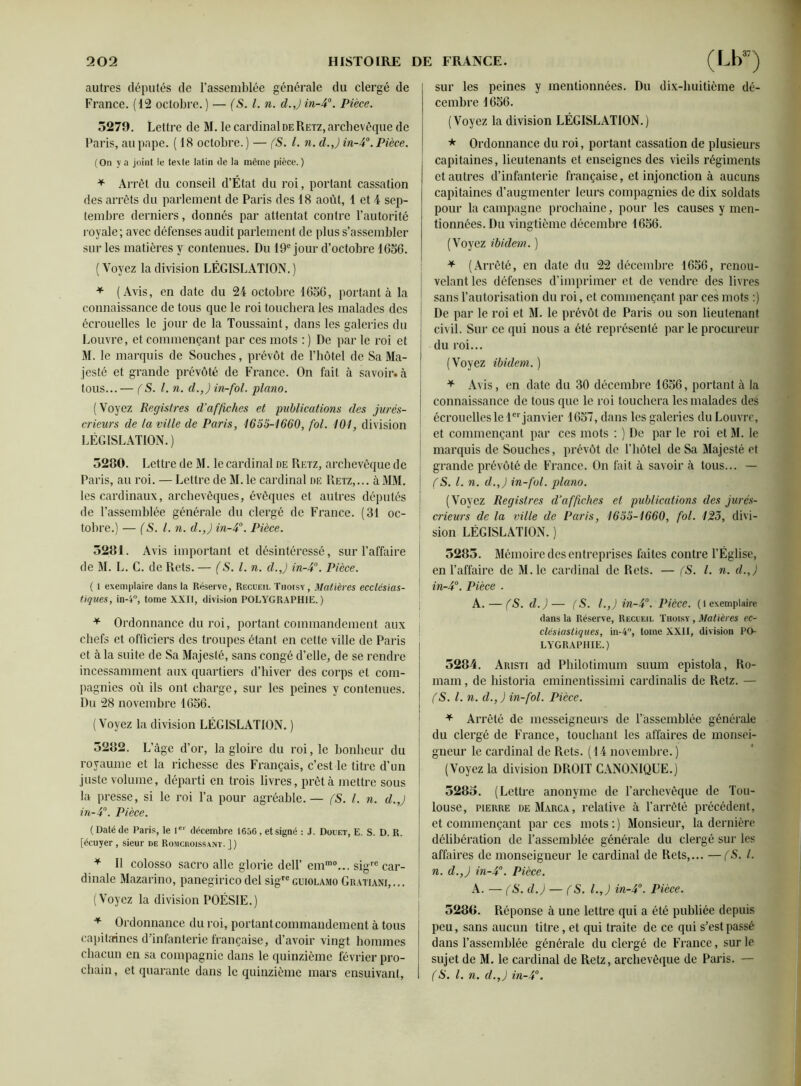 autres députés de l’assemblée générale du clergé de France. (12 octobre.) — (S. I. n. d.Jin-40. Pièce. 3279. Lettre de M. le cardinal de Retz, archevêque de Paris, au pape. ( 18 octobre.) — (S. I. n. d. J in-4°. Pièce. (On va joint le texte latin de la même pièce.) * Arrêt du conseil d’État du roi, portant cassation des arrêts du parlement de Paris des 18 août, 1 et 4 sep- tembre derniers, donnés par attentat contre l’autorité royale; avec défenses audit parlement de plus s’assembler sur les matières y contenues. Du 19e jour d’octobre 1656. ( Voyez la division LÉGISLATION.) * (Avis, en date du 24 octobre 1656, portant à la connaissance de tous que le roi touchera les malades des écrouelles le jour de la Toussaint, dans les galeries du Louvre, et commençant par ces mots : ) De par le roi et M. le marquis de Souches, prévôt de l’hôtel de Sa Ma- jesté et grande prévôté de France. On fait à savoir, à tous... — (S. I. n. d.,) in-fol. piano. (Voyez Registres d’affiches et publications des jurés- crieurs de la ville de Paris, 1655-1660, fol. 101, division LÉGISLATION.) 3280. Lettre de M. le cardinal de Retz, archevêque de Paris, au roi. — Lettre de M. le cardinal de Retz,... à MM. les cardinaux, archevêques, évêques et autres députés de l’assemblée générale du clergé de France. (31 oc- tobre.) — (S. I. n. d.,) in-4°. Pièce. 5281. Avis important et désintéressé, sur l’affaire de M. L. C. de Rets. — (S. I. n. d.,) in-4°. Pièce. ( 1 exemplaire dans la Réserve, Recueil Tiioisy, Matières ecclésias- tiques, in-i°, tome XXII, division POLYGRAPHIE. ) * Ordonnance du roi, portant commandement aux chefs et officiers des troupes étant en cette ville de Paris et à la suite de Sa Majesté, sans congé d’elle, de se rendre incessamment aux quartiers d’hiver des corps et com- pagnies où ils ont charge, sur les peines y contenues. Du 28 novembre 1656. (Voyez la division LÉGISLATION. ) 3282. L’âge d’or, la gloire du roi, le bonheur du royaume et la richesse des Français, c’est le titre d’un juste volume, départi en trois livres, prêta mettre sous la presse, si le roi l’a pour agréable.— (S. I. n. d.,) in-4°. Pièce. ( Daté de Paris, le Ier décembre 1656, et signé : J. Douet, E. S. D. R. [écuyer , sieur de Romcroissant. ]) * Il colosso sacro aile glorie dell’ ernmo... sigrc car- dinale Mazarino, panegirico del sigreguiolamo Gratiani,... (Voyez la division POÉSIE.) + Ordonnance du roi, portant commandement à tous capitaines d’infanterie française, d’avoir vingt hommes chacun en sa compagnie dans le quinzième février pro- chain, et quarante dans le quinzième mars ensuivant, sur les peines y mentionnées. Du dix-huitième dé- cembre 1656. (Voyez la division LÉGISLATION.) * Ordonnance du roi, portant cassation de plusieurs capitaines, lieutenants et enseignes des vieils régiments et autres d’infanterie française, et injonction à aucuns capitaines d’augmenter leurs compagnies de dix soldats pour la campagne prochaine, pour les causes y men- tionnées. Du vingtième décembre 1656. (Voyez ibidem. ) * (Arrêté, en date du 22 décembre 1656, renou- velant les défenses d’imprimer et de vendre des livres sans l’autorisation du roi, et commençant par ces mots :) De par le roi et M. le prévôt de Paris ou son lieutenant civil. Sur ce qui nous a été représenté par le procureur du roi... (Voyez ibidem.) * Avis, en date du 30 décembre 1656, portant à la connaissance de tous que le roi touchera les malades des écrouelles le 1er janvier 1657, dans les galeries du Louvre, et commençant par ces mots : ) De par le roi et M. le marquis de Souches, prévôt de l’hôtel de Sa Majesté et grande prévôté de France. On fait à savoir à tous... — (S. I. n. d.,) in-fol. piano. (Voyez Registres d’affiches et publications des jurés- crieurs de la ville de Paris, 1655-1660, fol. 125, divi- sion LÉGISLATION. ) 5283. Mémoire des entreprises faites contre l’Église, en l’affaire de M.le cardinal de Rets. — (S. I. n. d.,) in-4°. Pièce . A. — (S. d.)— (S. I.,) in-4°. Pièce. ( 1 exemplaire dans la Réserve, Recueil Tiioisy , Matières ec- clésiastiques, in-4, tome XXII, division PO- LYGRAPHIE.) 3284. Aristi ad Philotimum suuin epistola, Ro- mani , de historia eminentissimi cardinalis de Retz. — (S. I. n. d., J in-fol. Pièce. * Arrêté de messeigneurs de rassemblée générale du clergé de France, touchant les affaires de monsei- gneur le cardinal de Rets. (14 novembre.) (Voyez la division DROIT CANONIQUE.) 5283. (Lettre anonyme de l’archevêque de Tou- louse, pierre deMarca, relative à l’arrêté précédent, et commençant par ces mots:) Monsieur, la dernière délibération de l’assemblée générale du clergé sur les affaires de monseigneur le cardinal de Rets,... —(S. I. n. d.,) in-4°. Pièce. A. — (S. d.) — (S. I.,) in-4°. Pièce. 528G. Réponse à une lettre qui a été publiée depuis peu, sans aucun titre, et qui traite de ce qui s’est passé dans l’assemblée générale du clergé de France, sur le sujet de M. le cardinal de Retz, archevêque de Paris. — (S. I. n. d.,) in-4°.