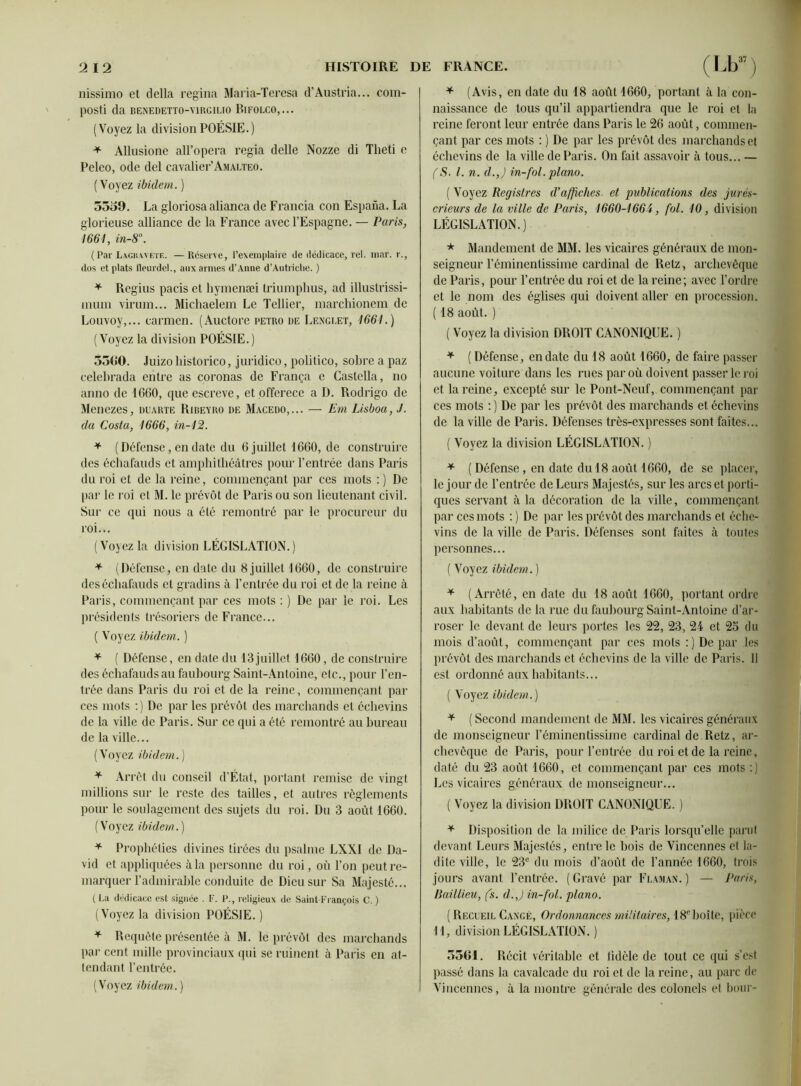 nissimo et délia regina Maria-Teresa d’Austria... com- pOStî da BENEDETT0-V1RGILI0 P.IFOLCO,... (Voyez la division POÉSIE.) + Allusione all’opera regia delle Nozze di Tlieti e Peleo, ode del cavalier’Amalteo. ( Voyez ibidem. ) 3559. La gloriosa alianca de Francia con Espana. La glorieuse alliance de la France avec l’Espagne. — Paris, 1661, in-8°. (Par Lacuwetf.. —Réserve, l’exemplaire de dédicace, rel. mar. r., dos et plats lleurdel., aux armes d’Anne d’Autriche. ) * Regius pacis et hymenæi triumphus, ad illustrissi- înum virum... Michaelem Le Tellier, marchionem de Louvoy,... carmen. (Auctore petro ue Lengi.et, 1661.) (Voyez la division POÉSIE.) 3500. .luizo historico, juridico, polilico, sobre a paz celebrada entre as coronas de França e Castella, no anno de 1G60, que escreve, et offerece a D. Rodrigo de Menezes, duarte Ribeyro de Macedo,... — Em Lisboa, J. da Costa, 1666, in-12. * (Défense, en date du 6 juillet 1660, de construire des échafauds et amphithéâtres pour l’entrée dans Paris du roi et de la reine, commençant par ces mots :) De par le roi et M. le prévôt de Paris ou son lieutenant civil. Sur ce qui nous a été remontré par le procureur du roi... ( Voyez la division LÉGISLATION. ) * (Défense, en date du 8 juillet 1660, de construire des échafauds et gradins à l’entrée du roi et de la reine à Paris, commençant par ces mots : ) De par le roi. Les présidents trésoriers de France... ( Voyez ibidem,. ) * ( Défense, en date du 13juillet 1660, de construire des échafauds au faubourg Saint-Antoine, etc., pour l’en- trée dans Paris du roi et de la reine, commençant par ces mots :) De par les prévôt des marchands et échevins de la ville de Paris. Sur ce qui a été remontré au bureau de la ville... (Voyez ibidem.) * Arrêt du conseil d’État, portant remise de vingt millions sur le reste des tailles, et autres règlements pour le soulagement des sujets du roi. Du 3 août 1660. (Voyez ibidem.) * Prophéties divines tirées du psalme LXXI de Da- vid et appliquées à la personne du roi, où l’on peut re- marquer radmirable conduite de Dieu sur Sa Majesté... ( La dédicace est signée . F. P., religieux de Saint-François C. ) (Voyez la division POÉSIE. ) * Requête présentée à M. le prévôt des marchands par cent mille provinciaux qui se ruinent à Paris en at- tendant l’entrée. (Voyez ibidem.) * (Avis, en date du 18 août 1660, portant à la con- naissance de tous qu’il appartiendra que le roi et la reine feront leur entrée dans Paris le 26 août, commen- çant par ces mots : ) De par les prévôt des marchands et échevins de la ville de Paris. On fait assavoir à tous... — (S. I. n. d.,) in-fol. piano. ( Voyez Registres d'affiches et publications des jurés- crieurs de la ville de Paris, 1660-1664, fol. 10, division LÉGISLATION.) * Mandement de MM. les vicaires généraux de mon- seigneur l’éminentissime cardinal de Retz, archevêque de Paris, pour l’entrée du roi et de la reine; avec l’ordre et le nom des églises qui doivent aller en procession. ( 18 août. ) ( Voyez la division DROIT CANONIQUE. ) * ( Défense, en date du 18 août 1660, de faire passer aucune voiture dans les rues par où doivent passer le roi et la reine, excepté sur le Pont-Neuf, commençant par ces mots : ) De par les prévôt des marchands et échevins de la ville de Paris. Défenses très-expresses sont faites... ( Voyez la division LÉGISLATION. ) * ( Défense , en date du 18 août 1660, de se placer, le jour de l’entrée de Leurs Majestés, sur les arcs et porti- ques servant à la décoration de la ville, commençant par ces mots : ) De par les prévôt des marchands et éche- vins de la ville de Paris. Défenses sont faites à toutes personnes... ( Voyez ibidem. ) * (Arrêté, en date du 18 août 1660, portant ordre aux habitants de la rue du faubourg Saint-Antoine d’ar- roser le devant de leurs portes les 22, 23, 24 et 2o du mois d’août, commençant par ces mots:) De par les prévôt des marchands et échevins de la ville de Paris. Il est ordonné aux habitants... ( Voyez ibidem.) * ( Second mandement de M3I. les vicaires généraux de monseigneur l’éminentissime cardinal de Retz, ar- chevêque de Paris, pour l’entrée du roi et de la reine, daté du 23 août 1660, et commençant par ces mots :) Les vicaires généraux de monseigneur... ( Voyez la division DROIT CANONIQUE. ) * Disposition de la milice de Paris lorsqu’elle parut devant Leurs Majestés, entre le bois de Vincennes et la- dite ville, le 23e du mois d’août de l’année 1660, trois jours avant l’entrée. (Gravé par Flaman. ) — Paris, Baillieu, fs. d.,) in-fol. piano. ( Recueil Cangé, Ordonnances militaires, 18eboîte, pièce 11, division LÉGISLATION. ) 5561. Récit véritable et fidèle de tout ce qui s'est passé dans la cavalcade du roi et de la reine, au parc de Vincennes, à la montre générale des colonels et bour-