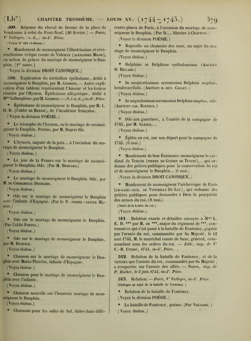 (LI)JH) CHAPITRE TROISIÈME. LOUIS XV. 1 y 44 ~ 509. Réponse du cheval de bronze de la place de Vendosme à celui du Pont-Neuf. (26 février.) — Paris, Ve Valleyre, fs. il., J in-4°. Pièce. ( Voyez n° 503 ci-dessus.) * Mandement de monseigneur l’illustrissime et révé- rendissime évêque comte de Valence (Alexandre Milon), en action de grâces du mariage de monseigneur le Dau- j pli in. (1er mars. ) (Voyez la division DROIT CANONIQUE.) 1510. Explication du médaillon épithalame, dédié à monseigneur le Dauphin, par M. Gosmond. — Autre expli- cation d’un tableau représentant l’Amour et les Grâces réunies par l’Hymen. Épithalame allégorique, dédié à Mmela Dauphine, par M. Gosmond. —(S. I. n. cl.,) in-S°. Pièce. * Épithalame de monseigneur le Dauphin, par M. L. D. B. (l'abbé de Bernis), de l’Académie française. ( Voyez la division POÉSIE. ) * Le triomphe de l’hymen, ou le mariage de monsei- gneur le Dauphin. Poème, par M. Daquin fils. (Voyez ibidem. ) * L’hymen, augure de la paix... à l’occasion du ma- riage de monseigneur le Dauphin. ( Voyez ibidem. ) * La joie de la France sur le mariage de monsei- gneur le Dauphin. Ode. (Par M. Bernard.) (Voyez ibidem.) * Le mariage de monseigneur le Dauphin. Ode, par M. de Corsemrleu Desmahis. (Voyez ibidem.) * Ode sur le mariage de monseigneur le Dauphin avec l’infante d’Espagne. (Parle P. pierre-Xavier Ma- rion.) (Voyez ibidem.) * Ode sur le mariage de monseigneur le Dauphin. (Par l’abbé Portes.) (Voyez ibidem. ) * Ode sur le mariage de monseigneur le Dauphin, par M. Denesle. ( Voyez ibidem. ) * Chanson sur le mariage de monseigneur le Dau- phin avec Marie-Thérèse, infante d’Espagne. ( Voyez ibidem. ) * Chanson pour le mariage de monseigneur le Dau- phin avec l’infante. ( Voyez ibidem.) * Chanson nouvelle sur l’heureux mariage de mon- seigneur le Dauphin. (Voyez ibidem. ) 1745.) 379 rentes places de Paris, à l’occasion du mariage de mon- seigneur le Dauphin. (Par D.... libraire à Chartres. ) (Voyez la division POÉSIE.) * Rapsodie ou chansons des rues, au sujet du ma- riage de monseigneur le Dauphin. (Voyez ibidem. ) * Delphino ac Delphinæ epithalamium. (Auctore D. Billard.) ( Voyez ibidem. ) * In auspicatissimas serenissimi Delphini nuptias, hendecasvllabi. (Auctore h.-ren. Collet.) (Voyez ibidem.) * In augustissimasserenissimi Delphini nuptias, ode. (Auctore car. Batteux.) (Voyez ibidem.) * Ode aux guerriers, à l’entrée de la campagne de 1745, par M. Guérin,... ( Voyez ibidem. ) * Épître au roi, sur son départ pour la campagne de 1745. (6 mai.) (Voyez ibidem.) * Mandement de Son Éminence monseigneur le car- dinal de Tencin (pierre de Guérin de Tencin),... qui or- donne des prières publiques pour la conservation du roi et de monseigneur le Dauphin... (6 mai.) (Voyez la division DROIT CANONIQUE.) * Mandement de monseigneur l’archevêque de Paris (ch-gasp.-guil. de ViNTiMiLLE Du Luc), qui ordonne des prières publiques pour demander à Dieu la prospérité des armes du roi. (8 mai.) ( Suivi de la Lettre du roi. ) ( Voyez ibidem. ) 511. Relation exacte et détaillée envoyée à Mme L. E. D. *** parM. de ***, major du régiment de***, con- tenant ce qui s’est passé à la bataille de Fontenoy, gagnée par l’armée du roi, commandée par Sa Majesté, le 12 mai 1745, M. le maréchal comte de Saxe, général, com- mandant sous les ordres du roi. — Lille, imp. de Ve C.-M. Cramé, 1745, in-4°. Pièce. . 512. Relation de la bataille de Fontenoy, et de lu victoire que l’armée du roi, commandée par Sa Majesté , a remportée sur l’armée des alliés. — Noyon, imp. de P. Rocher, le 5 juin 1745, in-4°. Pièce. 515. Relation.-—Paris, Ve Valleyre, in-4°. Pièce. (Dialogue au sujet de la bataille de Fontenoy. ) * Relation de la bataille de Fontenoy. ( Voyez la division POÉSIE. ) * La bataille de Fontenoy, poëme. (Par Voltaire. )