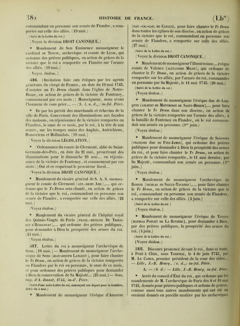 commandant en personne son armée de Flandre, a rem- portée sur celle des alliés. ( 19 mai.) ( Suivi de la Lettre du roi. ) (Voyez la division DROIT CANONIQUE.) * Mandement de Son Éminence monseigneur le cardinal de Tencin, archevêque et comte de Lyon, qui ordonne des prières publiques, en action de grâces de la victoire que le roi a remportée en Flandre sur l’armée des alliés. (19mai.) ( Voyez ibidem. ) il 16. (Invitation faite aux évêques par les agents généraux du clergé de France, en date du 19mai 1745, d’assister au Te Deum chanté dans l’église de Notre- Dame, en action de grâces de la victoire de Fontenoy, commençant par ces mots :) Monseigneur, nous avons l’honneur de vous prier... — (S. I. n. d.,) in-fol. Pièce, * De par les prévôt des marchands et échevins de la ville de Paris. Concernant des illuminations aux façades des maisons, en réjouissance de la victoire remportée en Flandres, le onze de ce mois, par le roi, à la tête de son armée, sur les troupes unies des Anglais, Autrichiens, Hanovriens et Hollandais. (19 mai.) (Voyez la division LÉGISLATION. ) * (Ordonnance du comte de Clermont, abhé de Saint- Germain-des-Prés, en date du 21 mai, prescrivant des illuminations pour le dimanche 23 mai... en réjouis- sance de la victoire de Fontenoy, et commençant par ces mots : ) Ouï et ce requérant le procureur fiscal... (Voyez la division DROIT CANONIQUE. ) * Mandement du vicaire général de S. A. S. monsei- gneur le comte de Clermont (ant.-remy Amé ),... qui or- donne que le Te Deum sera chanté, en action de grâces de la victoire que le roi, commandant en personne son année de Flandre, a remportée sur celle des alliés. (22 mai. ) (Voyez ibidem.) * Maniement du vicaire général de l’hôpital royal des Quinze-Vingts de Paris (franç.-bexigne Du Trous- set d’Héricourt),... qui ordonne des prières publiques, pour demander à Dieu la prospérité des armes du roi. (24 mai.) (Voyez ibidem.) 517. Lettre du roi à monseigneur l’archevêque de Sens. (10 mai. ) — Mandement de monseigneur l’arche- vêque de Sens (jean-joseph Languet ), pour faire chanter le Te Deum, en action de grâces de la victoire remportée en Flandres par le roi en personne, le onze de ce mois, et pour ordonner des prières publiques pour demander à Dieu la conservation de Sa Majesté... (25 mai.)— Sens, imp. d’A. Jannot, 1745, in-4°. Pièce. ( Suivi d’une autre Lettre du roi, annonçant son départ pour la frontière, datée du 4 mai.) * Mandement de monseigneur l’évêque d’Auxerre (dan.-ch.-gab. de Caylus), pour faire chanter le Te Deum dans toutes les églises de son diocèse, en action de grâces de la victoire que le roi, commandant en personne son armée de Flandres, a remportée sur celle des alliés. (27 mai.) (Suivi de la Lettre du roi. ) ( Voyez la division DROIT CANONIQUE. ) * Mandement de monseigneur l’illustrissime.,, évêque comte de Valence (Alexandre Milon), qui ordonne de chanter le Te Deum, en action de grâces de la victoire remportée sur les alliés, par l’armée du roi, commandée en personne par Sa Majesté, le H mai 1745. (28 mai.) ( Suivi de la Lettre du roi.) (Voyez ibidem. ) * Mandement de monseigneur l’évêque duc de Lan- gres (gilbert de Montmorin de Saint-Herem ),... pour faire chanter le Te Deum dans son diocèse, en action de grâces de la victoire remportée sur l’armée des alliés, à la bataille de Fontenoy en Flandre, où le roi comman- dait son armée en personne. (1er juin.) (Voyez ibidem.) * Mandement de monseigneur l’évêque de Soissons (François duc de Fitz-James), qui ordonne des prières publiques pour demander à Dieu la prospérité des armes du roi, et pour faire chanter le Te Deum, en action de grâces de la victoire remportée, le II mai dernier, par Sa Majesté, commandant son armée en personne. (1er juin.) (Voyez ibidem.) * Mandement de monseigneur l’archevêque de Rouen (nicolas de Saulx-Tavanes),... pour faire chanter le Te Deum, en action de grâces de la victoire que le roi, commandant en personne son armée de Flandres, a remportée sur celle des alliés. (4 juin.) ( Suivi de la Lettre du roi. ) ( Voyez ibidem. ) * Mandement de monseigneur l’évêque de Troyes (mathias Poncet de La Rivière), pour demander à Dieu, par des prières publiques, la prospérité des armes du roi. (4 juin.) (Suivi de la Lettre du roi.) ( Voyez ibidem. ) 518. Discours prononcé devant le roi, dans sa tente, à Pont à Chin, sous Tournai, le 4 de juin 1745, par M. Le Camus, premier président de la cour des aides... — Lille, J.-B. Henry, fs. d.,) in-fol. Pièce. A. — (S. d.) — Lille, J.-B. Henry, in-fol. Pièce. * Arrêt du conseil d’Étal du roi, qui ordonne que les mandements de M. l’archevêque de Paris des 8 et 19 mai 1745, donnés pour prières publiques et actions de grâces, comme aussi tous autres mandements qui ont été ou seraient donnés en pareille matière par les archevêques