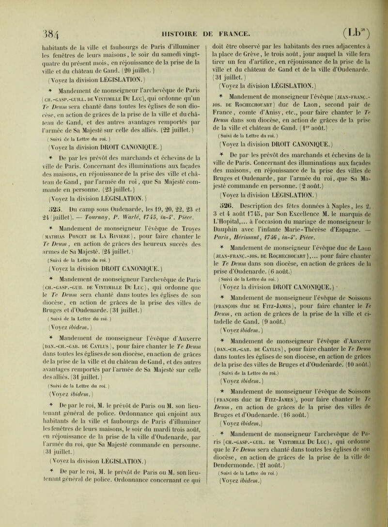 habitants de la ville et faubourgs de Paris d’illuminer les fenêtres de leurs maisons, le soir du samedi vingt- quatre du présent mois, en réjouissance delà prise de la ville et du château de Gand. (20 juillet. ) (Voyez la division LÉGISLATION.) * Mandement de monseigneur l’archevêque de Paris ( ch.-gasp.-guill. de Vintimille Du Luc), qui ordonne qu’un Te Devm sera chanté dans toutes les églises de son dio- cèse, en action de grâces de la prise de la ville et du châ- teau de Gand, et des autres avantages remportés par l’armée de Sa Majesté sur celle des alliés. (22 juillet. ) ( Suivi de la Lettre du roi. ) (Voyez la division DROIT CANONIQUE. ) 4 De par les prévôt des marchands et échevins de la ville de Paris. Concernant des illuminations aux façades des maisons, en réjouissance de la prise des ville et châ- teau de Gand, par l’année du roi, que Sa Majesté com- mande en personne. (23juillet.) (Voyez la division LÉGISLATION, j 525. Du camp sous Oudenarde, les 19, 20, 22, 23 et 24 (juillet). — Tourncuj, P. Warlé, 1745, in-4°. Pièce. 4 Mandement de monseigneur l’évêque de Troyes (mathias Poxcet de La Rivière), pour faire chanter le Te Deum, en action de grâces des heureux succès des armes de Sa Majesté. (24 juillet. ) (Suivi de la Lettre du roi. ) (Voyez la division DROIT CANONIQUE.) * Mandement de monseigneur l’archevêque de Paris (ch.-gasp.-guil. de Vintimille Du Luc), qui ordonne que le Te Deum sera chanté dans toutes les églises de son diocèse, en action de grâces de la prise des villes de Bruges et d’Oudenarde. (31 juillet.) ( Sui\i de la Lettre du roi. ) (Voyez ibidem. ) 4 Mandement de monseigneur l’évêque d’Auxerre (dan.-ch.-cad. de Caylus), pour faire chanter le Te Deum dans toutes les églises de son diocèse, en action de grâces de la prise de la ville et du château de Gand, et des autres avantages remportés par l’année de Sa Majesté sur celle des alliés. (31 juillet.) (Suivi de la Lettre du roi.) (Voyez ibidem.) 4 De par le roi, M. le préyôt de Paris ou M. son lieu- tenant général de police. Ordonnance qui enjoint aux habitants de la ville et faubourgs de Paris d’illuminer les fenêtres de leurs maisons, le soir du mardi trois août, en réjouissance de la prise de la ville d’Oudenarde, par l’armée du roi, que Sa Majesté commande en personne. (31 juillet.) (Voyezla division LÉGISLATION.) 4 De par le roi, M. le prévôt de Paris ou M. son lieu- doit être observé par les habitants des rues adjacentes à la place de Grève, le trois août, jour auquel la ville fera tirer un feu d’artifice, en réjouissance de la prise de la ville et du château de Gand et de la ville d’Oudenarde. (31 juillet. ) (Voyez la division LÉGISLATION.) 4 Mandement de monseigneur l’évêque (jean-franç.- jos. de Rochechouart) duc de Laon, second pair de France, comte d’Anisv, etc., pour faire chanter le Te Deum dans son diocèse, en action de grâces de la prise de la ville et château de Gand. ( 1er août.) . ( Suivi de la Lettre du roi. ) (Voyez la division DROIT CANONIQUE.) 4 De par les prévôt des marchands et échevins de la ville de Paris. Concernant des illuminations aux façades des maisons, en réjouissance de la prise des villes de Bruges et Oudenarde, par l’armée du roi, que Sa Ma- jesté commande en personne. (2 août.) (Voyez la division LÉGISLATION.) 526. Description des fêtes données à Naples, les 2, 3 et 4 août 1745, par Son Excellence M. le marquis de L’Hôpital,... à l’occasion du mariage de monseigneur le Dauphin avec l’infante Marie-Thérèse d’Espagne. — Paris, Hérissant, 1746, in-4°. Pièce. 4 Mandement de monseigneur l’évêque duc de Laon (jean-franç.-jos. de Rochechouart),... pour faire chanter le Te Deum dans son diocèse, en action de grâces de la prise d’Oudenardc. (6 août.) ( Suivi de la Lettre du roi. ) (Voyez la division DROIT CANONIQUE.) • 4 Mandement de monseigneur l’évêque de Soissons (François duc de Fitz-James), pour faire chanter le Te Deum, en action de grâces de la prise de la ville et ci- tadelle de Gand. (9 août.) (Voyez ibidem. ) 4 Mandement de monseigneur l’évêque d’Auxerre ( dan.-ch.-gab. de Caylus) , pour faire chanter le Te Deum dans toutes les églises de son diocèse, en action de grâces delà prise des villes de Bruges et d’Oudenarde. (10 août.) ( Suivi de la Lettre du roi.) (Voyez ibidem. ) * Mandement de monseigneur l’évêque de Soissons (françois duc de Fitz-James), pour faire chanter le Te Deum, en action de grâces de la prise des villes de Bruges et d’Oudenarde. (16 août.) ( Voyez ibidem.) 4 Mandement de monseigneur l’archevêque de Pa- ris (ch.-gasp.-guil. de Vintimille Du Luc), qui ordonne que le Te Deum sera chanté dans toutes les églises de son diocèse, en action de grâces de la prise de la ville de Dendermonde. (21 août.) (Suivi de la Lettre du roi.)