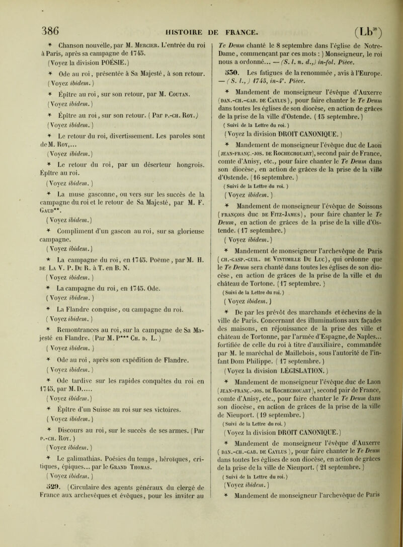 * Chanson nouvelle, par M. Mercier. L’entrée du roi à Paris, après sa campagne de 1745. (Voyez la division POÉSIE.) * Ode au roi, présentée à Sa Majesté, à son retour. ( Voyez ibidem. ) + Épitre au roi, sur son retour, par M. Coutan. ( Voyez ibidem. ) * Épître au roi, sur son retour. ( Par p.-ch. Roy.,) (Voyez ibidem.) * Le retour du roi, divertissement. Les paroles sont deM. Roy,... (Voyez ibidem.) * Le retour du roi, par un déserteur hongrois. Épître au roi. (Voyez ibidem. ) * La muse gasconne, ou vers sur les succès de la campagne du roi et le retour de Sa Majesté, par M. F. Gaud**. ( Voyez ibidem. ) * Compliment d’un gascon au roi, sur sa glorieuse campagne. ( Voyez ibidem. ) * La campagne du roi, en 1745. Poëme , par M. H. de La V. P. Du R. à T. en R. N. ( Voyez ibidem. ) * La campagne du roi, en 1745. Ode. ( Voyez ibidem. ) * La Flandre conquise, ou campagne du roi. ( Voyez ibidem. ) * Remontrances au roi, sur la campagne de Sa Ma- jesté en Flandre. (Par M. P*** Ch. d. L. ) ( Voyez ibidem. ) * Ode au roi, après son expédition de Flandre. ( Voyez ibidem. ) * Ode tardive sur les rapides conquêtes du roi en 1745, par M. D ( Voyez ibidem.) * Épître d’un Suisse au roi sur ses victoires. ( Voyez ibidem. ) * Discours au roi, sur le succès de ses armes. (Par p.-ch. Roy. ) ( Voyez ibidem. ) * Le galimathias. Poésies du temps, héroïques, cri- tiques, épiques... par le Grand Thomas. ( Voyez ibidem. ) 529. (Circulaire des agents généraux du clergé de France aux archevêques et évêques, pour les inviter au Te Deum chanté le 8 septembre dans l’église de Notre- Dame , commençant par ces mots : ) Monseigneur, le roi nous a ordonné... — (S. I. n. d.,) in-fol. Pièce. 550. Les fatigues de la renommée, avis à l’Europe. — (S. L, J 1745, in-4°. Pièce. * Mandement de monseigneur l’évêque d’Auxerre (dan.-ch.-gab. de Caylus), pour faire chanter le Te Deum dans toutes les églises de son diocèse, en action de grâces de la prise de la ville d’Ostende. ( 15 septembre. ) ( Suivi de la Lettre du roi. ) (Voyez la division DROIT CANONIQUE. ) * Mandement de monseigneur l’évêque duc de Laon ( jean-franç.-jos. de Rochechouart), second pair de France, comte d’Anisy, etc., pour faire chanter le Te Deum dans son diocèse, en action de grâces de la prise de la ville d’Oslende. (16 septembre. ) ( Suivi de la Lettre du roi. ) ( Voyez ibidem. ) * Mandement de monseigneur l’évêque de Soissons (François duc de Fitz-James) , pour faire chanter le Te Deum, en action de grâces de la prise de la ville d’Os- tende. ( 17 septembre.) ( Voyez ibidem. ) * Mandement de monseigneur l’archevêque de Paris ( ch.-gasp.-guil. de Vintimille Du Luc), qui ordonne que le Te Deum sera chanté dans toutes les églises de son dio- cèse , en action de grâces de la prise de la ville et du château de Tortone. ( 17 septembre. ) ( Suivi de la Lettre du roi. ) ( Voyez ibidem. ) * De par les prévôt des marchands et échevins de la ville de Paris. Concernant des illuminations aux façades des maisons, en réjouissance de la prise des ville et château de Tortonne, par l’armée d’Espagne, de Naples... fortifiée de celle du roi à titre d’auxiliaire, commandée par M. le maréchal de Maillebois, sous l’autorité de l’in- fant Dont Philippe. ( 17 septembre. ) (Voyez la division LÉGISLATION.) * Mandement de monseigneur l’évêque duc de Laon ( jean-franç.-jos. de Rochechouart), second pair de France, comte d’Anisy, etc., pour faire chanter le Te Deum dans son diocèse, en action de grâces de la prise de la ville de Nieuport. ( 19 septembre. ) ( Suivi de la Lettre du roi. ) (Voyez la division DROIT CANONIQUE.) * Mandement de monseigneur l’évêque d’Auxerre ( dan.-ch.-gab. de Caylus ), pour faire chanter le Te Deum dans toutes les églises de son diocèse, en action de grâces de la prise de la ville de Nieuport. ( 21 septembre. ) ( Suivi de la Lettre du roi.) (Voyez ibidem. ) * Mandement de monseigneur l’archevêque de Paris